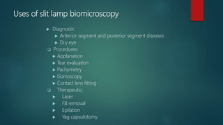Uses of slit lamp biomicroscopy
 Diagnostic:
 Anterior segment and posterior segment diseases
 Dry eye
 Procedures:
 Applanation
 Tear evaluation
 Pachymetry
 Gonioscopy
 Contact lens fitting
 Therapeutic:
 Laser
 FB removal
 Epilation
 Yag capsulotomy
 