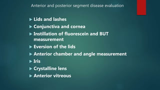 Anterior and posterior segment disease evaluation
 Lids and lashes
 Conjunctiva and cornea
 Instillation of fluorescein and BUT
measurement
 Eversion of the lids
 Anterior chamber and angle measurement
 Iris
 Crystalline lens
 Anterior vitreous
 