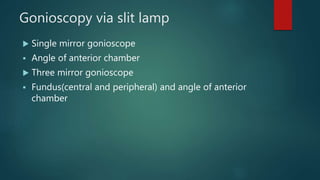 Gonioscopy via slit lamp
 Single mirror gonioscope
 Angle of anterior chamber
 Three mirror gonioscope
 Fundus(central and peripheral) and angle of anterior
chamber
 