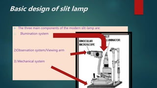  The three main components of the modern slit-lamp are:
1) Illumination system
2)Observation system/Viewing arm
3) Mechanical system
Basic design of slit lamp
 