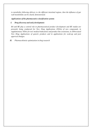 to metabolite following delivery to the different intestinal regions, then the influence of gut
wall metabolism can be clearly demonstrated.
Applications of bio pharmaceutics classification system:
I. Drug discovery and early development:
BA and BE play a central role in pharmaceutical product development and BE studies are
presently being conducted for New Drug Applications (NDAs) of new compounds, in
supplementary NDAs for new medical indications and product line extensions, in Abbreviated
New Drug Applications of generic products and in applications for scale-up and post
approval changes.
II. Pharmacokinetic optimization in drug research
 