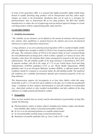 In terms of bio equivalence (BE), it is assumed that highly permeable, highly soluble drugs
housed in rapidly dissolving drug products will be bioequivalent and that, unless major
changes are made to the formulation, dissolution data can be used as a surrogate for
pharmacokinetic data to demonstrate BE of two drug products. The BCS thus enables
manufacturers to reduce the cost of approving scale-up and post approval changes to certain
oral drug products without compromising public safety interests.
CLASS BOUNDRIES
1. Solubility determination
“The solubility of any substance can be defined as the amount of substance that has passed
into solution when equilibrium is attained between the solution and excess (un-dissolved
substance) at a given temperature and pressure.”
A drug substance or an active pharmaceutical ingredient (API) is considered highly soluble
when the highest dose strength is soluble in 250 ml or less of aqueous medium over a specific
pH range. The estimated volume of 250 ml is the typical volume of water consumed during
the oral administration of dosage form, which is about 1 glassful, or 8 ounces of water. This
boundary value shows the minimum fluid volume anticipated in stomach at the time of drug
administration. The pH solubility profile of the drug substance is determined at 36°C-38°C
in aqueous medium with pH in the range of 1-7.5 as per United States Food and Drug
Administration (USFDA) guidelines.1.2-6.8 as per World Health Organization (WHO)
guidelines and 1-8 as per European Medicines Academy (EMEA). A sufficient number of pH
conditions should be evaluated to accurately define the pH-solubility profile. The numberof
pH conditions for a solubility determination depends upon ionization properties of the test
drug substance.
This demonstration requires the investigation in at least three buffers within this range
(preferably at pH 1.2, 4.5 and 6.8) and in addition at the pKa, if it is within the specified pH
range. A minimum of three replicate determinations at each pH condition is recommended
(e.g., shake-flask method or other justified method).Before and after addition of the drug
substance to a buffer,solution pH should be verified.
2. Permeability
There are four methods that are mostly used for determination of permeability of drug.They
include the following:
a) Pharmacokinetic studies in human subjects including mass balance studies and absolute
bioavailability (BA) studies or intestinal permeability methods.
b) In vivo or in situ intestinal perfusion in a suitable animal model.
c) In vitro permeability methods using excised intestinal tissues
d) Monolayers of suitable epithelial cells e.g. Caco-2 cells or TC-7 cells
 