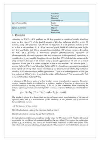 Acyclovir
Foscarnet
Mannitol
Chlorothiazide
Zero Permeability Inulin
Lactulose
Efflux Substrates Digoxin
Quinidine
Vinblastine
3. Dissolution
According to USFDA BCS guidance an IR drug product is considered rapidly dissolving
when no less than 85% of the labeled amount of the drug substance dissolves within 30
minutes, using USP apparatus I at 100 rpm (or Apparatus II at 50 rpm) in a volume of 900
ml or less in each medium: 0.1 N HCl or simulated gastric fluid USP without enzymes; buffer
(pH 4.5); and buffer (pH 6.8) or simulated intestinal fluid USP without enzymes. According
to WHO BCS guidance a multisource product (pharmaceutically equivalent or
pharmaceutically alternative products that may or may not be therapeutically equivalent) is
considered to be very rapidly dissolving when no less than 85% of the labeled amount of the
drug substance dissolves in 15 minutes using a paddle apparatus at 75 rpm or a basket
apparatus at 100 rpm in a volume of 900 ml or less in each medium: HCl solution (pH 1.2);
acetate buffer (pH 4.5); and phosphate buffer (pH 6.8). A multisource product is considered
to be rapidly dissolving when no less than 85% of the labeled amount of the drug substance
dissolves in 30 minutes using a paddle apparatus at 75 rpm or a basket apparatus at 100 rpm
in a volume of 900 ml or less in each of the media: HCl solution (pH 1.2); acetate buffer (pH
4.5); and phosphate buffer (pH 6.8).
A minimum of 12 dosage units of a drug product should be evaluated to support a biowaiver
request. Samples should be collected at a sufficient number of intervals to characterize the
dissolution profile of the drug product (e.g., 5, 10, 15, 20, and 30 minutes). When comparing the
test and reference products, dissolution profiles should be compared 320 using a similarity factor
(f2).
f2 = 50 • log {[1 + (1/n)Σt=1n (Rt - Tt)2]-0.5 • 100}
The similarity factor is a logarithmic reciprocal square root transformation of the sum of
squared error and is a measurement of the similarity in the percent (%) of dissolution
between the two curves;
n is the number of time points
Rt is the dissolution value of the reference batch at time t
Tt is the dissolution value of the test batch at time t.
Two dissolution profiles are considered similar when the f2 value is ≥50. To allow the use of
mean data, the coefficient of variation should not be more than 20 percent at the earlier time
points (e.g., 10 minutes), and should not be more than 10 percent at other time points. Note
that when both test and reference products dissolve 85 percent or more of the label amount of
 
