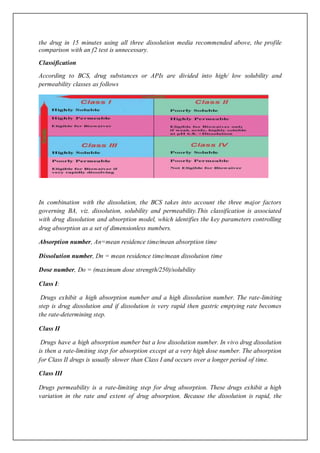 the drug in 15 minutes using all three dissolution media recommended above, the profile
comparison with an f2 test is unnecessary.
Classification
According to BCS, drug substances or APIs are divided into high/ low solubility and
permeability classes as follows
In combination with the dissolution, the BCS takes into account the three major factors
governing BA, viz. dissolution, solubility and permeability.This classification is associated
with drug dissolution and absorption model, which identifies the key parameters controlling
drug absorption as a set of dimensionless numbers.
Absorption number, An=mean residence time/mean absorption time
Dissolution number, Dn = mean residence time/mean dissolution time
Dose number, Do = (maximum dose strength/250)/solubility
Class I:
Drugs exhibit a high absorption number and a high dissolution number. The rate-limiting
step is drug dissolution and if dissolution is very rapid then gastric emptying rate becomes
the rate-determining step.
Class II
Drugs have a high absorption number but a low dissolution number. In vivo drug dissolution
is then a rate-limiting step for absorption except at a very high dose number. The absorption
for Class II drugs is usually slower than Class I and occurs over a longer period of time.
Class III
Drugs permeability is a rate-limiting step for drug absorption. These drugs exhibit a high
variation in the rate and extent of drug absorption. Because the dissolution is rapid, the
 