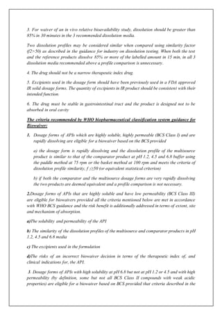 3. For waiver of an in vivo relative bioavailability study, dissolution should be greater than
85% in 30 minutes in the 3 recommended dissolution media.
Two dissolution profiles may be considered similar when compared using similarity factor
(f2>50) as described in the guidance for industry on dissolution testing. When both the test
and the reference products dissolve 85% or more of the labelled amount in 15 min, in all 3
dissolution media recommended above a profile comparison is unnecessary.
4. The drug should not be a narrow therapeutic index drug.
5. Excipients used in the dosage form should have been previously used in a FDA approved
IR solid dosage forms. The quantity of excipients in IR product should be consistent with their
intended function.
6. The drug must be stable in gastrointestinal tract and the product is designed not to be
absorbed in oral cavity
The criteria recommended by WHO biopharmaceutical classification system guidance for
Biowaiver:
1. Dosage forms of APIs which are highly soluble, highly permeable (BCS Class I) and are
rapidly dissolving are eligible for a biowaiver based on the BCS provided
a) the dosage form is rapidly dissolving and the dissolution profile of the multisource
product is similar to that of the comparator product at pH 1.2, 4.5 and 6.8 buffer using
the paddle method at 75 rpm or the basket method at 100 rpm and meets the criteria of
dissolution profile similarity, f 2≥50 (or equivalent statistical criterion)
b) if both the comparator and the multisource dosage forms are very rapidly dissolving
the two products are deemed equivalent and a profile comparison is not necessary.
2.Dosage forms of APIs that are highly soluble and have low permeability (BCS Class III)
are eligible for biowaivers provided all the criteria mentioned below are met in accordance
with WHO BCS guidance and the risk benefit is additionally addressed in terms of extent, site
and mechanism of absorption.
a)The solubility and permeability of the API
b) The similarity of the dissolution profiles of the multisource and comparator products in pH
1.2, 4.5 and 6.8 media
c) The excipients used in the formulation
d)The risks of an incorrect biowaiver decision in terms of the therapeutic index of, and
clinical indications for, the API.
3. Dosage forms of APIs with high solubility at pH 6.8 but not at pH 1.2 or 4.5 and with high
permeability (by definition, some but not all BCS Class II compounds with weak acidic
properties) are eligible for a biowaiver based on BCS provided that criteria described in the
 