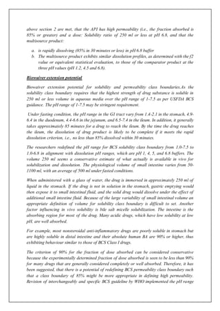 above section 2 are met, that the API has high permeability (i.e., the fraction absorbed is
85% or greater) and a dose: Solubility ratio of 250 ml or less at pH 6.8, and that the
multisource product:
a. is rapidly dissolving (85% in 30 minutes or less) in pH 6.8 buffer
b. The multisource product exhibits similar dissolution profiles, as determined with the f2
value or equivalent statistical evaluation, to those of the comparator product at the
three pH values (pH 1.2, 4.5 and 6.8).
Biowaiver extension potential
Biowaiver extension potential for solubility and permeability class boundaries.As the
solubility class boundary requires that the highest strength of drug substance is soluble in
250 ml or less volume in aqueous media over the pH range of 1-7.5 as per USFDA BCS
guidance. The pH range of 1-7.5 may be stringent requirement.
Under fasting condition, the pH range in the GI tract vary from 1.4-2.1 in the stomach, 4.9-
6.4 in the duodenum, 4.4-6.6 in the jejunum, and 6.5-7.4 in the ileum. In addition, it generally
takes approximately 85 minutes for a drug to reach the ileum. By the time the drug reaches
the ileum, the dissolution of drug product is likely to be complete if it meets the rapid
dissolution criterion, i.e., no less than 85% dissolved within 30 minutes.
The researchers redefined the pH range for BCS solubility class boundary from 1.0-7.5 to
1.0-6.8 in alignment with dissolution pH ranges, which are pH 1, 4, 5, and 6.8 buffers. The
volume 250 ml seems a conservative estimate of what actually is available in vivo for
solubilization and dissolution. The physiological volume of small intestine varies from 50-
1100 ml, with an average of 500 ml under fasted conditions.
When administered with a glass of water, the drug is immersed in approximately 250 ml of
liquid in the stomach. If the drug is not in solution in the stomach, gastric emptying would
then expose it to small intestinal fluid, and the solid drug would dissolve under the effect of
additional small intestine fluid. Because of the large variability of small intestinal volume an
appropriate definition of volume for solubility class boundary is difficult to set. Another
factor influencing in vivo solubility is bile salt micelle solubilization. The intestine is the
absorbing region for most of the drug. Many acidic drugs, which have low solubility at low
pH, are well absorbed.
For example, most nonsteroidal anti-inflammatory drugs are poorly soluble in stomach but
are highly soluble in distal intestine and their absolute human BA are 90% or higher, thus
exhibiting behaviour similar to those of BCS Class I drugs.
The criterion of 90% for the fraction of dose absorbed can be considered conservative
because the experimentally determined fraction of dose absorbed is seen to be less than 90%
for many drugs that are generally considered completely or well absorbed. Therefore, it has
been suggested, that there is a potential of redefining BCS permeability class boundary such
that a class boundary of 85% might be more appropriate in defining high permeability.
Revision of interchangeably and specific BCS guideline by WHO implemented the pH range
 