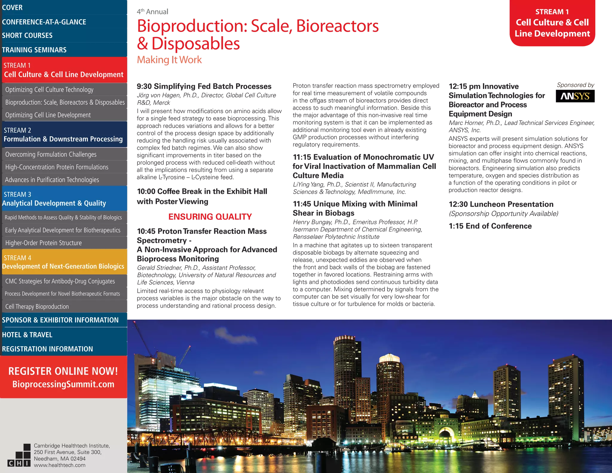 4th
Annual
Bioproduction: Scale, Bioreactors
& Disposables
Making ItWork
STREAM 1
Cell Culture & Cell
Line Development
9:30 Simplifying Fed Batch Processes
Jörg von Hagen, Ph.D., Director, Global Cell Culture
R&D, Merck
I will present how modifications on amino acids allow
for a single feed strategy to ease bioprocessing. This
approach reduces variations and allows for a better
control of the process design space by additionally
reducing the handling risk usually associated with
complex fed batch regimes. We can also show
significant improvements in titer based on the
prolonged process with reduced cell-death without
all the implications resulting from using a separate
alkaline L-Tyrosine – L-Cysteine feed.
10:00 Coffee Break in the Exhibit Hall
with PosterViewing
ENSURING QUALITY
10:45 ProtonTransfer Reaction Mass
Spectrometry -
A Non-Invasive Approach for Advanced
Bioprocess Monitoring
Gerald Striedner, Ph.D., Assistant Professor,
Biotechnology, University of Natural Resources and
Life Sciences, Vienna
Limited real-time access to physiology relevant
process variables is the major obstacle on the way to
process understanding and rational process design.
Proton transfer reaction mass spectrometry employed
for real time measurement of volatile compounds
in the offgas stream of bioreactors provides direct
access to such meaningful information. Beside this
the major advantage of this non-invasive real time
monitoring system is that it can be implemented as
additional monitoring tool even in already existing
GMP production processes without interfering
regulatory requirements.
11:15 Evaluation of Monochromatic UV
for Viral Inactivation of Mammalian Cell
Culture Media
LiYing Yang, Ph.D., Scientist II, Manufacturing
Sciences & Technology, MedImmune, Inc.
11:45 Unique Mixing with Minimal
Shear in Biobags
Henry Bungay, Ph.D., Emeritus Professor, H.P.
Isermann Department of Chemical Engineering,
Rensselaer Polytechnic Institute
In a machine that agitates up to sixteen transparent
disposable biobags by alternate squeezing and
release, unexpected eddies are observed when
the front and back walls of the biobag are fastened
together in favored locations. Restraining arms with
lights and photodiodes send continuous turbidity data
to a computer. Mixing determined by signals from the
computer can be set visually for very low-shear for
tissue culture or for turbulence for molds or bacteria.
12:15 pm Innovative Sponsored by
SimulationTechnologies for
Bioreactor and Process
Equipment Design
Marc Horner, Ph.D., Lead Technical Services Engineer,
ANSYS, Inc.
ANSYS experts will present simulation solutions for
bioreactor and process equipment design. ANSYS
simulation can offer insight into chemical reactions,
mixing, and multiphase flows commonly found in
bioreactors. Engineering simulation also predicts
temperature, oxygen and species distribution as
a function of the operating conditions in pilot or
production reactor designs.
12:30 Luncheon Presentation
(Sponsorship Opportunity Available)
1:15 End of Conference
Cambridge Healthtech Institute,
250 First Avenue, Suite 300,
Needham, MA 02494
www.healthtech.com
Optimizing Cell Culture TechnologyOptimizing Cell Culture Technology
Bioproduction: Scale, Bioreactors & DisposablesBioproduction: Scale, Bioreactors & Disposables
Optimizing Cell Line DevelopmentOptimizing Cell Line Development
Overcoming Formulation ChallengesOvercoming Formulation Challenges
High-Concentration Protein FormulationsHigh-Concentration Protein Formulations
Advances in Purification TechnologiesAdvances in Purification Technologies
STREAM 3
Analytical Development & Quality
Rapid Methods to Assess Quality & Stability of BiologicsRapid Methods to Assess Quality & Stability of Biologics
Early Analytical Development for BiotherapeuticsEarly Analytical Development for Biotherapeutics
Higher-Order Protein StructureHigher-Order Protein Structure
STREAM 4
Development of Next-Generation Biologics
CMC Strategies for Antibody-Drug ConjugatesCMC Strategies for Antibody-Drug Conjugates
Process Development for Novel Biotherapeutic FormatsProcess Development for Novel Biotherapeutic Formats
Cell Therapy BioproductionCell Therapy Bioproduction
COVERCOVER
CONFERENCE-AT-A-GLANCECONFERENCE-AT-A-GLANCE
SHORT COURSESSHORT COURSES
HOTEL & TRAVELHOTEL & TRAVEL
SPONSOR & EXHIBITOR INFORMATIONSPONSOR & EXHIBITOR INFORMATION
REGISTRATION INFORMATIONREGISTRATION INFORMATION
REGISTER ONLINE NOW!
BioprocessingSummit.com
TRAINING SEMINARSTRAINING SEMINARS
STREAM 1
Cell Culture & Cell Line Development
STREAM 2
Formulation & Downstream Processing
 