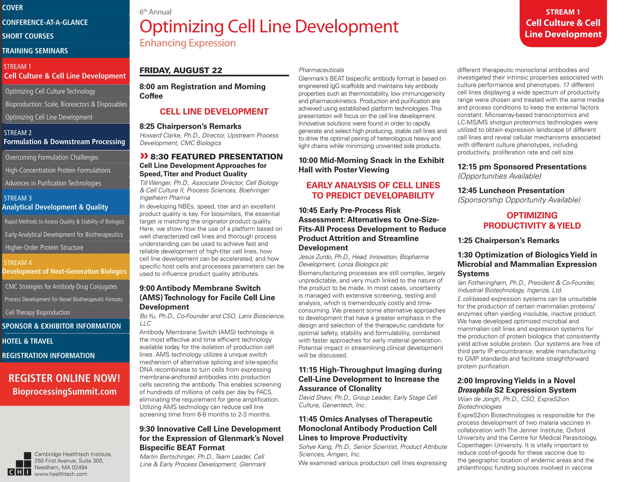 6th
Annual
Optimizing Cell Line Development
Enhancing Expression
STREAM 1
Cell Culture & Cell
Line Development
FRIDAY, AUGUST 22
8:00 am Registration and Morning
Coffee
CELL LINE DEVELOPMENT
8:25 Chairperson’s Remarks
Howard Clarke, Ph.D., Director, Upstream Process
Development, CMC Biologics
»»8:30 FEATURED PRESENTATION
Cell Line Development Approaches for
Speed,Titer and Product Quality
Till Wenger, Ph.D., Associate Director, Cell Biology
& Cell Culture II, Process Sciences, Boehringer
Ingelheim Pharma
In developing NBEs, speed, titer and an excellent
product quality is key. For biosimilars, the essential
target is matching the originator product quality.
Here, we show how the use of a platform based on
well characterized cell lines and thorough process
understanding can be used to achieve fast and
reliable development of high-titer cell lines, how
cell line development can be accelerated, and how
specific host cells and processes parameters can be
used to influence product quality attributes.
9:00 Antibody Membrane Switch
(AMS)Technology for Facile Cell Line
Development
Bo Yu, Ph.D., Co-Founder and CSO, Larix Bioscience,
LLC
Antibody Membrane Switch (AMS) technology is
the most effective and time efficient technology
available today for the isolation of production cell
lines. AMS technology utilizes a unique switch
mechanism of alternative splicing and site-specific
DNA recombinase to turn cells from expressing
membrane-anchored antibodies into production
cells secreting the antibody. This enables screening
of hundreds of millions of cells per day by FACS,
eliminating the requirement for gene amplification.
Utilizing AMS technology can reduce cell line
screening time from 6-8 months to 2-3 months.
9:30 Innovative Cell Line Development
for the Expression of Glenmark’s Novel
Bispecific BEAT Format
Martin Bertschinger, Ph.D., Team Leader, Cell
Line & Early Process Development, Glenmark
Pharmaceuticals
Glenmark’s BEAT bispecific antibody format is based on
engineered IgG scaffolds and maintains key antibody
properties such as thermostability, low immunogenicity
and pharmacokinetics. Production and purification are
achieved using established platform technologies.This
presentation will focus on the cell line development.
Innovative solutions were found in order to rapidly
generate and select high producing, stable cell lines and
to drive the optimal pairing of heterologous heavy and
light chains while minimizing unwanted side products.
10:00 Mid-Morning Snack in the Exhibit
Hall with Poster Viewing
EARLY ANALYSIS OF CELL LINES
TO PREDICT DEVELOPABILITY
10:45 Early Pre-Process Risk
Assessment: Alternatives to One-Size-
Fits-All Process Development to Reduce
Product Attrition and Streamline
Development
Jesús Zurdo, Ph.D., Head, Innovation, Biopharma
Development, Lonza Biologics plc
Biomanufacturing processes are still complex, largely
unpredictable, and very much linked to the nature of
the product to be made. In most cases, uncertainty
is managed with extensive screening, testing and
analysis, which is tremendously costly and time-
consuming. We present some alternative approaches
to development that have a greater emphasis in the
design and selection of the therapeutic candidate for
optimal safety, stability and formulability, combined
with faster approaches for early material generation.
Potential impact in streamlining clinical development
will be discussed.
11:15 High-Throughput Imaging during
Cell-Line Development to Increase the
Assurance of Clonality
David Shaw, Ph.D., Group Leader, Early Stage Cell
Culture, Genentech, Inc.
11:45 Omics Analyses ofTherapeutic
Monoclonal Antibody Production Cell
Lines to Improve Productivity
Sohye Kang, Ph.D., Senior Scientist, Product Attribute
Sciences, Amgen, Inc.
We examined various production cell lines expressing
different therapeutic monoclonal antibodies and
investigated their intrinsic properties associated with
culture performance and phenotypes. 17 different
cell lines displaying a wide spectrum of productivity
range were chosen and treated with the same media
and process conditions to keep the external factors
constant. Microarray-based transcriptomics and
LC-MS/MS shotgun proteomics technologies were
utilized to obtain expression landscape of different
cell lines and reveal cellular mechanisms associated
with different culture phenotypes, including
productivity, proliferation rate and cell size.
12:15 pm Sponsored Presentations
(Opportunities Available)
12:45 Luncheon Presentation
(Sponsorship Opportunity Available)
OPTIMIZING
PRODUCTIVITY &YIELD
1:25 Chairperson’s Remarks
1:30 Optimization of BiologicsYield in
Microbial and Mammalian Expression
Systems
Ian Fotheringham, Ph.D., President & Co-Founder,
Industrial Biotechnology, Ingenza, Ltd.
E. coli-based expression systems can be unsuitable
for the production of certain mammalian proteins/
enzymes often yielding insoluble, inactive product.
We have developed optimized microbial and
mammalian cell lines and expression systems for
the production of protein biologics that consistently
yield active soluble protein. Our systems are free of
third party IP encumbrance, enable manufacturing
to GMP standards and facilitate straightforward
protein purification.
2:00 ImprovingYields in a Novel
Drosophila S2 Expression System
Wian de Jongh, Ph.D., CSO, ExpreS2ion
Biotechnologies
ExpreS2ion Biotechnologies is responsible for the
process development of two malaria vaccines in
collaboration with The Jenner Institute, Oxford
University and the Centre for Medical Parasitology,
Copenhagen University. It is vitally important to
reduce cost-of-goods for these vaccine due to
the geographic location of endemic areas and the
philanthropic funding sources involved in vaccine
Cambridge Healthtech Institute,
250 First Avenue, Suite 300,
Needham, MA 02494
www.healthtech.com
Optimizing Cell Culture TechnologyOptimizing Cell Culture Technology
Bioproduction: Scale, Bioreactors & DisposablesBioproduction: Scale, Bioreactors & Disposables
Optimizing Cell Line DevelopmentOptimizing Cell Line Development
Overcoming Formulation ChallengesOvercoming Formulation Challenges
High-Concentration Protein FormulationsHigh-Concentration Protein Formulations
Advances in Purification TechnologiesAdvances in Purification Technologies
STREAM 3
Analytical Development & Quality
Rapid Methods to Assess Quality & Stability of BiologicsRapid Methods to Assess Quality & Stability of Biologics
Early Analytical Development for BiotherapeuticsEarly Analytical Development for Biotherapeutics
Higher-Order Protein StructureHigher-Order Protein Structure
STREAM 4
Development of Next-Generation Biologics
CMC Strategies for Antibody-Drug ConjugatesCMC Strategies for Antibody-Drug Conjugates
Process Development for Novel Biotherapeutic FormatsProcess Development for Novel Biotherapeutic Formats
Cell Therapy BioproductionCell Therapy Bioproduction
COVERCOVER
CONFERENCE-AT-A-GLANCECONFERENCE-AT-A-GLANCE
SHORT COURSESSHORT COURSES
HOTEL & TRAVELHOTEL & TRAVEL
SPONSOR & EXHIBITOR INFORMATIONSPONSOR & EXHIBITOR INFORMATION
REGISTRATION INFORMATIONREGISTRATION INFORMATION
REGISTER ONLINE NOW!
BioprocessingSummit.com
TRAINING SEMINARSTRAINING SEMINARS
STREAM 1
Cell Culture & Cell Line Development
STREAM 2
Formulation & Downstream Processing
 