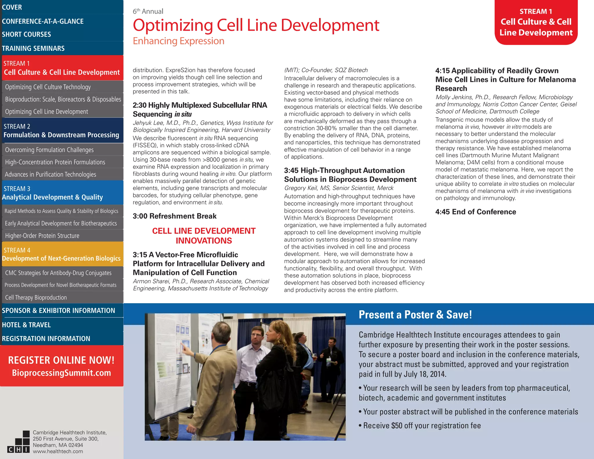 6th
Annual
Optimizing Cell Line Development
Enhancing Expression
STREAM 1
Cell Culture & Cell
Line Development
distribution. ExpreS2ion has therefore focused
on improving yields though cell line selection and
process improvement strategies, which will be
presented in this talk.
2:30 Highly Multiplexed Subcellular RNA
Sequencing in situ
Jehyuk Lee, M.D., Ph.D., Genetics, Wyss Institute for
Biologically Inspired Engineering, Harvard University
We describe fluorescent in situ RNA sequencing
(FISSEQ), in which stably cross-linked cDNA
amplicons are sequenced within a biological sample.
Using 30-base reads from >8000 genes in situ, we
examine RNA expression and localization in primary
fibroblasts during wound healing in vitro. Our platform
enables massively parallel detection of genetic
elements, including gene transcripts and molecular
barcodes, for studying cellular phenotype, gene
regulation, and environment in situ.
3:00 Refreshment Break
CELL LINE DEVELOPMENT
INNOVATIONS
3:15 A Vector-Free Microfluidic
Platform for Intracellular Delivery and
Manipulation of Cell Function
Armon Sharei, Ph.D., Research Associate, Chemical
Engineering, Massachusetts Institute of Technology
(MIT); Co-Founder, SQZ Biotech
Intracellular delivery of macromolecules is a
challenge in research and therapeutic applications.
Existing vector-based and physical methods
have some limitations, including their reliance on
exogenous materials or electrical fields. We describe
a microfluidic approach to delivery in which cells
are mechanically deformed as they pass through a
constriction 30-80% smaller than the cell diameter.
By enabling the delivery of RNA, DNA, proteins,
and nanoparticles, this technique has demonstrated
effective manipulation of cell behavior in a range
of applications.
3:45 High-Throughput Automation
Solutions in Bioprocess Development
Gregory Keil, MS, Senior Scientist, Merck
Automation and high-throughput techniques have
become increasingly more important throughout
bioprocess development for therapeutic proteins.
Within Merck’s Bioprocess Development
organization, we have implemented a fully automated
approach to cell line development involving multiple
automation systems designed to streamline many
of the activities involved in cell line and process
development. Here, we will demonstrate how a
modular approach to automation allows for increased
functionality, flexibility, and overall throughput. With
these automation solutions in place, bioprocess
development has observed both increased efficiency
and productivity across the entire platform.
4:15 Applicability of Readily Grown
Mice Cell Lines in Culture for Melanoma
Research
Molly Jenkins, Ph.D., Research Fellow, Microbiology
and Immunology, Norris Cotton Cancer Center, Geisel
School of Medicine, Dartmouth College
Transgenic mouse models allow the study of
melanoma in vivo, however in vitro models are
necessary to better understand the molecular
mechanisms underlying disease progression and
therapy resistance. We have established melanoma
cell lines (Dartmouth Murine Mutant Malignant
Melanoma; D4M cells) from a conditional mouse
model of metastatic melanoma. Here, we report the
characterization of these lines, and demonstrate their
unique ability to correlate in vitro studies on molecular
mechanisms of melanoma with in vivo investigations
on pathology and immunology.
4:45 End of Conference
Present a Poster & Save!
Cambridge Healthtech Institute encourages attendees to gain
further exposure by presenting their work in the poster sessions.
To secure a poster board and inclusion in the conference materials,
your abstract must be submitted, approved and your registration
paid in full by July 18, 2014.
• Your research will be seen by leaders from top pharmaceutical,
biotech, academic and government institutes
• Your poster abstract will be published in the conference materials
• Receive $50 off your registration fee
Cambridge Healthtech Institute,
250 First Avenue, Suite 300,
Needham, MA 02494
www.healthtech.com
Optimizing Cell Culture TechnologyOptimizing Cell Culture Technology
Bioproduction: Scale, Bioreactors & DisposablesBioproduction: Scale, Bioreactors & Disposables
Optimizing Cell Line DevelopmentOptimizing Cell Line Development
Overcoming Formulation ChallengesOvercoming Formulation Challenges
High-Concentration Protein FormulationsHigh-Concentration Protein Formulations
Advances in Purification TechnologiesAdvances in Purification Technologies
STREAM 3
Analytical Development & Quality
Rapid Methods to Assess Quality & Stability of BiologicsRapid Methods to Assess Quality & Stability of Biologics
Early Analytical Development for BiotherapeuticsEarly Analytical Development for Biotherapeutics
Higher-Order Protein StructureHigher-Order Protein Structure
STREAM 4
Development of Next-Generation Biologics
CMC Strategies for Antibody-Drug ConjugatesCMC Strategies for Antibody-Drug Conjugates
Process Development for Novel Biotherapeutic FormatsProcess Development for Novel Biotherapeutic Formats
Cell Therapy BioproductionCell Therapy Bioproduction
COVERCOVER
CONFERENCE-AT-A-GLANCECONFERENCE-AT-A-GLANCE
SHORT COURSESSHORT COURSES
HOTEL & TRAVELHOTEL & TRAVEL
SPONSOR & EXHIBITOR INFORMATIONSPONSOR & EXHIBITOR INFORMATION
REGISTRATION INFORMATIONREGISTRATION INFORMATION
REGISTER ONLINE NOW!
BioprocessingSummit.com
TRAINING SEMINARSTRAINING SEMINARS
STREAM 1
Cell Culture & Cell Line Development
STREAM 2
Formulation & Downstream Processing
 