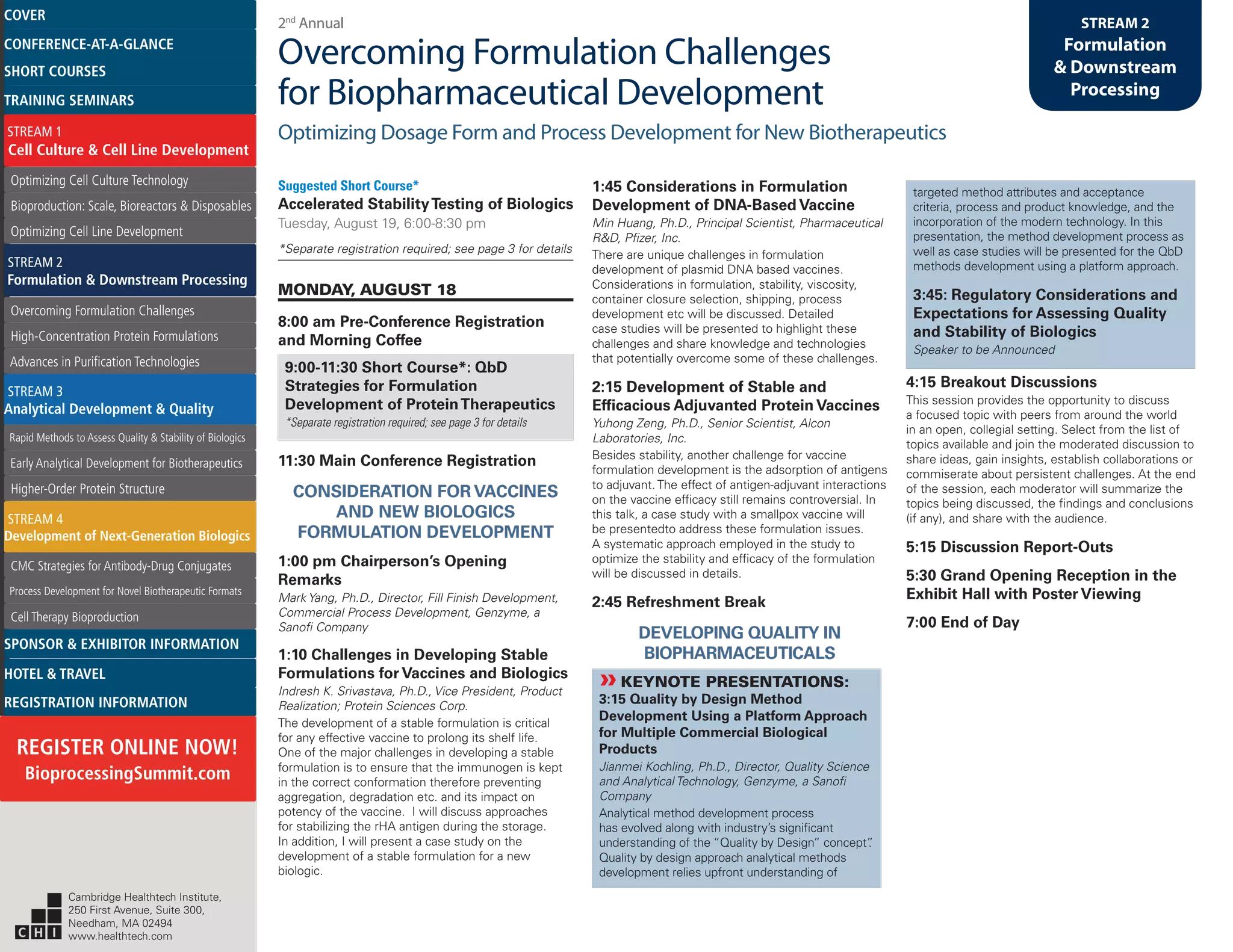2nd
Annual
Overcoming Formulation Challenges
for Biopharmaceutical Development
Optimizing Dosage Form and Process Development for New Biotherapeutics
STREAM 2
Formulation
& Downstream
Processing
Suggested Short Course*
Accelerated StabilityTesting of Biologics
Tuesday, August 19, 6:00-8:30 pm
*Separate registration required; see page 3 for details
MONDAY, AUGUST 18
8:00 am Pre-Conference Registration
and Morning Coffee
9:00-11:30 Short Course*: QbD
Strategies for Formulation
Development of ProteinTherapeutics
*Separate registration required; see page 3 for details
11:30 Main Conference Registration
CONSIDERATION FOR VACCINES
AND NEW BIOLOGICS
FORMULATION DEVELOPMENT
1:00 pm Chairperson’s Opening
Remarks
Mark Yang, Ph.D., Director, Fill Finish Development,
Commercial Process Development, Genzyme, a
Sanofi Company
1:10 Challenges in Developing Stable
Formulations for Vaccines and Biologics
Indresh K. Srivastava, Ph.D., Vice President, Product
Realization; Protein Sciences Corp.
The development of a stable formulation is critical
for any effective vaccine to prolong its shelf life.
One of the major challenges in developing a stable
formulation is to ensure that the immunogen is kept
in the correct conformation therefore preventing
aggregation, degradation etc. and its impact on
potency of the vaccine. I will discuss approaches
for stabilizing the rHA antigen during the storage.
In addition, I will present a case study on the
development of a stable formulation for a new
biologic.
1:45 Considerations in Formulation
Development of DNA-Based Vaccine
Min Huang, Ph.D., Principal Scientist, Pharmaceutical
R&D, Pfizer, Inc.
There are unique challenges in formulation
development of plasmid DNA based vaccines.
Considerations in formulation, stability, viscosity,
container closure selection, shipping, process
development etc will be discussed. Detailed
case studies will be presented to highlight these
challenges and share knowledge and technologies
that potentially overcome some of these challenges.
2:15 Development of Stable and
Efficacious Adjuvanted Protein Vaccines
Yuhong Zeng, Ph.D., Senior Scientist, Alcon
Laboratories, Inc.
Besides stability, another challenge for vaccine
formulation development is the adsorption of antigens
to adjuvant. The effect of antigen-adjuvant interactions
on the vaccine efficacy still remains controversial. In
this talk, a case study with a smallpox vaccine will
be presentedto address these formulation issues.
A systematic approach employed in the study to
optimize the stability and efficacy of the formulation
will be discussed in details.
2:45 Refreshment Break
DEVELOPING QUALITY IN
BIOPHARMACEUTICALS
»»KEYNOTE PRESENTATIONS:
3:15 Quality by Design Method
Development Using a Platform Approach
for Multiple Commercial Biological
Products
Jianmei Kochling, Ph.D., Director, Quality Science
and Analytical Technology, Genzyme, a Sanofi
Company
Analytical method development process
has evolved along with industry’s significant
understanding of the “Quality by Design” concept”.
Quality by design approach analytical methods
development relies upfront understanding of
targeted method attributes and acceptance
criteria, process and product knowledge, and the
incorporation of the modern technology. In this
presentation, the method development process as
well as case studies will be presented for the QbD
methods development using a platform approach.
3:45: Regulatory Considerations and
Expectations for Assessing Quality
and Stability of Biologics
Speaker to be Announced
4:15 Breakout Discussions
This session provides the opportunity to discuss
a focused topic with peers from around the world
in an open, collegial setting. Select from the list of
topics available and join the moderated discussion to
share ideas, gain insights, establish collaborations or
commiserate about persistent challenges. At the end
of the session, each moderator will summarize the
topics being discussed, the findings and conclusions
(if any), and share with the audience.
5:15 Discussion Report-Outs
5:30 Grand Opening Reception in the
Exhibit Hall with Poster Viewing
7:00 End of Day
Cambridge Healthtech Institute,
250 First Avenue, Suite 300,
Needham, MA 02494
www.healthtech.com
Optimizing Cell Culture TechnologyOptimizing Cell Culture Technology
Bioproduction: Scale, Bioreactors & DisposablesBioproduction: Scale, Bioreactors & Disposables
Optimizing Cell Line DevelopmentOptimizing Cell Line Development
Overcoming Formulation ChallengesOvercoming Formulation Challenges
High-Concentration Protein FormulationsHigh-Concentration Protein Formulations
Advances in Purification TechnologiesAdvances in Purification Technologies
STREAM 3
Analytical Development & Quality
Rapid Methods to Assess Quality & Stability of BiologicsRapid Methods to Assess Quality & Stability of Biologics
Early Analytical Development for BiotherapeuticsEarly Analytical Development for Biotherapeutics
Higher-Order Protein StructureHigher-Order Protein Structure
STREAM 4
Development of Next-Generation Biologics
CMC Strategies for Antibody-Drug ConjugatesCMC Strategies for Antibody-Drug Conjugates
Process Development for Novel Biotherapeutic FormatsProcess Development for Novel Biotherapeutic Formats
Cell Therapy BioproductionCell Therapy Bioproduction
COVERCOVER
CONFERENCE-AT-A-GLANCECONFERENCE-AT-A-GLANCE
SHORT COURSESSHORT COURSES
HOTEL & TRAVELHOTEL & TRAVEL
SPONSOR & EXHIBITOR INFORMATIONSPONSOR & EXHIBITOR INFORMATION
REGISTRATION INFORMATIONREGISTRATION INFORMATION
REGISTER ONLINE NOW!
BioprocessingSummit.com
TRAINING SEMINARSTRAINING SEMINARS
STREAM 1
Cell Culture & Cell Line Development
STREAM 2
Formulation & Downstream Processing
 