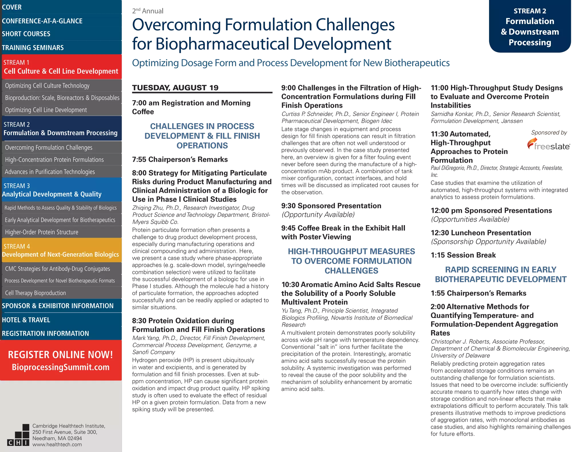 2nd
Annual
Overcoming Formulation Challenges
for Biopharmaceutical Development
Optimizing Dosage Form and Process Development for New Biotherapeutics
STREAM 2
Formulation
& Downstream
Processing
TUESDAY, AUGUST 19
7:00 am Registration and Morning
Coffee
CHALLENGES IN PROCESS
DEVELOPMENT & FILL FINISH
OPERATIONS
7:55 Chairperson’s Remarks
8:00 Strategy for Mitigating Particulate
Risks during Product Manufacturing and
Clinical Administration of a Biologic for
Use in Phase I Clinical Studies
Zhiqing Zhu, Ph.D., Research Investigator, Drug
Product Science and Technology Department, Bristol-
Myers Squibb Co.
Protein particulate formation often presents a
challenge to drug product development process,
especially during manufacturing operations and
clinical compounding and administration. Here,
we present a case study where phase-appropriate
approaches (e.g. scale-down model, syringe/needle
combination selection) were utilized to facilitate
the successful development of a biologic for use in
Phase I studies. Although the molecule had a history
of particulate formation, the approaches adopted
successfully and can be readily applied or adapted to
similar situations.
8:30 Protein Oxidation during
Formulation and Fill Finish Operations
Mark Yang, Ph.D., Director, Fill Finish Development,
Commercial Process Development, Genzyme, a
Sanofi Company
Hydrogen peroxide (HP) is present ubiquitously
in water and excipients, and is generated by
formulation and fill finish processes. Even at sub-
ppm concentration, HP can cause significant protein
oxidation and impact drug product quality. HP spiking
study is often used to evaluate the effect of residual
HP on a given protein formulation. Data from a new
spiking study will be presented.
9:00 Challenges in the Filtration of High-
Concentration Formulations during Fill
Finish Operations
Curtiss P. Schneider, Ph.D., Senior Engineer I, Protein
Pharmaceutical Development, Biogen Idec
Late stage changes in equipment and process
design for fill finish operations can result in filtration
challenges that are often not well understood or
previously observed. In the case study presented
here, an overview is given for a filter fouling event
never before seen during the manufacture of a high-
concentration mAb product. A combination of tank
mixer configuration, contact interfaces, and hold
times will be discussed as implicated root causes for
the observation.
9:30 Sponsored Presentation
(Opportunity Available)
9:45 Coffee Break in the Exhibit Hall
with Poster Viewing
HIGH-THROUGHPUT MEASURES
TO OVERCOME FORMULATION
CHALLENGES
10:30 Aromatic Amino Acid Salts Rescue
the Solubility of a Poorly Soluble
Multivalent Protein
Yu Tang, Ph.D., Principle Scientist, Integrated
Biologics Profiling, Novartis Institute of Biomedical
Research
A multivalent protein demonstrates poorly solubility
across wide pH range with temperature dependency.
Conventional “salt in” ions further facilitate the
precipitation of the protein. Interestingly, aromatic
amino acid salts successfully rescue the protein
solubility. A systemic investigation was performed
to reveal the cause of the poor solubility and the
mechanism of solubility enhancement by aromatic
amino acid salts.
11:00 High-Throughput Study Designs
to Evaluate and Overcome Protein
Instabilities
Samidha Konkar, Ph.D., Senior Research Scientist,
Formulation Development, Janssen
11:30 Automated, Sponsored by
High-Throughput
Approaches to Protein
Formulation
Paul DiGregorio, Ph.D., Director, Strategic Accounts, Freeslate,
Inc.
Case studies that examine the utilization of
automated, high-throughput systems with integrated
analytics to assess protein formulations.
12:00 pm Sponsored Presentations
(Opportunities Available)
12:30 Luncheon Presentation
(Sponsorship Opportunity Available)
1:15 Session Break
RAPID SCREENING IN EARLY
BIOTHERAPEUTIC DEVELOPMENT
1:55 Chairperson’s Remarks
2:00 Alternative Methods for
QuantifyingTemperature- and
Formulation-Dependent Aggregation
Rates
Christopher J. Roberts, Associate Professor,
Department of Chemical & Biomolecular Engineering,
University of Delaware
Reliably predicting protein aggregation rates
from accelerated storage conditions remains an
outstanding challenge for formulation scientists.
Issues that need to be overcome include: sufficiently
accurate means to quantify how rates change with
storage condition and non-linear effects that make
extrapolations difficult to perform accurately. This talk
presents illustrative methods to improve predictions
of aggregation rates, with monoclonal antibodies as
case studies, and also highlights remaining challenges
for future efforts.
Cambridge Healthtech Institute,
250 First Avenue, Suite 300,
Needham, MA 02494
www.healthtech.com
Optimizing Cell Culture TechnologyOptimizing Cell Culture Technology
Bioproduction: Scale, Bioreactors & DisposablesBioproduction: Scale, Bioreactors & Disposables
Optimizing Cell Line DevelopmentOptimizing Cell Line Development
Overcoming Formulation ChallengesOvercoming Formulation Challenges
High-Concentration Protein FormulationsHigh-Concentration Protein Formulations
Advances in Purification TechnologiesAdvances in Purification Technologies
STREAM 3
Analytical Development & Quality
Rapid Methods to Assess Quality & Stability of BiologicsRapid Methods to Assess Quality & Stability of Biologics
Early Analytical Development for BiotherapeuticsEarly Analytical Development for Biotherapeutics
Higher-Order Protein StructureHigher-Order Protein Structure
STREAM 4
Development of Next-Generation Biologics
CMC Strategies for Antibody-Drug ConjugatesCMC Strategies for Antibody-Drug Conjugates
Process Development for Novel Biotherapeutic FormatsProcess Development for Novel Biotherapeutic Formats
Cell Therapy BioproductionCell Therapy Bioproduction
COVERCOVER
CONFERENCE-AT-A-GLANCECONFERENCE-AT-A-GLANCE
SHORT COURSESSHORT COURSES
HOTEL & TRAVELHOTEL & TRAVEL
SPONSOR & EXHIBITOR INFORMATIONSPONSOR & EXHIBITOR INFORMATION
REGISTRATION INFORMATIONREGISTRATION INFORMATION
REGISTER ONLINE NOW!
BioprocessingSummit.com
TRAINING SEMINARSTRAINING SEMINARS
STREAM 1
Cell Culture & Cell Line Development
STREAM 2
Formulation & Downstream Processing
 
