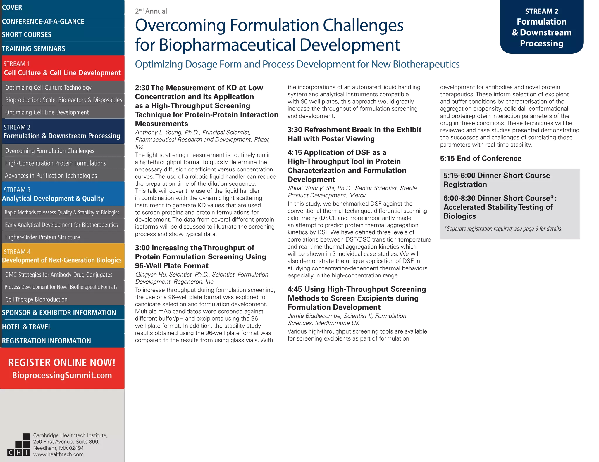 2nd
Annual
Overcoming Formulation Challenges
for Biopharmaceutical Development
Optimizing Dosage Form and Process Development for New Biotherapeutics
STREAM 2
Formulation
& Downstream
Processing
2:30The Measurement of KD at Low
Concentration and Its Application
as a High-Throughput Screening
Technique for Protein-Protein Interaction
Measurements
Anthony L. Young, Ph.D., Principal Scientist,
Pharmaceutical Research and Development, Pfizer,
Inc.
The light scattering measurement is routinely run in
a high-throughput format to quickly determine the
necessary diffusion coefficient versus concentration
curves. The use of a robotic liquid handler can reduce
the preparation time of the dilution sequence.
This talk will cover the use of the liquid handler
in combination with the dynamic light scattering
instrument to generate KD values that are used
to screen proteins and protein formulations for
development. The data from several different protein
isoforms will be discussed to illustrate the screening
process and show typical data.
3:00 Increasing theThroughput of
Protein Formulation Screening Using
96-Well Plate Format
Qingyan Hu, Scientist, Ph.D., Scientist, Formulation
Development, Regeneron, Inc.
To increase throughput during formulation screening,
the use of a 96-well plate format was explored for
candidate selection and formulation development.
Multiple mAb candidates were screened against
different buffer/pH and excipients using the 96-
well plate format. In addition, the stability study
results obtained using the 96-well plate format was
compared to the results from using glass vials. With
the incorporations of an automated liquid handling
system and analytical instruments compatible
with 96-well plates, this approach would greatly
increase the throughput of formulation screening
and development.
3:30 Refreshment Break in the Exhibit
Hall with Poster Viewing
4:15 Application of DSF as a
High-ThroughputTool in Protein
Characterization and Formulation
Development
Shuai "Sunny" Shi, Ph.D., Senior Scientist, Sterile
Product Development, Merck
In this study, we benchmarked DSF against the
conventional thermal technique, differential scanning
calorimetry (DSC), and more importantly made
an attempt to predict protein thermal aggregation
kinetics by DSF. We have defined three levels of
correlations between DSF/DSC transition temperature
and real-time thermal aggregation kinetics which
will be shown in 3 individual case studies. We will
also demonstrate the unique application of DSF in
studying concentration-dependent thermal behaviors
especially in the high-concentration range.
4:45 Using High-Throughput Screening
Methods to Screen Excipients during
Formulation Development
Jamie Biddlecombe, Scientist II, Formulation
Sciences, MedImmune UK
Various high-throughput screening tools are available
for screening excipients as part of formulation
development for antibodies and novel protein
therapeutics. These inform selection of excipient
and buffer conditions by characterisation of the
aggregation propensity, colloidal, conformational
and protein-protein interaction parameters of the
drug in these conditions. These techniques will be
reviewed and case studies presented demonstrating
the successes and challenges of correlating these
parameters with real time stability.
5:15 End of Conference
5:15-6:00 Dinner Short Course
Registration
6:00-8:30 Dinner Short Course*:
Accelerated StabilityTesting of
Biologics
*Separate registration required; see page 3 for details
Cambridge Healthtech Institute,
250 First Avenue, Suite 300,
Needham, MA 02494
www.healthtech.com
Optimizing Cell Culture TechnologyOptimizing Cell Culture Technology
Bioproduction: Scale, Bioreactors & DisposablesBioproduction: Scale, Bioreactors & Disposables
Optimizing Cell Line DevelopmentOptimizing Cell Line Development
Overcoming Formulation ChallengesOvercoming Formulation Challenges
High-Concentration Protein FormulationsHigh-Concentration Protein Formulations
Advances in Purification TechnologiesAdvances in Purification Technologies
STREAM 3
Analytical Development & Quality
Rapid Methods to Assess Quality & Stability of BiologicsRapid Methods to Assess Quality & Stability of Biologics
Early Analytical Development for BiotherapeuticsEarly Analytical Development for Biotherapeutics
Higher-Order Protein StructureHigher-Order Protein Structure
STREAM 4
Development of Next-Generation Biologics
CMC Strategies for Antibody-Drug ConjugatesCMC Strategies for Antibody-Drug Conjugates
Process Development for Novel Biotherapeutic FormatsProcess Development for Novel Biotherapeutic Formats
Cell Therapy BioproductionCell Therapy Bioproduction
COVERCOVER
CONFERENCE-AT-A-GLANCECONFERENCE-AT-A-GLANCE
SHORT COURSESSHORT COURSES
HOTEL & TRAVELHOTEL & TRAVEL
SPONSOR & EXHIBITOR INFORMATIONSPONSOR & EXHIBITOR INFORMATION
REGISTRATION INFORMATIONREGISTRATION INFORMATION
REGISTER ONLINE NOW!
BioprocessingSummit.com
TRAINING SEMINARSTRAINING SEMINARS
STREAM 1
Cell Culture & Cell Line Development
STREAM 2
Formulation & Downstream Processing
 