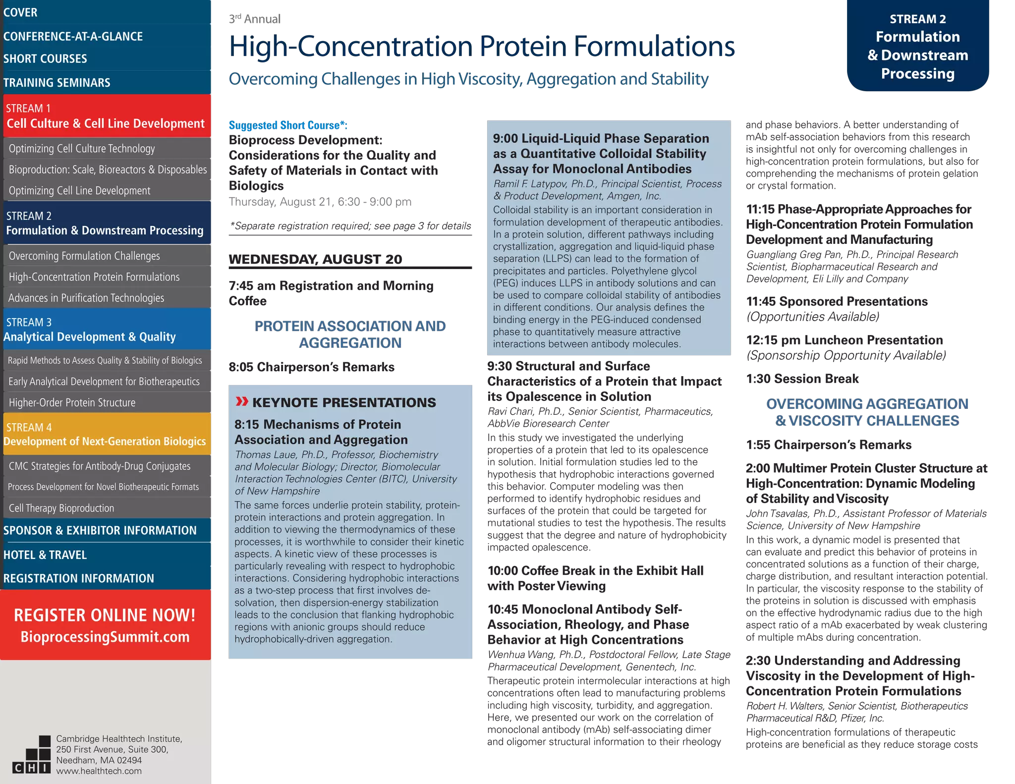 3rd
Annual
High-Concentration Protein Formulations
Overcoming Challenges in HighViscosity, Aggregation and Stability
STREAM 2
Formulation
& Downstream
Processing
Suggested Short Course*:
Bioprocess Development:
Considerations for the Quality and
Safety of Materials in Contact with
Biologics
Thursday, August 21, 6:30 - 9:00 pm
*Separate registration required; see page 3 for details
WEDNESDAY, AUGUST 20
7:45 am Registration and Morning
Coffee
PROTEIN ASSOCIATION AND
AGGREGATION
8:05 Chairperson’s Remarks
»»KEYNOTE PRESENTATIONS
8:15 Mechanisms of Protein
Association and Aggregation
Thomas Laue, Ph.D., Professor, Biochemistry
and Molecular Biology; Director, Biomolecular
Interaction Technologies Center (BITC), University
of New Hampshire
The same forces underlie protein stability, protein-
protein interactions and protein aggregation. In
addition to viewing the thermodynamics of these
processes, it is worthwhile to consider their kinetic
aspects. A kinetic view of these processes is
particularly revealing with respect to hydrophobic
interactions. Considering hydrophobic interactions
as a two-step process that first involves de-
solvation, then dispersion-energy stabilization
leads to the conclusion that flanking hydrophobic
regions with anionic groups should reduce
hydrophobically-driven aggregation.
9:00 Liquid-Liquid Phase Separation
as a Quantitative Colloidal Stability
Assay for Monoclonal Antibodies
Ramil F. Latypov, Ph.D., Principal Scientist, Process
& Product Development, Amgen, Inc.
Colloidal stability is an important consideration in
formulation development of therapeutic antibodies.
In a protein solution, different pathways including
crystallization, aggregation and liquid-liquid phase
separation (LLPS) can lead to the formation of
precipitates and particles. Polyethylene glycol
(PEG) induces LLPS in antibody solutions and can
be used to compare colloidal stability of antibodies
in different conditions. Our analysis defines the
binding energy in the PEG-induced condensed
phase to quantitatively measure attractive
interactions between antibody molecules.
9:30 Structural and Surface
Characteristics of a Protein that Impact
its Opalescence in Solution
Ravi Chari, Ph.D., Senior Scientist, Pharmaceutics,
AbbVie Bioresearch Center
In this study we investigated the underlying
properties of a protein that led to its opalescence
in solution. Initial formulation studies led to the
hypothesis that hydrophobic interactions governed
this behavior. Computer modeling was then
performed to identify hydrophobic residues and
surfaces of the protein that could be targeted for
mutational studies to test the hypothesis. The results
suggest that the degree and nature of hydrophobicity
impacted opalescence.
10:00 Coffee Break in the Exhibit Hall
with PosterViewing
10:45 Monoclonal Antibody Self-
Association, Rheology, and Phase
Behavior at High Concentrations
Wenhua Wang, Ph.D., Postdoctoral Fellow, Late Stage
Pharmaceutical Development, Genentech, Inc.
Therapeutic protein intermolecular interactions at high
concentrations often lead to manufacturing problems
including high viscosity, turbidity, and aggregation.
Here, we presented our work on the correlation of
monoclonal antibody (mAb) self-associating dimer
and oligomer structural information to their rheology
and phase behaviors. A better understanding of
mAb self-association behaviors from this research
is insightful not only for overcoming challenges in
high-concentration protein formulations, but also for
comprehending the mechanisms of protein gelation
or crystal formation.
11:15 Phase-AppropriateApproaches for
High-Concentration Protein Formulation
Development and Manufacturing
Guangliang Greg Pan, Ph.D., Principal Research
Scientist, Biopharmaceutical Research and
Development, Eli Lilly and Company
11:45 Sponsored Presentations
(Opportunities Available)
12:15 pm Luncheon Presentation
(Sponsorship Opportunity Available)
1:30 Session Break
OVERCOMING AGGREGATION
& VISCOSITY CHALLENGES
1:55 Chairperson’s Remarks
2:00 Multimer Protein Cluster Structure at
High-Concentration: Dynamic Modeling
of Stability andViscosity
John Tsavalas, Ph.D., Assistant Professor of Materials
Science, University of New Hampshire
In this work, a dynamic model is presented that
can evaluate and predict this behavior of proteins in
concentrated solutions as a function of their charge,
charge distribution, and resultant interaction potential.
In particular, the viscosity response to the stability of
the proteins in solution is discussed with emphasis
on the effective hydrodynamic radius due to the high
aspect ratio of a mAb exacerbated by weak clustering
of multiple mAbs during concentration.
2:30 Understanding and Addressing
Viscosity in the Development of High-
Concentration Protein Formulations
Robert H. Walters, Senior Scientist, Biotherapeutics
Pharmaceutical R&D, Pfizer, Inc.
High-concentration formulations of therapeutic
proteins are beneficial as they reduce storage costs
Cambridge Healthtech Institute,
250 First Avenue, Suite 300,
Needham, MA 02494
www.healthtech.com
Optimizing Cell Culture TechnologyOptimizing Cell Culture Technology
Bioproduction: Scale, Bioreactors & DisposablesBioproduction: Scale, Bioreactors & Disposables
Optimizing Cell Line DevelopmentOptimizing Cell Line Development
Overcoming Formulation ChallengesOvercoming Formulation Challenges
High-Concentration Protein FormulationsHigh-Concentration Protein Formulations
Advances in Purification TechnologiesAdvances in Purification Technologies
STREAM 3
Analytical Development & Quality
Rapid Methods to Assess Quality & Stability of BiologicsRapid Methods to Assess Quality & Stability of Biologics
Early Analytical Development for BiotherapeuticsEarly Analytical Development for Biotherapeutics
Higher-Order Protein StructureHigher-Order Protein Structure
STREAM 4
Development of Next-Generation Biologics
CMC Strategies for Antibody-Drug ConjugatesCMC Strategies for Antibody-Drug Conjugates
Process Development for Novel Biotherapeutic FormatsProcess Development for Novel Biotherapeutic Formats
Cell Therapy BioproductionCell Therapy Bioproduction
COVERCOVER
CONFERENCE-AT-A-GLANCECONFERENCE-AT-A-GLANCE
SHORT COURSESSHORT COURSES
HOTEL & TRAVELHOTEL & TRAVEL
SPONSOR & EXHIBITOR INFORMATIONSPONSOR & EXHIBITOR INFORMATION
REGISTRATION INFORMATIONREGISTRATION INFORMATION
REGISTER ONLINE NOW!
BioprocessingSummit.com
TRAINING SEMINARSTRAINING SEMINARS
STREAM 1
Cell Culture & Cell Line Development
STREAM 2
Formulation & Downstream Processing
 