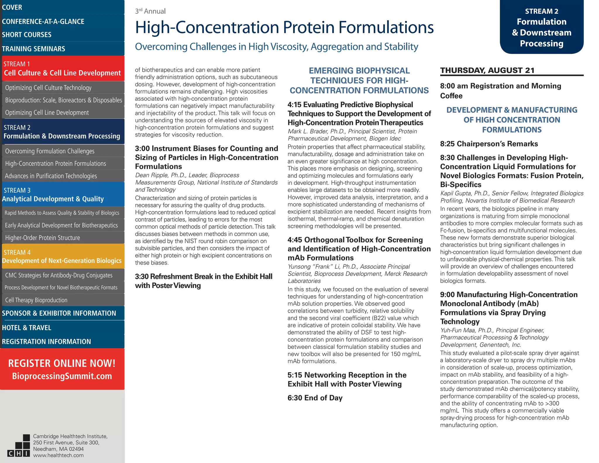 3rd
Annual
High-Concentration Protein Formulations
Overcoming Challenges in HighViscosity, Aggregation and Stability
STREAM 2
Formulation
& Downstream
Processing
of biotherapeutics and can enable more patient
friendly administration options, such as subcutaneous
dosing. However, development of high-concentration
formulations remains challenging. High viscosities
associated with high-concentration protein
formulations can negatively impact manufacturability
and injectability of the product. This talk will focus on
understanding the sources of elevated viscosity in
high-concentration protein formulations and suggest
strategies for viscosity reduction.
3:00 Instrument Biases for Counting and
Sizing of Particles in High-Concentration
Formulations
Dean Ripple, Ph.D., Leader, Bioprocess
Measurements Group, National Institute of Standards
and Technology
Characterization and sizing of protein particles is
necessary for assuring the quality of drug products.
High-concentration formulations lead to reduced optical
contrast of particles, leading to errors for the most
common optical methods of particle detection.This talk
discusses biases between methods in common use,
as identified by the NIST round robin comparison on
subvisible particles, and then considers the impact of
either high protein or high excipient concentrations on
these biases.
3:30 Refreshment Break in the Exhibit Hall
with PosterViewing
EMERGING BIOPHYSICAL
TECHNIQUES FOR HIGH-
CONCENTRATION FORMULATIONS
4:15 Evaluating Predictive Biophysical
Techniques to Support the Development of
High-Concentration ProteinTherapeutics
Mark L. Brader, Ph.D., Principal Scientist, Protein
Pharmaceutical Development, Biogen Idec
Protein properties that affect pharmaceutical stability,
manufacturability, dosage and administration take on
an even greater significance at high concentration.
This places more emphasis on designing, screening
and optimizing molecules and formulations early
in development. High-throughput instrumentation
enables large datasets to be obtained more readily.
However, improved data analysis, interpretation, and a
more sophisticated understanding of mechanisms of
excipient stabilization are needed. Recent insights from
isothermal, thermal-ramp, and chemical denaturation
screening methodologies will be presented.
4:45 OrthogonalToolbox for Screening
and Identification of High-Concentration
mAb Formulations
Yunsong “Frank” Li, Ph.D., Associate Principal
Scientist, Bioprocess Development, Merck Research
Laboratories
In this study, we focused on the evaluation of several
techniques for understanding of high-concentration
mAb solution properties. We observed good
correlations between turbidity, relative solubility
and the second viral coefficient (B22) value which
are indicative of protein colloidal stability. We have
demonstrated the ability of DSF to test high-
concentration protein formulations and comparison
between classical formulation stability studies and
new toolbox will also be presented for 150 mg/mL
mAb formulations.
5:15 Networking Reception in the
Exhibit Hall with Poster Viewing
6:30 End of Day
THURSDAY, AUGUST 21
8:00 am Registration and Morning
Coffee
DEVELOPMENT & MANUFACTURING
OF HIGH CONCENTRATION
FORMULATIONS
8:25 Chairperson’s Remarks
8:30 Challenges in Developing High-
Concentration Liquid Formulations for
Novel Biologics Formats: Fusion Protein,
Bi-Specifics
Kapil Gupta, Ph.D., Senior Fellow, Integrated Biologics
Profiling, Novartis Institute of Biomedical Research
In recent years, the biologics pipeline in many
organizations is maturing from simple monoclonal
antibodies to more complex molecular formats such as
Fc-fusion, bi-specifics and multifunctional molecules.
These new formats demonstrate superior biological
characteristics but bring significant challenges in
high-concentration liquid formulation development due
to unfavorable physical-chemical properties.This talk
will provide an overview of challenges encountered
in formulation developability assessment of novel
biologics formats.
9:00 Manufacturing High-Concentration
Monoclonal Antibody (mAb)
Formulations via Spray Drying
Technology
Yuh-Fun Maa, Ph.D., Principal Engineer,
Pharmaceutical Processing & Technology
Development, Genentech, Inc.
This study evaluated a pilot-scale spray dryer against
a laboratory-scale dryer to spray dry multiple mAbs
in consideration of scale-up, process optimization,
impact on mAb stability, and feasibility of a high-
concentration preparation. The outcome of the
study demonstrated mAb chemical/potency stability,
performance comparability of the scaled-up process,
and the ability of concentrating mAb to >300
mg/mL This study offers a commercially viable
spray-drying process for high-concentration mAb
manufacturing option.
Cambridge Healthtech Institute,
250 First Avenue, Suite 300,
Needham, MA 02494
www.healthtech.com
Optimizing Cell Culture TechnologyOptimizing Cell Culture Technology
Bioproduction: Scale, Bioreactors & DisposablesBioproduction: Scale, Bioreactors & Disposables
Optimizing Cell Line DevelopmentOptimizing Cell Line Development
Overcoming Formulation ChallengesOvercoming Formulation Challenges
High-Concentration Protein FormulationsHigh-Concentration Protein Formulations
Advances in Purification TechnologiesAdvances in Purification Technologies
STREAM 3
Analytical Development & Quality
Rapid Methods to Assess Quality & Stability of BiologicsRapid Methods to Assess Quality & Stability of Biologics
Early Analytical Development for BiotherapeuticsEarly Analytical Development for Biotherapeutics
Higher-Order Protein StructureHigher-Order Protein Structure
STREAM 4
Development of Next-Generation Biologics
CMC Strategies for Antibody-Drug ConjugatesCMC Strategies for Antibody-Drug Conjugates
Process Development for Novel Biotherapeutic FormatsProcess Development for Novel Biotherapeutic Formats
Cell Therapy BioproductionCell Therapy Bioproduction
COVERCOVER
CONFERENCE-AT-A-GLANCECONFERENCE-AT-A-GLANCE
SHORT COURSESSHORT COURSES
HOTEL & TRAVELHOTEL & TRAVEL
SPONSOR & EXHIBITOR INFORMATIONSPONSOR & EXHIBITOR INFORMATION
REGISTRATION INFORMATIONREGISTRATION INFORMATION
REGISTER ONLINE NOW!
BioprocessingSummit.com
TRAINING SEMINARSTRAINING SEMINARS
STREAM 1
Cell Culture & Cell Line Development
STREAM 2
Formulation & Downstream Processing
 