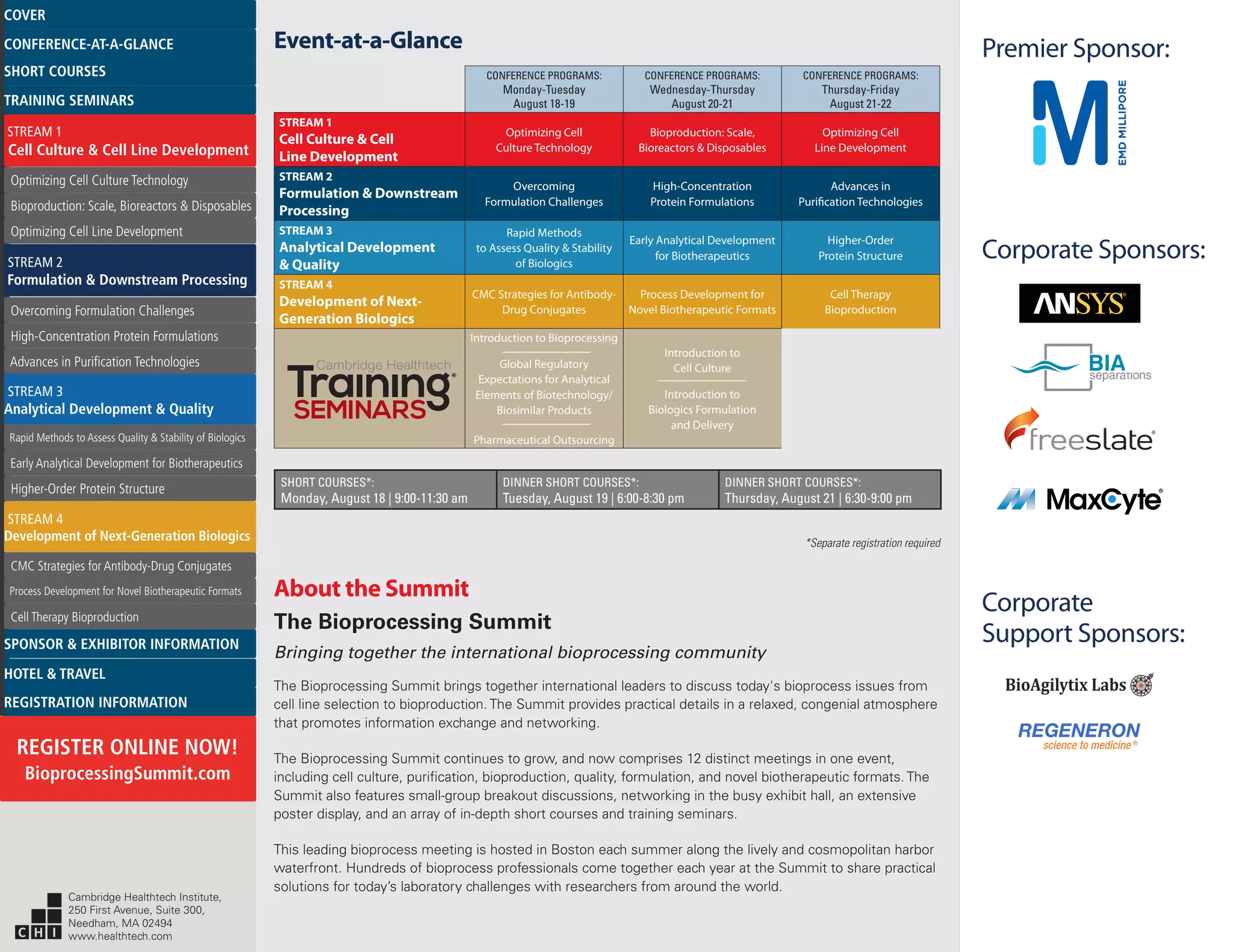 Corporate Sponsors:
Premier Sponsor:
Corporate
Support Sponsors:
About the Summit
The Bioprocessing Summit
Bringing together the international bioprocessing community
The Bioprocessing Summit brings together international leaders to discuss today's bioprocess issues from
cell line selection to bioproduction. The Summit provides practical details in a relaxed, congenial atmosphere
that promotes information exchange and networking.
The Bioprocessing Summit continues to grow, and now comprises 12 distinct meetings in one event,
including cell culture, purification, bioproduction, quality, formulation, and novel biotherapeutic formats. The
Summit also features small-group breakout discussions, networking in the busy exhibit hall, an extensive
poster display, and an array of in-depth short courses and training seminars.
This leading bioprocess meeting is hosted in Boston each summer along the lively and cosmopolitan harbor
waterfront. Hundreds of bioprocess professionals come together each year at the Summit to share practical
solutions for today’s laboratory challenges with researchers from around the world.
Event-at-a-Glance
SHORT COURSES*:
Monday, August 18 | 9:00-11:30 am
DINNER SHORT COURSES*:
Tuesday, August 19 | 6:00-8:30 pm
DINNER SHORT COURSES*:
Thursday, August 21 | 6:30-9:00 pm
CONFERENCE PROGRAMS:
Monday-Tuesday
August 18-19
CONFERENCE PROGRAMS:
Wednesday-Thursday
August 20-21
CONFERENCE PROGRAMS:
Thursday-Friday
August 21-22
STREAM 1
Cell Culture & Cell
Line Development
Optimizing Cell
Culture Technology
Bioproduction: Scale,
Bioreactors & Disposables
Optimizing Cell
Line Development
STREAM 2
Formulation & Downstream
Processing
Overcoming
Formulation Challenges
High-Concentration
Protein Formulations
Advances in
Purification Technologies
STREAM 3
Analytical Development
& Quality
Rapid Methods
to Assess Quality & Stability
of Biologics
Early Analytical Development
for Biotherapeutics
Higher-Order
Protein Structure
STREAM 4
Development of Next-
Generation Biologics
CMC Strategies for Antibody-
Drug Conjugates
Process Development for
Novel Biotherapeutic Formats
Cell Therapy
Bioproduction
Introduction to Bioprocessing
Global Regulatory
Expectations for Analytical
Elements of Biotechnology/
Biosimilar Products
Pharmaceutical Outsourcing
Introduction to
Cell Culture
Introduction to
Biologics Formulation
and Delivery
Cambridge Healthtech
*Separate registration required
*
Cambridge Healthtech Institute,
250 First Avenue, Suite 300,
Needham, MA 02494
www.healthtech.com
Optimizing Cell Culture TechnologyOptimizing Cell Culture Technology
Bioproduction: Scale, Bioreactors & DisposablesBioproduction: Scale, Bioreactors & Disposables
Optimizing Cell Line DevelopmentOptimizing Cell Line Development
Overcoming Formulation ChallengesOvercoming Formulation Challenges
High-Concentration Protein FormulationsHigh-Concentration Protein Formulations
Advances in Purification TechnologiesAdvances in Purification Technologies
STREAM 3
Analytical Development & Quality
Rapid Methods to Assess Quality & Stability of BiologicsRapid Methods to Assess Quality & Stability of Biologics
Early Analytical Development for BiotherapeuticsEarly Analytical Development for Biotherapeutics
Higher-Order Protein StructureHigher-Order Protein Structure
STREAM 4
Development of Next-Generation Biologics
CMC Strategies for Antibody-Drug ConjugatesCMC Strategies for Antibody-Drug Conjugates
Process Development for Novel Biotherapeutic FormatsProcess Development for Novel Biotherapeutic Formats
Cell Therapy BioproductionCell Therapy Bioproduction
COVERCOVER
CONFERENCE-AT-A-GLANCECONFERENCE-AT-A-GLANCE
SHORT COURSESSHORT COURSES
HOTEL & TRAVELHOTEL & TRAVEL
SPONSOR & EXHIBITOR INFORMATIONSPONSOR & EXHIBITOR INFORMATION
REGISTRATION INFORMATIONREGISTRATION INFORMATION
REGISTER ONLINE NOW!
BioprocessingSummit.com
TRAINING SEMINARSTRAINING SEMINARS
STREAM 1
Cell Culture & Cell Line Development
STREAM 2
Formulation & Downstream Processing
 