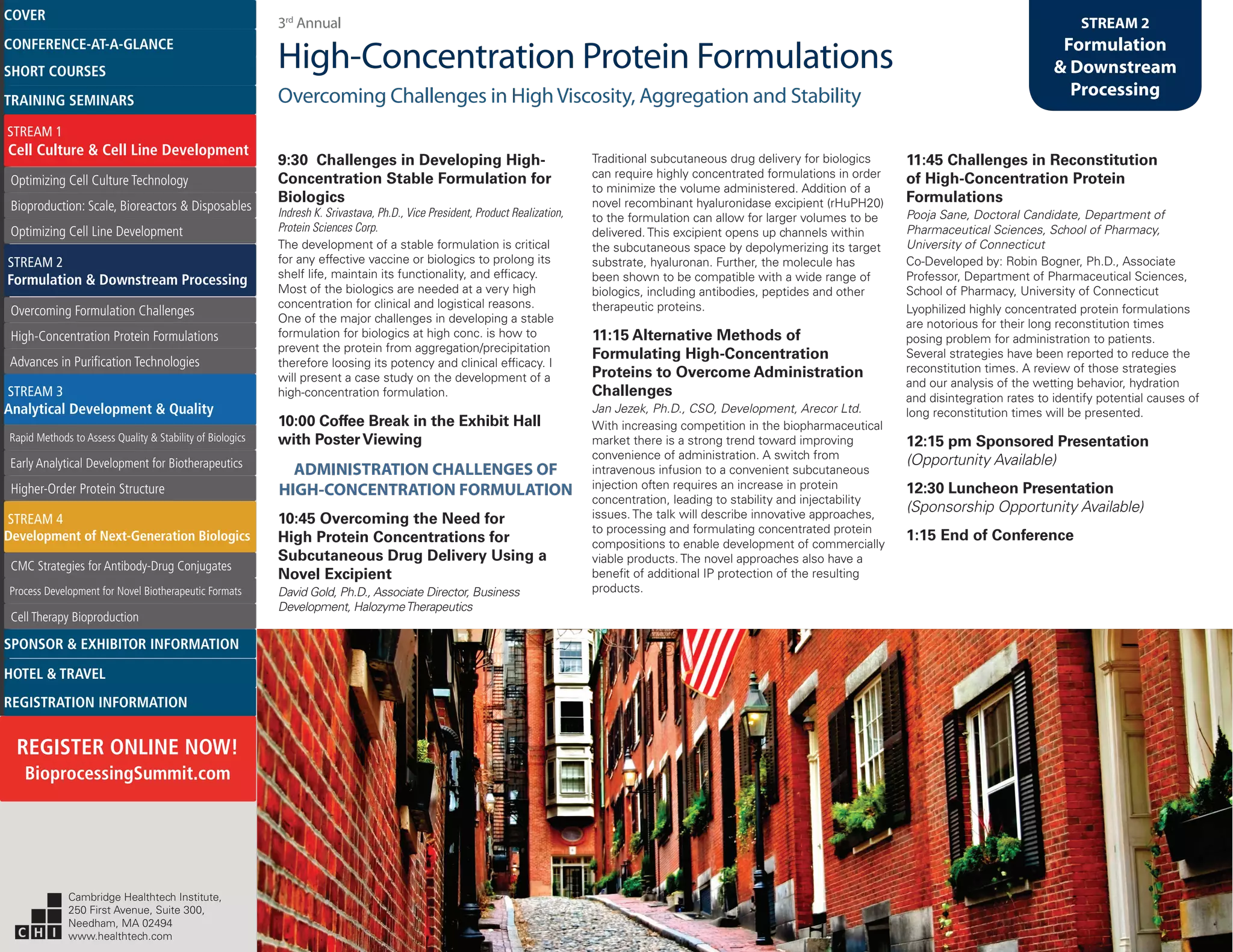 3rd
Annual
High-Concentration Protein Formulations
Overcoming Challenges in HighViscosity, Aggregation and Stability
STREAM 2
Formulation
& Downstream
Processing
9:30 Challenges in Developing High-
Concentration Stable Formulation for
Biologics
Indresh K. Srivastava, Ph.D., Vice President, Product Realization,
Protein Sciences Corp.
The development of a stable formulation is critical
for any effective vaccine or biologics to prolong its
shelf life, maintain its functionality, and efficacy.
Most of the biologics are needed at a very high
concentration for clinical and logistical reasons.
One of the major challenges in developing a stable
formulation for biologics at high conc. is how to
prevent the protein from aggregation/precipitation
therefore loosing its potency and clinical efficacy. I
will present a case study on the development of a
high-concentration formulation.
10:00 Coffee Break in the Exhibit Hall
with PosterViewing
ADMINISTRATION CHALLENGES OF
HIGH-CONCENTRATION FORMULATION
10:45 Overcoming the Need for
High Protein Concentrations for
Subcutaneous Drug Delivery Using a
Novel Excipient
David Gold, Ph.D., Associate Director, Business
Development, HalozymeTherapeutics
Traditional subcutaneous drug delivery for biologics
can require highly concentrated formulations in order
to minimize the volume administered. Addition of a
novel recombinant hyaluronidase excipient (rHuPH20)
to the formulation can allow for larger volumes to be
delivered. This excipient opens up channels within
the subcutaneous space by depolymerizing its target
substrate, hyaluronan. Further, the molecule has
been shown to be compatible with a wide range of
biologics, including antibodies, peptides and other
therapeutic proteins.
11:15 Alternative Methods of
Formulating High-Concentration
Proteins to Overcome Administration
Challenges
Jan Jezek, Ph.D., CSO, Development, Arecor Ltd.
With increasing competition in the biopharmaceutical
market there is a strong trend toward improving
convenience of administration. A switch from
intravenous infusion to a convenient subcutaneous
injection often requires an increase in protein
concentration, leading to stability and injectability
issues. The talk will describe innovative approaches,
to processing and formulating concentrated protein
compositions to enable development of commercially
viable products. The novel approaches also have a
benefit of additional IP protection of the resulting
products.
11:45 Challenges in Reconstitution
of High-Concentration Protein
Formulations
Pooja Sane, Doctoral Candidate, Department of
Pharmaceutical Sciences, School of Pharmacy,
University of Connecticut
Co-Developed by: Robin Bogner, Ph.D., Associate
Professor, Department of Pharmaceutical Sciences,
School of Pharmacy, University of Connecticut
Lyophilized highly concentrated protein formulations
are notorious for their long reconstitution times
posing problem for administration to patients.
Several strategies have been reported to reduce the
reconstitution times. A review of those strategies
and our analysis of the wetting behavior, hydration
and disintegration rates to identify potential causes of
long reconstitution times will be presented.
12:15 pm Sponsored Presentation
(Opportunity Available)
12:30 Luncheon Presentation
(Sponsorship Opportunity Available)
1:15 End of Conference
Cambridge Healthtech Institute,
250 First Avenue, Suite 300,
Needham, MA 02494
www.healthtech.com
Optimizing Cell Culture TechnologyOptimizing Cell Culture Technology
Bioproduction: Scale, Bioreactors & DisposablesBioproduction: Scale, Bioreactors & Disposables
Optimizing Cell Line DevelopmentOptimizing Cell Line Development
Overcoming Formulation ChallengesOvercoming Formulation Challenges
High-Concentration Protein FormulationsHigh-Concentration Protein Formulations
Advances in Purification TechnologiesAdvances in Purification Technologies
STREAM 3
Analytical Development & Quality
Rapid Methods to Assess Quality & Stability of BiologicsRapid Methods to Assess Quality & Stability of Biologics
Early Analytical Development for BiotherapeuticsEarly Analytical Development for Biotherapeutics
Higher-Order Protein StructureHigher-Order Protein Structure
STREAM 4
Development of Next-Generation Biologics
CMC Strategies for Antibody-Drug ConjugatesCMC Strategies for Antibody-Drug Conjugates
Process Development for Novel Biotherapeutic FormatsProcess Development for Novel Biotherapeutic Formats
Cell Therapy BioproductionCell Therapy Bioproduction
COVERCOVER
CONFERENCE-AT-A-GLANCECONFERENCE-AT-A-GLANCE
SHORT COURSESSHORT COURSES
HOTEL & TRAVELHOTEL & TRAVEL
SPONSOR & EXHIBITOR INFORMATIONSPONSOR & EXHIBITOR INFORMATION
REGISTRATION INFORMATIONREGISTRATION INFORMATION
REGISTER ONLINE NOW!
BioprocessingSummit.com
TRAINING SEMINARSTRAINING SEMINARS
STREAM 1
Cell Culture & Cell Line Development
STREAM 2
Formulation & Downstream Processing
 