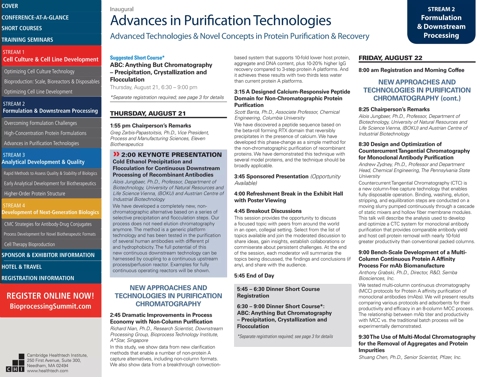 Inaugural
Advances in PurificationTechnologies
AdvancedTechnologies & Novel Concepts in Protein Purification & Recovery
STREAM 2
Formulation
& Downstream
Processing
Suggested Short Course*
ABC: Anything But Chromatography
– Precipitation, Crystallization and
Flocculation
Thursday, August 21, 6:30 – 9:00 pm
*Separate registration required; see page 3 for details
THURSDAY, AUGUST 21
1:55 pm Chairperson’s Remarks
Greg Zarbis-Papastoitsis, Ph.D., Vice President,
Process and Manufacturing Sciences, Eleven
Biotherapeutics
»»2:00 KEYNOTE PRESENTATION
Cold Ethanol Precipitation and
Flocculation for Continuous Downstream
Processing of Recombinant Antibodies
Alois Jungbaer, Ph.D., Professor, Department of
Biotechnology, University of Natural Resources and
Life Science Vienna, (BOKU) and Austrian Centre of
Industrial Biotechnology
We have developed a completely new, non-
chromatographic alternative based on a series of
selective precipitation and flocculation steps. Our
process does not need elution chromatography
anymore. The method is a generic platform
technology and has been tested in the purification
of several human antibodies with different pI
and hydrophobicity. The full potential of this
new continuous downstream technology can be
harnessed by coupling to a continuous upstream
process/perfusion reactor. Examples for fully
continuous operating reactors will be shown.
NEW APPROACHES AND
TECHNOLOGIES IN PURIFICATION
CHROMATOGRAPHY
2:45 Dramatic Improvements in Process
Economy with Non-Column Purification
Richard Nian, Ph.D., Research Scientist, Downstream
Processing Group, BioprocessTechnology Institute,
A*Star, Singapore
In this study, we show data from new clarification
methods that enable a number of non-protein A
capture alternatives, including non-column formats.
We also show data from a breakthrough convection-
based system that supports 10-fold lower host protein,
aggregate and DNA content, plus 10-20% higher IgG
recovery compared to 3-step protein A platforms. And
it achieves these results with two thirds less water
than current protein A platforms.
3:15 A Designed Calcium-Responsive Peptide
Domain for Non-Chromatographic Protein
Purification
Scott Banta, Ph.D., Associate Professor, Chemical
Engineering, Columbia University
We have discovered a peptide sequence based on
the beta-roll forming RTX domain that reversibly
precipitates in the presence of calcium. We have
developed this phase-change as a simple method for
the non-chromatographic purification of recombinant
proteins. We have demonstrated this technique with
several model proteins, and the technique should be
broadly applicable.
3:45 Sponsored Presentation (Opportunity
Available)
4:00 Refreshment Break in the Exhibit Hall
with PosterViewing
4:45 Breakout Discussions
This session provides the opportunity to discuss
a focused topic with peers from around the world
in an open, collegial setting. Select from the list of
topics available and join the moderated discussion to
share ideas, gain insights, establish collaborations or
commiserate about persistent challenges. At the end
of the session, each moderator will summarize the
topics being discussed, the findings and conclusions (if
any), and share with the audience.
5:45 End of Day
5:45 – 6:30 Dinner Short Course
Registration
6:30 – 9:00 Dinner Short Course*:
ABC: Anything But Chromatography
– Precipitation, Crystallization and
Flocculation
*Separate registration required; see page 3 for details
FRIDAY, AUGUST 22
8:00 am Registration and Morning Coffee
NEW APPROACHES AND
TECHNOLOGIES IN PURIFICATION
CHROMATOGRAPHY (cont.)
8:25 Chairperson’s Remarks
Alois Jungbaer, Ph.D., Professor, Department of
Biotechnology, University of Natural Resources and
Life Science Vienna, (BOKU) and Austrian Centre of
Industrial Biotechnology
8:30 Design and Optimization of
CountercurrentTangential Chromatography
for Monoclonal Antibody Purification
Andrew Zydney, Ph.D., Professor and Department
Head, Chemical Engineering,The Pennsylvania State
University
CountercurrentTangential Chromatography (CTC) is
a new column-free capture technology that enables
fully disposable operation. Binding, washing, elution,
stripping, and equilibration steps are conducted on a
moving slurry pumped continuously through a cascade
of static mixers and hollow fiber membrane modules.
This talk will describe the analysis used to develop
and optimize a CTC system for monoclonal antibody
purification that provides comparable antibody yield
and host cell protein removal with nearly 10-fold
greater productivity than conventional packed columns.
9:00 Bench-Scale Development of a Multi-
Column Continuous Protein A Affinity
Process For mAb Biomanufacture
Anthony Grabski, Ph.D., Director, R&D, Semba
Biosciences, Inc.
We tested multi-column continuous chromatography
(MCC) protocols for Protein A affinity purification of
monoclonal antibodies (mAbs). We will present results
comparing various protocols and adsorbents for their
productivity and efficacy in an 8-column MCC process.
The relationship between mAb titer and productivity
with MCC vs. the traditional batch process will be
experimentally demonstrated.
9:30The Use of Multi-Modal Chromatography
for the Removal of Aggregates and Protein
Impurities
Shuang Chen, Ph.D., Senior Scientist, Pfizer, Inc.Cambridge Healthtech Institute,
250 First Avenue, Suite 300,
Needham, MA 02494
www.healthtech.com
Optimizing Cell Culture TechnologyOptimizing Cell Culture Technology
Bioproduction: Scale, Bioreactors & DisposablesBioproduction: Scale, Bioreactors & Disposables
Optimizing Cell Line DevelopmentOptimizing Cell Line Development
Overcoming Formulation ChallengesOvercoming Formulation Challenges
High-Concentration Protein FormulationsHigh-Concentration Protein Formulations
Advances in Purification TechnologiesAdvances in Purification Technologies
STREAM 3
Analytical Development & Quality
Rapid Methods to Assess Quality & Stability of BiologicsRapid Methods to Assess Quality & Stability of Biologics
Early Analytical Development for BiotherapeuticsEarly Analytical Development for Biotherapeutics
Higher-Order Protein StructureHigher-Order Protein Structure
STREAM 4
Development of Next-Generation Biologics
CMC Strategies for Antibody-Drug ConjugatesCMC Strategies for Antibody-Drug Conjugates
Process Development for Novel Biotherapeutic FormatsProcess Development for Novel Biotherapeutic Formats
Cell Therapy BioproductionCell Therapy Bioproduction
COVERCOVER
CONFERENCE-AT-A-GLANCECONFERENCE-AT-A-GLANCE
SHORT COURSESSHORT COURSES
HOTEL & TRAVELHOTEL & TRAVEL
SPONSOR & EXHIBITOR INFORMATIONSPONSOR & EXHIBITOR INFORMATION
REGISTRATION INFORMATIONREGISTRATION INFORMATION
REGISTER ONLINE NOW!
BioprocessingSummit.com
TRAINING SEMINARSTRAINING SEMINARS
STREAM 1
Cell Culture & Cell Line Development
STREAM 2
Formulation & Downstream Processing
 