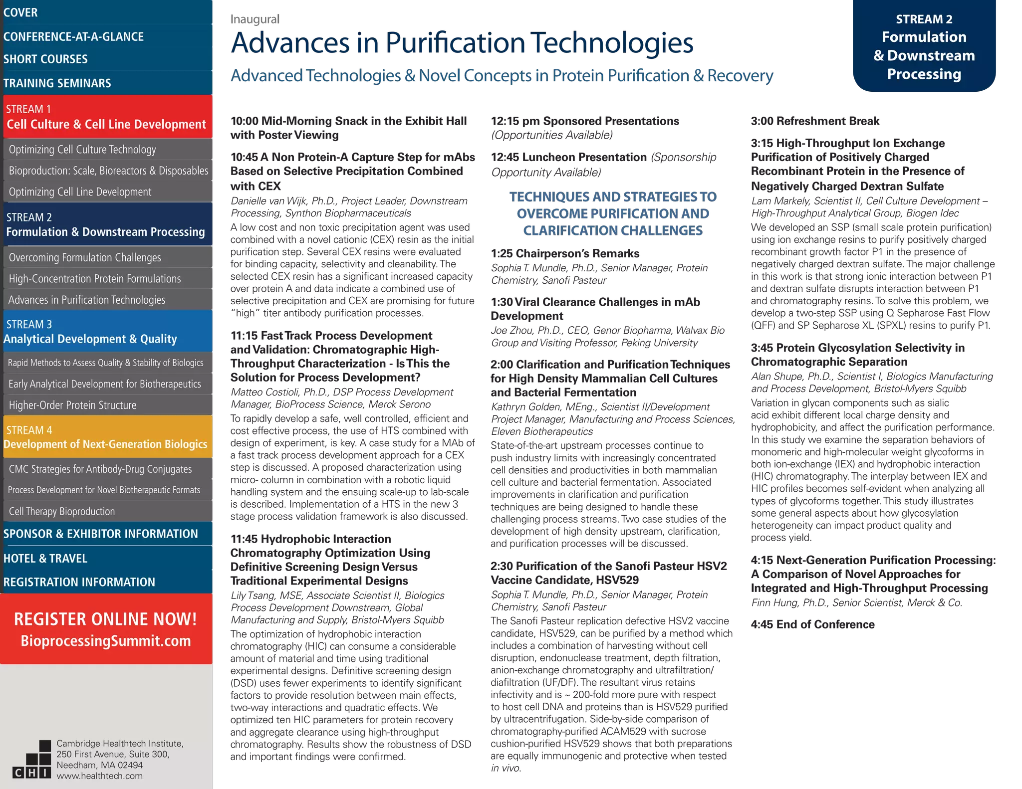 Inaugural
Advances in PurificationTechnologies
AdvancedTechnologies & Novel Concepts in Protein Purification & Recovery
STREAM 2
Formulation
& Downstream
Processing
10:00 Mid-Morning Snack in the Exhibit Hall
with PosterViewing
10:45 A Non Protein-A Capture Step for mAbs
Based on Selective Precipitation Combined
with CEX
Danielle van Wijk, Ph.D., Project Leader, Downstream
Processing, Synthon Biopharmaceuticals
A low cost and non toxic precipitation agent was used
combined with a novel cationic (CEX) resin as the initial
purification step. Several CEX resins were evaluated
for binding capacity, selectivity and cleanability.The
selected CEX resin has a significant increased capacity
over protein A and data indicate a combined use of
selective precipitation and CEX are promising for future
“high” titer antibody purification processes.
11:15 FastTrack Process Development
andValidation: Chromatographic High-
Throughput Characterization - IsThis the
Solution for Process Development?
Matteo Costioli, Ph.D., DSP Process Development
Manager, BioProcess Science, Merck Serono
To rapidly develop a safe, well controlled, efficient and
cost effective process, the use of HTS combined with
design of experiment, is key. A case study for a MAb of
a fast track process development approach for a CEX
step is discussed. A proposed characterization using
micro- column in combination with a robotic liquid
handling system and the ensuing scale-up to lab-scale
is described. Implementation of a HTS in the new 3
stage process validation framework is also discussed.
11:45 Hydrophobic Interaction
Chromatography Optimization Using
Definitive Screening DesignVersus
Traditional Experimental Designs
LilyTsang, MSE, Associate Scientist II, Biologics
Process Development Downstream, Global
Manufacturing and Supply, Bristol-Myers Squibb
The optimization of hydrophobic interaction
chromatography (HIC) can consume a considerable
amount of material and time using traditional
experimental designs. Definitive screening design
(DSD) uses fewer experiments to identify significant
factors to provide resolution between main effects,
two-way interactions and quadratic effects. We
optimized ten HIC parameters for protein recovery
and aggregate clearance using high-throughput
chromatography. Results show the robustness of DSD
and important findings were confirmed.
12:15 pm Sponsored Presentations
(Opportunities Available)
12:45 Luncheon Presentation (Sponsorship
Opportunity Available)
TECHNIQUES AND STRATEGIESTO
OVERCOME PURIFICATION AND
CLARIFICATION CHALLENGES
1:25 Chairperson’s Remarks
SophiaT. Mundle, Ph.D., Senior Manager, Protein
Chemistry, Sanofi Pasteur
1:30Viral Clearance Challenges in mAb
Development
Joe Zhou, Ph.D., CEO, Genor Biopharma, Walvax Bio
Group and Visiting Professor, Peking University
2:00 Clarification and PurificationTechniques
for High Density Mammalian Cell Cultures
and Bacterial Fermentation
Kathryn Golden, MEng., Scientist II/Development
Project Manager, Manufacturing and Process Sciences,
Eleven Biotherapeutics
State-of-the-art upstream processes continue to
push industry limits with increasingly concentrated
cell densities and productivities in both mammalian
cell culture and bacterial fermentation. Associated
improvements in clarification and purification
techniques are being designed to handle these
challenging process streams.Two case studies of the
development of high density upstream, clarification,
and purification processes will be discussed.
2:30 Purification of the Sanofi Pasteur HSV2
Vaccine Candidate, HSV529
SophiaT. Mundle, Ph.D., Senior Manager, Protein
Chemistry, Sanofi Pasteur
The Sanofi Pasteur replication defective HSV2 vaccine
candidate, HSV529, can be purified by a method which
includes a combination of harvesting without cell
disruption, endonuclease treatment, depth filtration,
anion-exchange chromatography and ultrafiltration/
diafiltration (UF/DF).The resultant virus retains
infectivity and is ∼ 200-fold more pure with respect
to host cell DNA and proteins than is HSV529 purified
by ultracentrifugation. Side-by-side comparison of
chromatography-purified ACAM529 with sucrose
cushion-purified HSV529 shows that both preparations
are equally immunogenic and protective when tested
in vivo.
3:00 Refreshment Break
3:15 High-Throughput Ion Exchange
Purification of Positively Charged
Recombinant Protein in the Presence of
Negatively Charged Dextran Sulfate
Lam Markely, Scientist II, Cell Culture Development –
High-Throughput Analytical Group, Biogen Idec
We developed an SSP (small scale protein purification)
using ion exchange resins to purify positively charged
recombinant growth factor P1 in the presence of
negatively charged dextran sulfate.The major challenge
in this work is that strong ionic interaction between P1
and dextran sulfate disrupts interaction between P1
and chromatography resins.To solve this problem, we
develop a two-step SSP using Q Sepharose Fast Flow
(QFF) and SP Sepharose XL (SPXL) resins to purify P1.
3:45 Protein Glycosylation Selectivity in
Chromatographic Separation
Alan Shupe, Ph.D., Scientist I, Biologics Manufacturing
and Process Development, Bristol-Myers Squibb
Variation in glycan components such as sialic
acid exhibit different local charge density and
hydrophobicity, and affect the purification performance.
In this study we examine the separation behaviors of
monomeric and high-molecular weight glycoforms in
both ion-exchange (IEX) and hydrophobic interaction
(HIC) chromatography.The interplay between IEX and
HIC profiles becomes self-evident when analyzing all
types of glycoforms together.This study illustrates
some general aspects about how glycosylation
heterogeneity can impact product quality and
process yield.
4:15 Next-Generation Purification Processing:
A Comparison of Novel Approaches for
Integrated and High-Throughput Processing
Finn Hung, Ph.D., Senior Scientist, Merck & Co.
4:45 End of Conference
Cambridge Healthtech Institute,
250 First Avenue, Suite 300,
Needham, MA 02494
www.healthtech.com
Optimizing Cell Culture TechnologyOptimizing Cell Culture Technology
Bioproduction: Scale, Bioreactors & DisposablesBioproduction: Scale, Bioreactors & Disposables
Optimizing Cell Line DevelopmentOptimizing Cell Line Development
Overcoming Formulation ChallengesOvercoming Formulation Challenges
High-Concentration Protein FormulationsHigh-Concentration Protein Formulations
Advances in Purification TechnologiesAdvances in Purification Technologies
STREAM 3
Analytical Development & Quality
Rapid Methods to Assess Quality & Stability of BiologicsRapid Methods to Assess Quality & Stability of Biologics
Early Analytical Development for BiotherapeuticsEarly Analytical Development for Biotherapeutics
Higher-Order Protein StructureHigher-Order Protein Structure
STREAM 4
Development of Next-Generation Biologics
CMC Strategies for Antibody-Drug ConjugatesCMC Strategies for Antibody-Drug Conjugates
Process Development for Novel Biotherapeutic FormatsProcess Development for Novel Biotherapeutic Formats
Cell Therapy BioproductionCell Therapy Bioproduction
COVERCOVER
CONFERENCE-AT-A-GLANCECONFERENCE-AT-A-GLANCE
SHORT COURSESSHORT COURSES
HOTEL & TRAVELHOTEL & TRAVEL
SPONSOR & EXHIBITOR INFORMATIONSPONSOR & EXHIBITOR INFORMATION
REGISTRATION INFORMATIONREGISTRATION INFORMATION
REGISTER ONLINE NOW!
BioprocessingSummit.com
TRAINING SEMINARSTRAINING SEMINARS
STREAM 1
Cell Culture & Cell Line Development
STREAM 2
Formulation & Downstream Processing
 