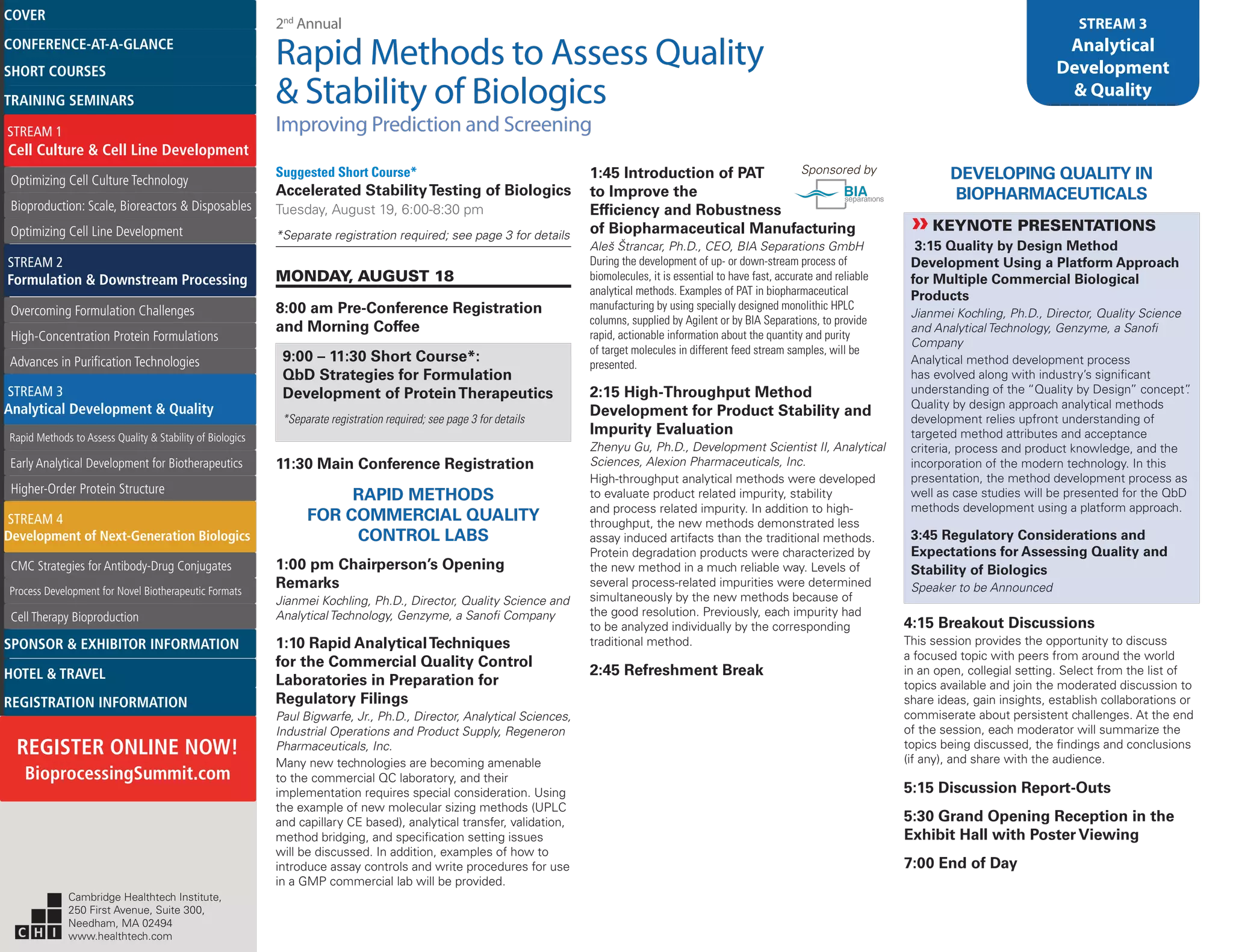 2nd
Annual
Rapid Methods to Assess Quality
& Stability of Biologics
Improving Prediction and Screening
STREAM 3
Analytical
Development
& Quality
Suggested Short Course*
Accelerated StabilityTesting of Biologics
Tuesday, August 19, 6:00-8:30 pm
*Separate registration required; see page 3 for details
MONDAY, AUGUST 18
8:00 am Pre-Conference Registration
and Morning Coffee
9:00 – 11:30 Short Course*:
QbD Strategies for Formulation
Development of ProteinTherapeutics
*Separate registration required; see page 3 for details
11:30 Main Conference Registration
RAPID METHODS
FOR COMMERCIAL QUALITY
CONTROL LABS
1:00 pm Chairperson’s Opening
Remarks
Jianmei Kochling, Ph.D., Director, Quality Science and
Analytical Technology, Genzyme, a Sanofi Company
1:10 Rapid AnalyticalTechniques
for the Commercial Quality Control
Laboratories in Preparation for
Regulatory Filings
Paul Bigwarfe, Jr., Ph.D., Director, Analytical Sciences,
Industrial Operations and Product Supply, Regeneron
Pharmaceuticals, Inc.
Many new technologies are becoming amenable
to the commercial QC laboratory, and their
implementation requires special consideration. Using
the example of new molecular sizing methods (UPLC
and capillary CE based), analytical transfer, validation,
method bridging, and specification setting issues
will be discussed. In addition, examples of how to
introduce assay controls and write procedures for use
in a GMP commercial lab will be provided.
1:45 Introduction of PAT Sponsored by
to Improve the
Efficiency and Robustness
of Biopharmaceutical Manufacturing
Aleš Štrancar, Ph.D., CEO, BIA Separations GmbH
During the development of up- or down-stream process of
biomolecules, it is essential to have fast, accurate and reliable
analytical methods. Examples of PAT in biopharmaceutical
manufacturing by using specially designed monolithic HPLC
columns, supplied by Agilent or by BIA Separations, to provide
rapid, actionable information about the quantity and purity
of target molecules in different feed stream samples, will be
presented.
2:15 High-Throughput Method
Development for Product Stability and
Impurity Evaluation
Zhenyu Gu, Ph.D., Development Scientist II, Analytical
Sciences, Alexion Pharmaceuticals, Inc.
High-throughput analytical methods were developed
to evaluate product related impurity, stability
and process related impurity. In addition to high-
throughput, the new methods demonstrated less
assay induced artifacts than the traditional methods.
Protein degradation products were characterized by
the new method in a much reliable way. Levels of
several process-related impurities were determined
simultaneously by the new methods because of
the good resolution. Previously, each impurity had
to be analyzed individually by the corresponding
traditional method.
2:45 Refreshment Break
DEVELOPING QUALITY IN
BIOPHARMACEUTICALS
»»KEYNOTE PRESENTATIONS
3:15 Quality by Design Method
Development Using a Platform Approach
for Multiple Commercial Biological
Products
Jianmei Kochling, Ph.D., Director, Quality Science
and Analytical Technology, Genzyme, a Sanofi
Company
Analytical method development process
has evolved along with industry’s significant
understanding of the “Quality by Design” concept”.
Quality by design approach analytical methods
development relies upfront understanding of
targeted method attributes and acceptance
criteria, process and product knowledge, and the
incorporation of the modern technology. In this
presentation, the method development process as
well as case studies will be presented for the QbD
methods development using a platform approach.
3:45 Regulatory Considerations and
Expectations for Assessing Quality and
Stability of Biologics
Speaker to be Announced
4:15 Breakout Discussions
This session provides the opportunity to discuss
a focused topic with peers from around the world
in an open, collegial setting. Select from the list of
topics available and join the moderated discussion to
share ideas, gain insights, establish collaborations or
commiserate about persistent challenges. At the end
of the session, each moderator will summarize the
topics being discussed, the findings and conclusions
(if any), and share with the audience.
5:15 Discussion Report-Outs
5:30 Grand Opening Reception in the
Exhibit Hall with Poster Viewing
7:00 End of Day
Cambridge Healthtech Institute,
250 First Avenue, Suite 300,
Needham, MA 02494
www.healthtech.com
Optimizing Cell Culture TechnologyOptimizing Cell Culture Technology
Bioproduction: Scale, Bioreactors & DisposablesBioproduction: Scale, Bioreactors & Disposables
Optimizing Cell Line DevelopmentOptimizing Cell Line Development
Overcoming Formulation ChallengesOvercoming Formulation Challenges
High-Concentration Protein FormulationsHigh-Concentration Protein Formulations
Advances in Purification TechnologiesAdvances in Purification Technologies
STREAM 3
Analytical Development & Quality
Rapid Methods to Assess Quality & Stability of BiologicsRapid Methods to Assess Quality & Stability of Biologics
Early Analytical Development for BiotherapeuticsEarly Analytical Development for Biotherapeutics
Higher-Order Protein StructureHigher-Order Protein Structure
STREAM 4
Development of Next-Generation Biologics
CMC Strategies for Antibody-Drug ConjugatesCMC Strategies for Antibody-Drug Conjugates
Process Development for Novel Biotherapeutic FormatsProcess Development for Novel Biotherapeutic Formats
Cell Therapy BioproductionCell Therapy Bioproduction
COVERCOVER
CONFERENCE-AT-A-GLANCECONFERENCE-AT-A-GLANCE
SHORT COURSESSHORT COURSES
HOTEL & TRAVELHOTEL & TRAVEL
SPONSOR & EXHIBITOR INFORMATIONSPONSOR & EXHIBITOR INFORMATION
REGISTRATION INFORMATIONREGISTRATION INFORMATION
REGISTER ONLINE NOW!
BioprocessingSummit.com
TRAINING SEMINARSTRAINING SEMINARS
STREAM 1
Cell Culture & Cell Line Development
STREAM 2
Formulation & Downstream Processing
 