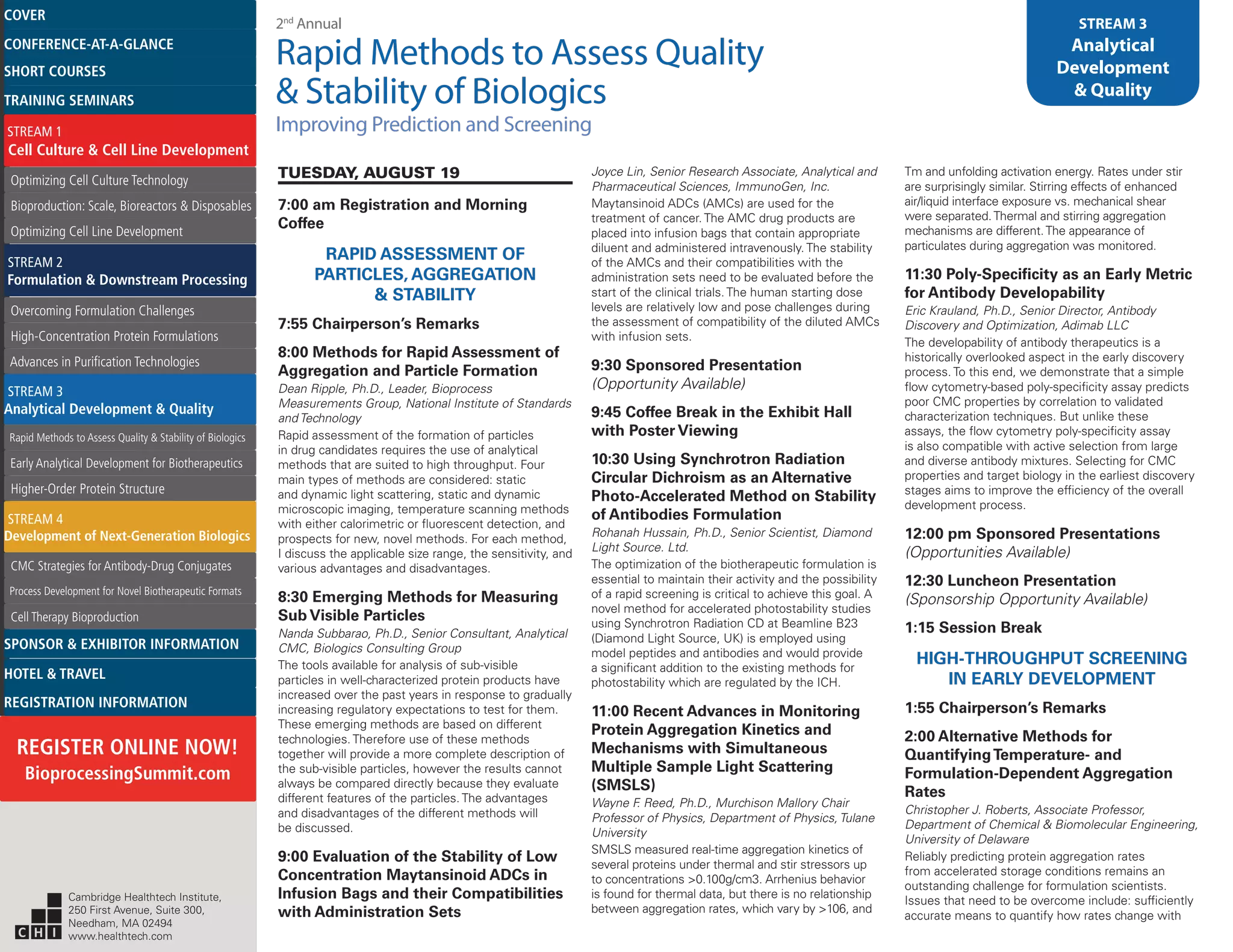 2nd
Annual
Rapid Methods to Assess Quality
& Stability of Biologics
Improving Prediction and Screening
STREAM 3
Analytical
Development
& Quality
TUESDAY, AUGUST 19
7:00 am Registration and Morning
Coffee
RAPID ASSESSMENT OF
PARTICLES, AGGREGATION
& STABILITY
7:55 Chairperson’s Remarks
8:00 Methods for Rapid Assessment of
Aggregation and Particle Formation
Dean Ripple, Ph.D., Leader, Bioprocess
Measurements Group, National Institute of Standards
and Technology
Rapid assessment of the formation of particles
in drug candidates requires the use of analytical
methods that are suited to high throughput. Four
main types of methods are considered: static
and dynamic light scattering, static and dynamic
microscopic imaging, temperature scanning methods
with either calorimetric or fluorescent detection, and
prospects for new, novel methods. For each method,
I discuss the applicable size range, the sensitivity, and
various advantages and disadvantages.
8:30 Emerging Methods for Measuring
Sub Visible Particles
Nanda Subbarao, Ph.D., Senior Consultant, Analytical
CMC, Biologics Consulting Group
The tools available for analysis of sub-visible
particles in well-characterized protein products have
increased over the past years in response to gradually
increasing regulatory expectations to test for them.
These emerging methods are based on different
technologies. Therefore use of these methods
together will provide a more complete description of
the sub-visible particles, however the results cannot
always be compared directly because they evaluate
different features of the particles. The advantages
and disadvantages of the different methods will
be discussed.
9:00 Evaluation of the Stability of Low
Concentration Maytansinoid ADCs in
Infusion Bags and their Compatibilities
with Administration Sets
Joyce Lin, Senior Research Associate, Analytical and
Pharmaceutical Sciences, ImmunoGen, Inc.
Maytansinoid ADCs (AMCs) are used for the
treatment of cancer. The AMC drug products are
placed into infusion bags that contain appropriate
diluent and administered intravenously. The stability
of the AMCs and their compatibilities with the
administration sets need to be evaluated before the
start of the clinical trials. The human starting dose
levels are relatively low and pose challenges during
the assessment of compatibility of the diluted AMCs
with infusion sets.
9:30 Sponsored Presentation
(Opportunity Available)
9:45 Coffee Break in the Exhibit Hall
with Poster Viewing
10:30 Using Synchrotron Radiation
Circular Dichroism as an Alternative
Photo-Accelerated Method on Stability
of Antibodies Formulation
Rohanah Hussain, Ph.D., Senior Scientist, Diamond
Light Source. Ltd.
The optimization of the biotherapeutic formulation is
essential to maintain their activity and the possibility
of a rapid screening is critical to achieve this goal. A
novel method for accelerated photostability studies
using Synchrotron Radiation CD at Beamline B23
(Diamond Light Source, UK) is employed using
model peptides and antibodies and would provide
a significant addition to the existing methods for
photostability which are regulated by the ICH.
11:00 Recent Advances in Monitoring
Protein Aggregation Kinetics and
Mechanisms with Simultaneous
Multiple Sample Light Scattering
(SMSLS)
Wayne F. Reed, Ph.D., Murchison Mallory Chair
Professor of Physics, Department of Physics, Tulane
University
SMSLS measured real-time aggregation kinetics of
several proteins under thermal and stir stressors up
to concentrations >0.100g/cm3. Arrhenius behavior
is found for thermal data, but there is no relationship
between aggregation rates, which vary by >106, and
Tm and unfolding activation energy. Rates under stir
are surprisingly similar. Stirring effects of enhanced
air/liquid interface exposure vs. mechanical shear
were separated.Thermal and stirring aggregation
mechanisms are different.The appearance of
particulates during aggregation was monitored.
11:30 Poly-Specificity as an Early Metric
for Antibody Developability
Eric Krauland, Ph.D., Senior Director, Antibody
Discovery and Optimization, Adimab LLC
The developability of antibody therapeutics is a
historically overlooked aspect in the early discovery
process. To this end, we demonstrate that a simple
flow cytometry-based poly-specificity assay predicts
poor CMC properties by correlation to validated
characterization techniques. But unlike these
assays, the flow cytometry poly-specificity assay
is also compatible with active selection from large
and diverse antibody mixtures. Selecting for CMC
properties and target biology in the earliest discovery
stages aims to improve the efficiency of the overall
development process.
12:00 pm Sponsored Presentations
(Opportunities Available)
12:30 Luncheon Presentation
(Sponsorship Opportunity Available)
1:15 Session Break
HIGH-THROUGHPUT SCREENING
IN EARLY DEVELOPMENT
1:55 Chairperson’s Remarks
2:00 Alternative Methods for
QuantifyingTemperature- and
Formulation-Dependent Aggregation
Rates
Christopher J. Roberts, Associate Professor,
Department of Chemical & Biomolecular Engineering,
University of Delaware
Reliably predicting protein aggregation rates
from accelerated storage conditions remains an
outstanding challenge for formulation scientists.
Issues that need to be overcome include: sufficiently
accurate means to quantify how rates change with
Cambridge Healthtech Institute,
250 First Avenue, Suite 300,
Needham, MA 02494
www.healthtech.com
Optimizing Cell Culture TechnologyOptimizing Cell Culture Technology
Bioproduction: Scale, Bioreactors & DisposablesBioproduction: Scale, Bioreactors & Disposables
Optimizing Cell Line DevelopmentOptimizing Cell Line Development
Overcoming Formulation ChallengesOvercoming Formulation Challenges
High-Concentration Protein FormulationsHigh-Concentration Protein Formulations
Advances in Purification TechnologiesAdvances in Purification Technologies
STREAM 3
Analytical Development & Quality
Rapid Methods to Assess Quality & Stability of BiologicsRapid Methods to Assess Quality & Stability of Biologics
Early Analytical Development for BiotherapeuticsEarly Analytical Development for Biotherapeutics
Higher-Order Protein StructureHigher-Order Protein Structure
STREAM 4
Development of Next-Generation Biologics
CMC Strategies for Antibody-Drug ConjugatesCMC Strategies for Antibody-Drug Conjugates
Process Development for Novel Biotherapeutic FormatsProcess Development for Novel Biotherapeutic Formats
Cell Therapy BioproductionCell Therapy Bioproduction
COVERCOVER
CONFERENCE-AT-A-GLANCECONFERENCE-AT-A-GLANCE
SHORT COURSESSHORT COURSES
HOTEL & TRAVELHOTEL & TRAVEL
SPONSOR & EXHIBITOR INFORMATIONSPONSOR & EXHIBITOR INFORMATION
REGISTRATION INFORMATIONREGISTRATION INFORMATION
REGISTER ONLINE NOW!
BioprocessingSummit.com
TRAINING SEMINARSTRAINING SEMINARS
STREAM 1
Cell Culture & Cell Line Development
STREAM 2
Formulation & Downstream Processing
 
