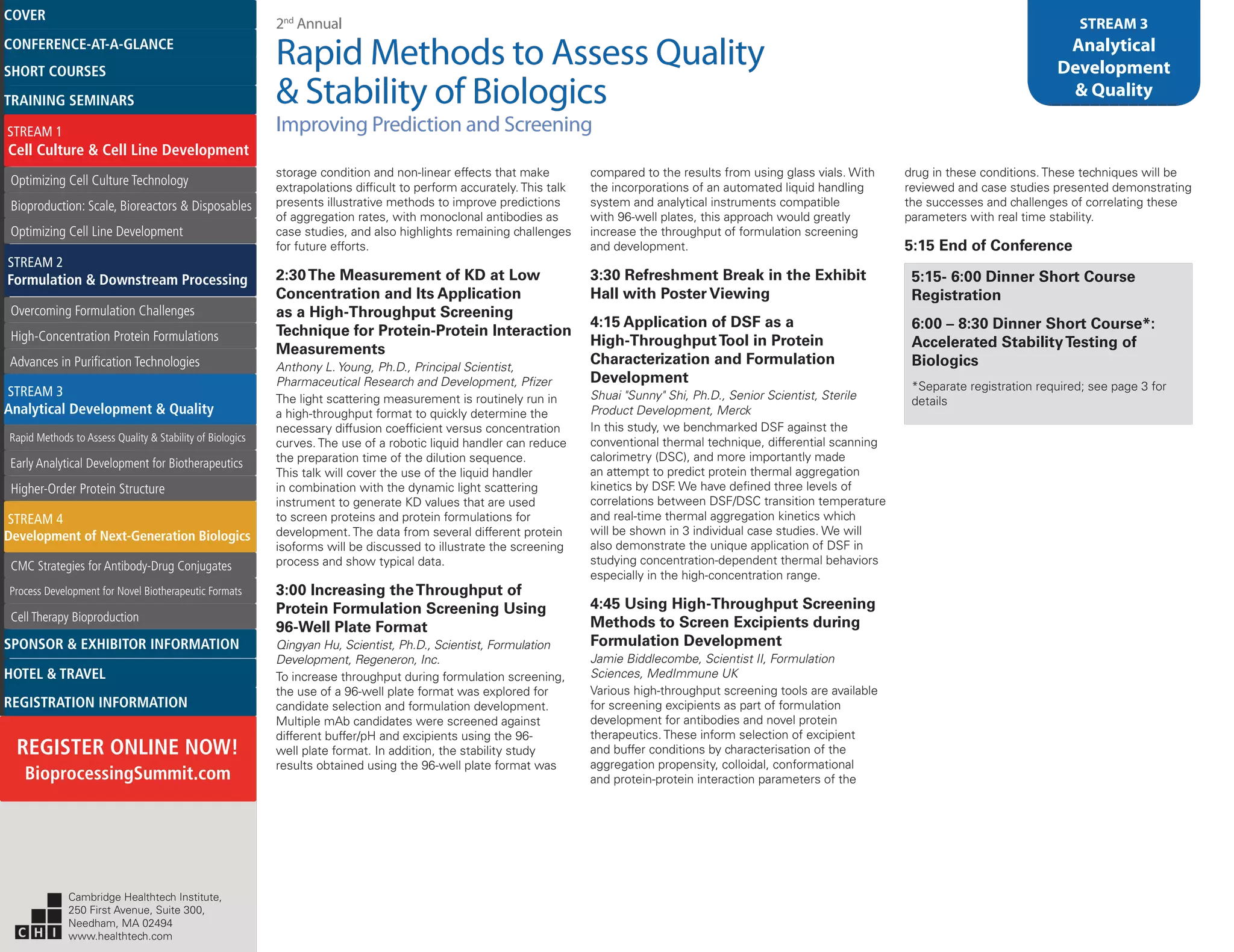 2nd
Annual
Rapid Methods to Assess Quality
& Stability of Biologics
Improving Prediction and Screening
STREAM 3
Analytical
Development
& Quality
storage condition and non-linear effects that make
extrapolations difficult to perform accurately. This talk
presents illustrative methods to improve predictions
of aggregation rates, with monoclonal antibodies as
case studies, and also highlights remaining challenges
for future efforts.
2:30The Measurement of KD at Low
Concentration and Its Application
as a High-Throughput Screening
Technique for Protein-Protein Interaction
Measurements
Anthony L. Young, Ph.D., Principal Scientist,
Pharmaceutical Research and Development, Pfizer
The light scattering measurement is routinely run in
a high-throughput format to quickly determine the
necessary diffusion coefficient versus concentration
curves. The use of a robotic liquid handler can reduce
the preparation time of the dilution sequence.
This talk will cover the use of the liquid handler
in combination with the dynamic light scattering
instrument to generate KD values that are used
to screen proteins and protein formulations for
development. The data from several different protein
isoforms will be discussed to illustrate the screening
process and show typical data.
3:00 Increasing theThroughput of
Protein Formulation Screening Using
96-Well Plate Format
Qingyan Hu, Scientist, Ph.D., Scientist, Formulation
Development, Regeneron, Inc.
To increase throughput during formulation screening,
the use of a 96-well plate format was explored for
candidate selection and formulation development.
Multiple mAb candidates were screened against
different buffer/pH and excipients using the 96-
well plate format. In addition, the stability study
results obtained using the 96-well plate format was
compared to the results from using glass vials. With
the incorporations of an automated liquid handling
system and analytical instruments compatible
with 96-well plates, this approach would greatly
increase the throughput of formulation screening
and development.
3:30 Refreshment Break in the Exhibit
Hall with Poster Viewing
4:15 Application of DSF as a
High-ThroughputTool in Protein
Characterization and Formulation
Development
Shuai "Sunny" Shi, Ph.D., Senior Scientist, Sterile
Product Development, Merck
In this study, we benchmarked DSF against the
conventional thermal technique, differential scanning
calorimetry (DSC), and more importantly made
an attempt to predict protein thermal aggregation
kinetics by DSF. We have defined three levels of
correlations between DSF/DSC transition temperature
and real-time thermal aggregation kinetics which
will be shown in 3 individual case studies. We will
also demonstrate the unique application of DSF in
studying concentration-dependent thermal behaviors
especially in the high-concentration range.
4:45 Using High-Throughput Screening
Methods to Screen Excipients during
Formulation Development
Jamie Biddlecombe, Scientist II, Formulation
Sciences, MedImmune UK
Various high-throughput screening tools are available
for screening excipients as part of formulation
development for antibodies and novel protein
therapeutics. These inform selection of excipient
and buffer conditions by characterisation of the
aggregation propensity, colloidal, conformational
and protein-protein interaction parameters of the
drug in these conditions. These techniques will be
reviewed and case studies presented demonstrating
the successes and challenges of correlating these
parameters with real time stability.
5:15 End of Conference
5:15- 6:00 Dinner Short Course
Registration
6:00 – 8:30 Dinner Short Course*:
Accelerated StabilityTesting of
Biologics
*Separate registration required; see page 3 for
details
Cambridge Healthtech Institute,
250 First Avenue, Suite 300,
Needham, MA 02494
www.healthtech.com
Optimizing Cell Culture TechnologyOptimizing Cell Culture Technology
Bioproduction: Scale, Bioreactors & DisposablesBioproduction: Scale, Bioreactors & Disposables
Optimizing Cell Line DevelopmentOptimizing Cell Line Development
Overcoming Formulation ChallengesOvercoming Formulation Challenges
High-Concentration Protein FormulationsHigh-Concentration Protein Formulations
Advances in Purification TechnologiesAdvances in Purification Technologies
STREAM 3
Analytical Development & Quality
Rapid Methods to Assess Quality & Stability of BiologicsRapid Methods to Assess Quality & Stability of Biologics
Early Analytical Development for BiotherapeuticsEarly Analytical Development for Biotherapeutics
Higher-Order Protein StructureHigher-Order Protein Structure
STREAM 4
Development of Next-Generation Biologics
CMC Strategies for Antibody-Drug ConjugatesCMC Strategies for Antibody-Drug Conjugates
Process Development for Novel Biotherapeutic FormatsProcess Development for Novel Biotherapeutic Formats
Cell Therapy BioproductionCell Therapy Bioproduction
COVERCOVER
CONFERENCE-AT-A-GLANCECONFERENCE-AT-A-GLANCE
SHORT COURSESSHORT COURSES
HOTEL & TRAVELHOTEL & TRAVEL
SPONSOR & EXHIBITOR INFORMATIONSPONSOR & EXHIBITOR INFORMATION
REGISTRATION INFORMATIONREGISTRATION INFORMATION
REGISTER ONLINE NOW!
BioprocessingSummit.com
TRAINING SEMINARSTRAINING SEMINARS
STREAM 1
Cell Culture & Cell Line Development
STREAM 2
Formulation & Downstream Processing
 