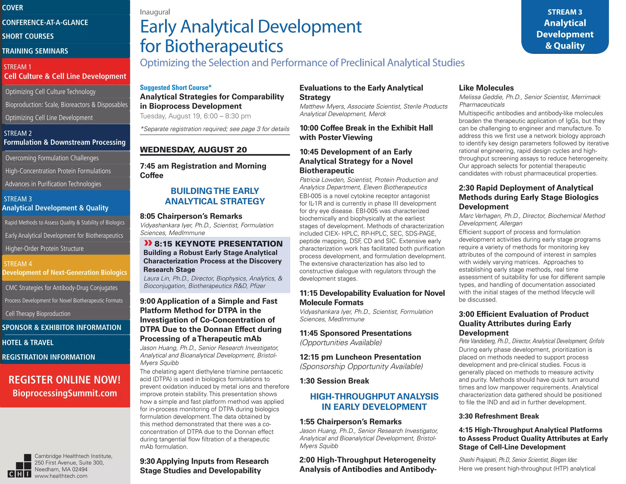 Inaugural
Early Analytical Development
for Biotherapeutics
Optimizing the Selection and Performance of Preclinical Analytical Studies
STREAM 3
Analytical
Development
& Quality
Suggested Short Course*
Analytical Strategies for Comparability
in Bioprocess Development
Tuesday, August 19, 6:00 – 8:30 pm
*Separate registration required; see page 3 for details
WEDNESDAY, AUGUST 20
7:45 am Registration and Morning
Coffee
BUILDINGTHE EARLY
ANALYTICAL STRATEGY
8:05 Chairperson’s Remarks
Vidyashankara Iyer, Ph.D., Scientist, Formulation
Sciences, MedImmune
»»8:15 KEYNOTE PRESENTATION
Building a Robust Early Stage Analytical
Characterization Process at the Discovery
Research Stage
Laura Lin, Ph.D., Director, Biophysics, Analytics, &
Bioconjugation, Biotherapeutics R&D, Pfizer
9:00 Application of a Simple and Fast
Platform Method for DTPA in the
Investigation of Co-Concentration of
DTPA Due to the Donnan Effect during
Processing of aTherapeutic mAb
Jason Huang, Ph.D., Senior Research Investigator,
Analytical and Bioanalytical Development, Bristol-
Myers Squibb
The chelating agent diethylene triamine pentaacetic
acid (DTPA) is used in biologics formulations to
prevent oxidation induced by metal ions and therefore
improve protein stability. This presentation shows
how a simple and fast platform method was applied
for in-process monitoring of DTPA during biologics
formulation development. The data obtained by
this method demonstrated that there was a co-
concentration of DTPA due to the Donnan effect
during tangential flow filtration of a therapeutic
mAb formulation.
9:30 Applying Inputs from Research
Stage Studies and Developability
Evaluations to the Early Analytical
Strategy
Matthew Myers, Associate Scientist, Sterile Products
Analytical Development, Merck
10:00 Coffee Break in the Exhibit Hall
with PosterViewing
10:45 Development of an Early
Analytical Strategy for a Novel
Biotherapeutic
Patricia Lowden, Scientist, Protein Production and
Analytics Department, Eleven Biotherapeutics
EBI-005 is a novel cytokine receptor antagonist
for IL-1R and is currently in phase III development
for dry eye disease. EBI-005 was characterized
biochemically and biophysically at the earliest
stages of development. Methods of characterization
included CIEX- HPLC, RP-HPLC, SEC, SDS-PAGE,
peptide mapping, DSF, CD and SIC. Extensive early
characterization work has facilitated both purification
process development, and formulation development.
The extensive characterization has also led to
constructive dialogue with regulators through the
development stages.
11:15 Developability Evaluation for Novel
Molecule Formats
Vidyashankara Iyer, Ph.D., Scientist, Formulation
Sciences, MedImmune
11:45 Sponsored Presentations
(Opportunities Available)
12:15 pm Luncheon Presentation
(Sponsorship Opportunity Available)
1:30 Session Break
HIGH-THROUGHPUT ANALYSIS
IN EARLY DEVELOPMENT
1:55 Chairperson’s Remarks
Jason Huang, Ph.D., Senior Research Investigator,
Analytical and Bioanalytical Development, Bristol-
Myers Squibb
2:00 High-Throughput Heterogeneity
Analysis of Antibodies and Antibody-
Like Molecules
Melissa Geddie, Ph.D., Senior Scientist, Merrimack
Pharmaceuticals
Multispecific antibodies and antibody-like molecules
broaden the therapeutic application of IgGs, but they
can be challenging to engineer and manufacture. To
address this we first use a network biology approach
to identify key design parameters followed by iterative
rational engineering, rapid design cycles and high-
throughput screening assays to reduce heterogeneity.
Our approach selects for potential therapeutic
candidates with robust pharmaceutical properties.
2:30 Rapid Deployment of Analytical
Methods during Early Stage Biologics
Development
Marc Verhagen, Ph.D., Director, Biochemical Method
Development, Allergan
Efficient support of process and formulation
development activities during early stage programs
require a variety of methods for monitoring key
attributes of the compound of interest in samples
with widely varying matrices. Approaches to
establishing early stage methods, real time
assessment of suitability for use for different sample
types, and handling of documentation associated
with the initial stages of the method lifecycle will
be discussed.
3:00 Efficient Evaluation of Product
Quality Attributes during Early
Development
Pete Vandeberg, Ph.D., Director, Analytical Development, Grifols
During early phase development, prioritization is
placed on methods needed to support process
development and pre-clinical studies. Focus is
generally placed on methods to measure activity
and purity. Methods should have quick turn around
times and low manpower requirements. Analytical
characterization data gathered should be positioned
to file the IND and aid in further development.
3:30 Refreshment Break
4:15 High-Throughput Analytical Platforms
to Assess Product Quality Attributes at Early
Stage of Cell-Line Development
Shashi Prajapati, Ph.D, Senior Scientist, Biogen Idec
Here we present high-throughput (HTP) analytical
Cambridge Healthtech Institute,
250 First Avenue, Suite 300,
Needham, MA 02494
www.healthtech.com
Optimizing Cell Culture TechnologyOptimizing Cell Culture Technology
Bioproduction: Scale, Bioreactors & DisposablesBioproduction: Scale, Bioreactors & Disposables
Optimizing Cell Line DevelopmentOptimizing Cell Line Development
Overcoming Formulation ChallengesOvercoming Formulation Challenges
High-Concentration Protein FormulationsHigh-Concentration Protein Formulations
Advances in Purification TechnologiesAdvances in Purification Technologies
STREAM 3
Analytical Development & Quality
Rapid Methods to Assess Quality & Stability of BiologicsRapid Methods to Assess Quality & Stability of Biologics
Early Analytical Development for BiotherapeuticsEarly Analytical Development for Biotherapeutics
Higher-Order Protein StructureHigher-Order Protein Structure
STREAM 4
Development of Next-Generation Biologics
CMC Strategies for Antibody-Drug ConjugatesCMC Strategies for Antibody-Drug Conjugates
Process Development for Novel Biotherapeutic FormatsProcess Development for Novel Biotherapeutic Formats
Cell Therapy BioproductionCell Therapy Bioproduction
COVERCOVER
CONFERENCE-AT-A-GLANCECONFERENCE-AT-A-GLANCE
SHORT COURSESSHORT COURSES
HOTEL & TRAVELHOTEL & TRAVEL
SPONSOR & EXHIBITOR INFORMATIONSPONSOR & EXHIBITOR INFORMATION
REGISTRATION INFORMATIONREGISTRATION INFORMATION
REGISTER ONLINE NOW!
BioprocessingSummit.com
TRAINING SEMINARSTRAINING SEMINARS
STREAM 1
Cell Culture & Cell Line Development
STREAM 2
Formulation & Downstream Processing
 
