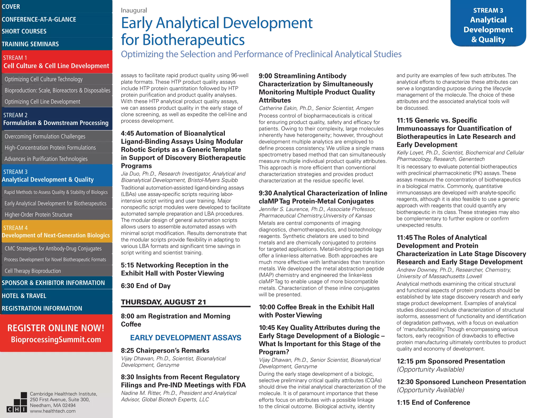 Inaugural
Early Analytical Development
for Biotherapeutics
Optimizing the Selection and Performance of Preclinical Analytical Studies
STREAM 3
Analytical
Development
& Quality
assays to facilitate rapid product quality using 96-well
plate formats. These HTP product quality assays
include HTP protein quantitation followed by HTP
protein purification and product quality analyses.
With these HTP analytical product quality assays,
we can assess product quality in the early stage of
clone screening, as well as expedite the cell-line and
process development.
4:45 Automation of Bioanalytical
Ligand-Binding Assays Using Modular
Robotic Scripts as a GenericTemplate
in Support of Discovery Biotherapeutic
Programs
Jia Duo, Ph.D., Research Investigator, Analytical and
Bioanalytical Development, Bristol-Myers Squibb
Traditional automation-assisted ligand-binding assays
(LBAs) use assay-specific scripts requiring labor-
intensive script writing and user training. Major
nonspecific script modules were developed to facilitate
automated sample preparation and LBA procedures.
The modular design of general automation scripts
allows users to assemble automated assays with
minimal script modification. Results demonstrate that
the modular scripts provide flexibility in adapting to
various LBA formats and significant time savings in
script writing and scientist training.
5:15 Networking Reception in the
Exhibit Hall with Poster Viewing
6:30 End of Day
THURSDAY, AUGUST 21
8:00 am Registration and Morning
Coffee
EARLY DEVELOPMENT ASSAYS
8:25 Chairperson’s Remarks
Vijay Dhawan, Ph.D., Scientist, Bioanalytical
Development, Genzyme
8:30 Insights from Recent Regulatory
Filings and Pre-IND Meetings with FDA
Nadine M. Ritter, Ph.D., President and Analytical
Advisor, Global Biotech Experts, LLC
9:00 Streamlining Antibody
Characterization by Simultaneously
Monitoring Multiple Product Quality
Attributes
Catherine Eakin, Ph.D., Senior Scientist, Amgen
Process control of biopharmaceuticals is critical
for ensuring product quality, safety and efficacy for
patients. Owing to their complexity, large molecules
inherently have heterogeneity; however, throughout
development multiple analytics are employed to
define process consistency. We utilize a single mass
spectrometry based method that can simultaneously
measure multiple individual product quality attributes.
This approach is more efficient than conventional
characterization strategies and provides product
characterization at the residue specific level.
9:30 Analytical Characterization of Inline
claMPTag Protein-Metal Conjugates
Jennifer S. Laurence, Ph.D., Associate Professor,
Pharmaceutical Chemistry,University of Kansas
Metals are central components of imaging
diagnostics, chemotherapeutics, and biotechnology
reagents. Synthetic chelators are used to bind
metals and are chemically conjugated to proteins
for targeted applications. Metal-binding peptide tags
offer a linker-less alternative. Both approaches are
much more effective with lanthanides than transition
metals. We developed the metal abstraction peptide
(MAP) chemistry and engineered the linker-less
claMP Tag to enable usage of more biocompatible
metals. Characterization of these inline conjugates
will be presented.
10:00 Coffee Break in the Exhibit Hall
with PosterViewing
10:45 Key Quality Attributes during the
Early Stage Development of a Biologic –
What Is Important for this Stage of the
Program?
Vijay Dhawan, Ph.D., Senior Scientist, Bioanalytical
Development, Genzyme
During the early stage development of a biologic,
selective preliminary critical quality attributes (CQAs)
should drive the initial analytical characterization of the
molecule. It is of paramount importance that these
efforts focus on attributes with a possible linkage
to the clinical outcome. Biological activity, identity
and purity are examples of few such attributes.The
analytical efforts to characterize these attributes can
serve a longstanding purpose during the lifecycle
management of the molecule.The choice of these
attributes and the associated analytical tools will
be discussed.
11:15 Generic vs. Specific
Immunoassays for Quantification of
Biotherapeutics in Late Research and
Early Development
Kelly Loyet, Ph.D., Scientist, Biochemical and Cellular
Pharmacology, Research, Genentech
It is necessary to evaluate potential biotherapeutics
with preclinical pharmacokinetic (PK) assays.These
assays measure the concentration of biotherapeutics
in a biological matrix. Commonly, quantitative
immunoassays are developed with analyte-specific
reagents, although it is also feasible to use a generic
approach with reagents that could quantify any
biotherapeutic in its class.These strategies may also
be complementary to further explore or confirm
unexpected results.
11:45The Roles of Analytical
Development and Protein
Characterization in Late Stage Discovery
Research and Early Stage Development
Andrew Downey, Ph.D., Researcher, Chemistry,
University of Massachusetts Lowell
Analytical methods examining the critical structural
and functional aspects of protein products should be
established by late stage discovery research and early
stage product development. Examples of analytical
studies discussed include characterization of structural
isoforms, assessment of functionality and identification
of degradation pathways, with a focus on evaluation
of ‘manufacturability.’Though encompassing various
factors, early recognition of drawbacks to effective
protein manufacturing ultimately contributes to product
quality and economy of development.
12:15 pm Sponsored Presentation
(Opportunity Available)
12:30 Sponsored Luncheon Presentation
(Opportunity Available)
1:15 End of Conference
Cambridge Healthtech Institute,
250 First Avenue, Suite 300,
Needham, MA 02494
www.healthtech.com
Optimizing Cell Culture TechnologyOptimizing Cell Culture Technology
Bioproduction: Scale, Bioreactors & DisposablesBioproduction: Scale, Bioreactors & Disposables
Optimizing Cell Line DevelopmentOptimizing Cell Line Development
Overcoming Formulation ChallengesOvercoming Formulation Challenges
High-Concentration Protein FormulationsHigh-Concentration Protein Formulations
Advances in Purification TechnologiesAdvances in Purification Technologies
STREAM 3
Analytical Development & Quality
Rapid Methods to Assess Quality & Stability of BiologicsRapid Methods to Assess Quality & Stability of Biologics
Early Analytical Development for BiotherapeuticsEarly Analytical Development for Biotherapeutics
Higher-Order Protein StructureHigher-Order Protein Structure
STREAM 4
Development of Next-Generation Biologics
CMC Strategies for Antibody-Drug ConjugatesCMC Strategies for Antibody-Drug Conjugates
Process Development for Novel Biotherapeutic FormatsProcess Development for Novel Biotherapeutic Formats
Cell Therapy BioproductionCell Therapy Bioproduction
COVERCOVER
CONFERENCE-AT-A-GLANCECONFERENCE-AT-A-GLANCE
SHORT COURSESSHORT COURSES
HOTEL & TRAVELHOTEL & TRAVEL
SPONSOR & EXHIBITOR INFORMATIONSPONSOR & EXHIBITOR INFORMATION
REGISTRATION INFORMATIONREGISTRATION INFORMATION
REGISTER ONLINE NOW!
BioprocessingSummit.com
TRAINING SEMINARSTRAINING SEMINARS
STREAM 1
Cell Culture & Cell Line Development
STREAM 2
Formulation & Downstream Processing
 