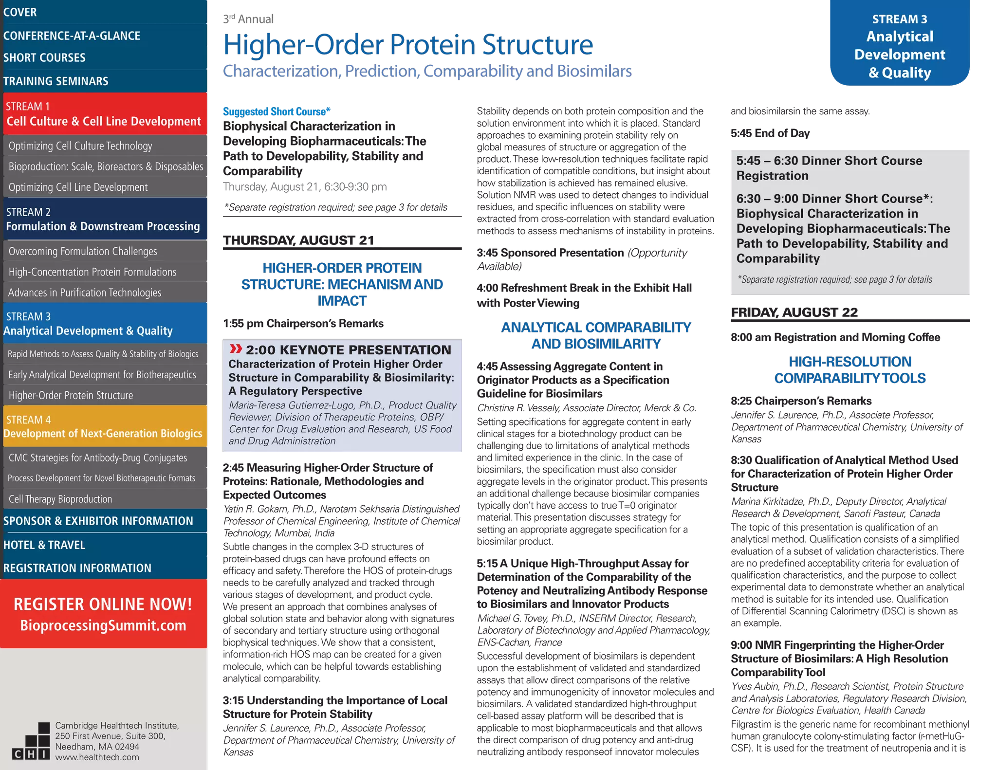 3rd
Annual
Higher-Order Protein Structure
Characterization, Prediction, Comparability and Biosimilars
STREAM 3
Analytical
Development
& Quality
Suggested Short Course*
Biophysical Characterization in
Developing Biopharmaceuticals:The
Path to Developability, Stability and
Comparability
Thursday, August 21, 6:30-9:30 pm
*Separate registration required; see page 3 for details
THURSDAY, AUGUST 21
HIGHER-ORDER PROTEIN
STRUCTURE: MECHANISMAND
IMPACT
1:55 pm Chairperson’s Remarks
»»2:00 KEYNOTE PRESENTATION
Characterization of Protein Higher Order
Structure in Comparability & Biosimilarity:
A Regulatory Perspective
Maria-Teresa Gutierrez-Lugo, Ph.D., Product Quality
Reviewer, Division of Therapeutic Proteins, OBP/
Center for Drug Evaluation and Research, US Food
and Drug Administration
2:45 Measuring Higher-Order Structure of
Proteins: Rationale, Methodologies and
Expected Outcomes
Yatin R. Gokarn, Ph.D., Narotam Sekhsaria Distinguished
Professor of Chemical Engineering, Institute of Chemical
Technology, Mumbai, India
Subtle changes in the complex 3-D structures of
protein-based drugs can have profound effects on
efficacy and safety.Therefore the HOS of protein-drugs
needs to be carefully analyzed and tracked through
various stages of development, and product cycle.
We present an approach that combines analyses of
global solution state and behavior along with signatures
of secondary and tertiary structure using orthogonal
biophysical techniques. We show that a consistent,
information-rich HOS map can be created for a given
molecule, which can be helpful towards establishing
analytical comparability.
3:15 Understanding the Importance of Local
Structure for Protein Stability
Jennifer S. Laurence, Ph.D., Associate Professor,
Department of Pharmaceutical Chemistry, University of
Kansas
Stability depends on both protein composition and the
solution environment into which it is placed. Standard
approaches to examining protein stability rely on
global measures of structure or aggregation of the
product.These low-resolution techniques facilitate rapid
identification of compatible conditions, but insight about
how stabilization is achieved has remained elusive.
Solution NMR was used to detect changes to individual
residues, and specific influences on stability were
extracted from cross-correlation with standard evaluation
methods to assess mechanisms of instability in proteins.
3:45 Sponsored Presentation (Opportunity
Available)
4:00 Refreshment Break in the Exhibit Hall
with PosterViewing
ANALYTICAL COMPARABILITY
AND BIOSIMILARITY
4:45AssessingAggregate Content in
Originator Products as a Specification
Guideline for Biosimilars
Christina R. Vessely, Associate Director, Merck & Co.
Setting specifications for aggregate content in early
clinical stages for a biotechnology product can be
challenging due to limitations of analytical methods
and limited experience in the clinic. In the case of
biosimilars, the specification must also consider
aggregate levels in the originator product.This presents
an additional challenge because biosimilar companies
typically don’t have access to trueT=0 originator
material.This presentation discusses strategy for
setting an appropriate aggregate specification for a
biosimilar product.
5:15A Unique High-ThroughputAssay for
Determination of the Comparability of the
Potency and NeutralizingAntibody Response
to Biosimilars and Innovator Products
Michael G.Tovey, Ph.D., INSERM Director, Research,
Laboratory of Biotechnology and Applied Pharmacology,
ENS-Cachan, France
Successful development of biosimilars is dependent
upon the establishment of validated and standardized
assays that allow direct comparisons of the relative
potency and immunogenicity of innovator molecules and
biosimilars. A validated standardized high-throughput
cell-based assay platform will be described that is
applicable to most biopharmaceuticals and that allows
the direct comparison of drug potency and anti-drug
neutralizing antibody responseof innovator molecules
and biosimilarsin the same assay.
5:45 End of Day
5:45 – 6:30 Dinner Short Course
Registration
6:30 – 9:00 Dinner Short Course*:
Biophysical Characterization in
Developing Biopharmaceuticals:The
Path to Developability, Stability and
Comparability
*Separate registration required; see page 3 for details
FRIDAY, AUGUST 22
8:00 am Registration and Morning Coffee
HIGH-RESOLUTION
COMPARABILITYTOOLS
8:25 Chairperson’s Remarks
Jennifer S. Laurence, Ph.D., Associate Professor,
Department of Pharmaceutical Chemistry, University of
Kansas
8:30 Qualification ofAnalytical Method Used
for Characterization of Protein Higher Order
Structure
Marina Kirkitadze, Ph.D., Deputy Director, Analytical
Research & Development, Sanofi Pasteur, Canada
The topic of this presentation is qualification of an
analytical method. Qualification consists of a simplified
evaluation of a subset of validation characteristics.There
are no predefined acceptability criteria for evaluation of
qualification characteristics, and the purpose to collect
experimental data to demonstrate whether an analytical
method is suitable for its intended use. Qualification
of Differential Scanning Calorimetry (DSC) is shown as
an example.
9:00 NMR Fingerprinting the Higher-Order
Structure of Biosimilars:A High Resolution
ComparabilityTool
Yves Aubin, Ph.D., Research Scientist, Protein Structure
and Analysis Laboratories, Regulatory Research Division,
Centre for Biologics Evaluation, Health Canada
Filgrastim is the generic name for recombinant methionyl
human granulocyte colony-stimulating factor (r-metHuG-
CSF). It is used for the treatment of neutropenia and it is
Cambridge Healthtech Institute,
250 First Avenue, Suite 300,
Needham, MA 02494
www.healthtech.com
Optimizing Cell Culture TechnologyOptimizing Cell Culture Technology
Bioproduction: Scale, Bioreactors & DisposablesBioproduction: Scale, Bioreactors & Disposables
Optimizing Cell Line DevelopmentOptimizing Cell Line Development
Overcoming Formulation ChallengesOvercoming Formulation Challenges
High-Concentration Protein FormulationsHigh-Concentration Protein Formulations
Advances in Purification TechnologiesAdvances in Purification Technologies
STREAM 3
Analytical Development & Quality
Rapid Methods to Assess Quality & Stability of BiologicsRapid Methods to Assess Quality & Stability of Biologics
Early Analytical Development for BiotherapeuticsEarly Analytical Development for Biotherapeutics
Higher-Order Protein StructureHigher-Order Protein Structure
STREAM 4
Development of Next-Generation Biologics
CMC Strategies for Antibody-Drug ConjugatesCMC Strategies for Antibody-Drug Conjugates
Process Development for Novel Biotherapeutic FormatsProcess Development for Novel Biotherapeutic Formats
Cell Therapy BioproductionCell Therapy Bioproduction
COVERCOVER
CONFERENCE-AT-A-GLANCECONFERENCE-AT-A-GLANCE
SHORT COURSESSHORT COURSES
HOTEL & TRAVELHOTEL & TRAVEL
SPONSOR & EXHIBITOR INFORMATIONSPONSOR & EXHIBITOR INFORMATION
REGISTRATION INFORMATIONREGISTRATION INFORMATION
REGISTER ONLINE NOW!
BioprocessingSummit.com
TRAINING SEMINARSTRAINING SEMINARS
STREAM 1
Cell Culture & Cell Line Development
STREAM 2
Formulation & Downstream Processing
 