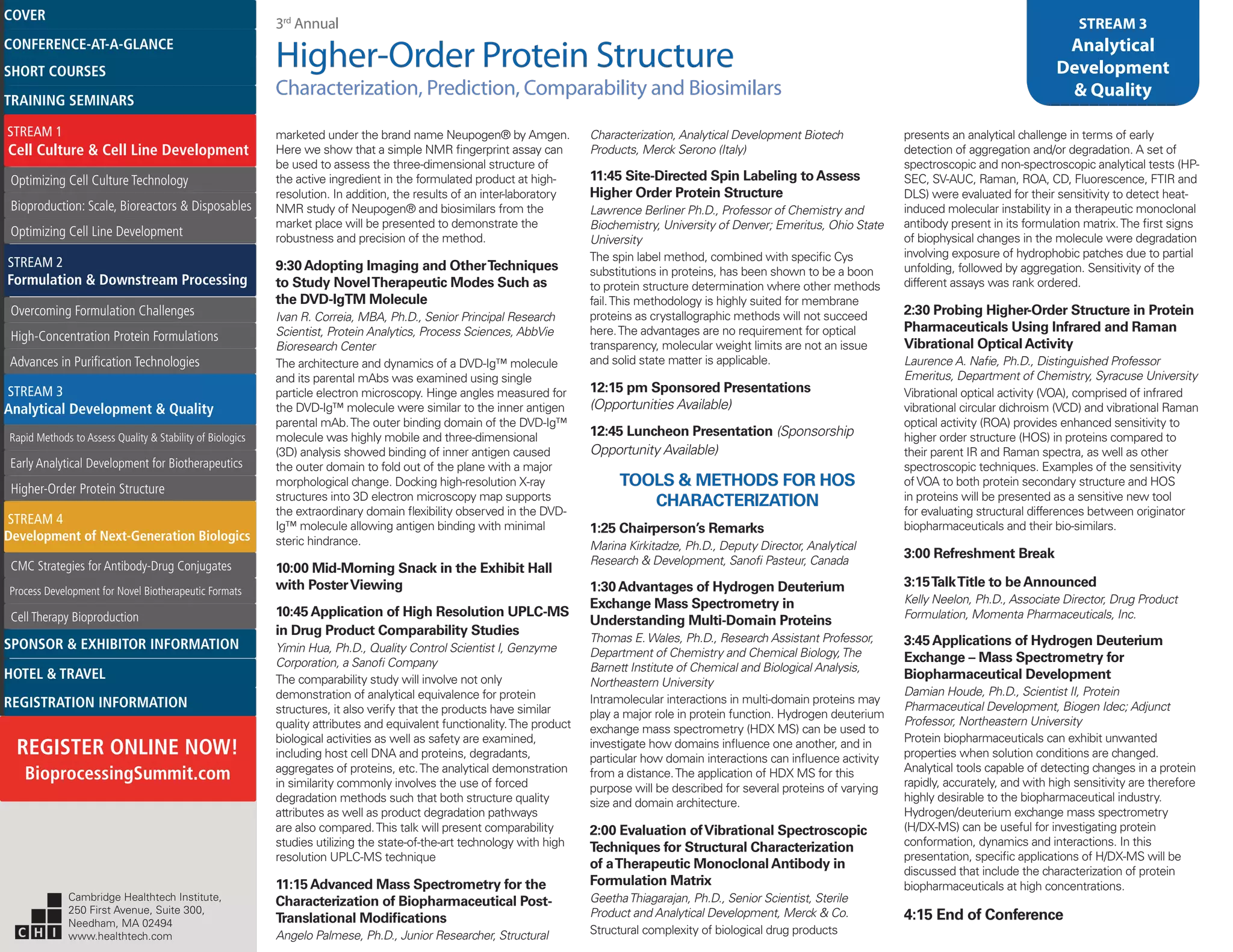 3rd
Annual
Higher-Order Protein Structure
Characterization, Prediction, Comparability and Biosimilars
STREAM 3
Analytical
Development
& Quality
marketed under the brand name Neupogen® by Amgen.
Here we show that a simple NMR fingerprint assay can
be used to assess the three-dimensional structure of
the active ingredient in the formulated product at high-
resolution. In addition, the results of an inter-laboratory
NMR study of Neupogen® and biosimilars from the
market place will be presented to demonstrate the
robustness and precision of the method.
9:30Adopting Imaging and OtherTechniques
to Study NovelTherapeutic Modes Such as
the DVD-IgTM Molecule
Ivan R. Correia, MBA, Ph.D., Senior Principal Research
Scientist, Protein Analytics, Process Sciences, AbbVie
Bioresearch Center
The architecture and dynamics of a DVD-Ig™ molecule
and its parental mAbs was examined using single
particle electron microscopy. Hinge angles measured for
the DVD-Ig™ molecule were similar to the inner antigen
parental mAb.The outer binding domain of the DVD-Ig™
molecule was highly mobile and three-dimensional
(3D) analysis showed binding of inner antigen caused
the outer domain to fold out of the plane with a major
morphological change. Docking high-resolution X-ray
structures into 3D electron microscopy map supports
the extraordinary domain flexibility observed in the DVD-
Ig™ molecule allowing antigen binding with minimal
steric hindrance.
10:00 Mid-Morning Snack in the Exhibit Hall
with PosterViewing
10:45Application of High Resolution UPLC-MS
in Drug Product Comparability Studies
Yimin Hua, Ph.D., Quality Control Scientist I, Genzyme
Corporation, a Sanofi Company
The comparability study will involve not only
demonstration of analytical equivalence for protein
structures, it also verify that the products have similar
quality attributes and equivalent functionality.The product
biological activities as well as safety are examined,
including host cell DNA and proteins, degradants,
aggregates of proteins, etc.The analytical demonstration
in similarity commonly involves the use of forced
degradation methods such that both structure quality
attributes as well as product degradation pathways
are also compared.This talk will present comparability
studies utilizing the state-of-the-art technology with high
resolution UPLC-MS technique
11:15Advanced Mass Spectrometry for the
Characterization of Biopharmaceutical Post-
Translational Modifications
Angelo Palmese, Ph.D., Junior Researcher, Structural
Characterization, Analytical Development Biotech
Products, Merck Serono (Italy)
11:45 Site-Directed Spin Labeling toAssess
Higher Order Protein Structure
Lawrence Berliner Ph.D., Professor of Chemistry and
Biochemistry, University of Denver; Emeritus, Ohio State
University
The spin label method, combined with specific Cys
substitutions in proteins, has been shown to be a boon
to protein structure determination where other methods
fail.This methodology is highly suited for membrane
proteins as crystallographic methods will not succeed
here.The advantages are no requirement for optical
transparency, molecular weight limits are not an issue
and solid state matter is applicable.
12:15 pm Sponsored Presentations
(Opportunities Available)
12:45 Luncheon Presentation (Sponsorship
Opportunity Available)
TOOLS & METHODS FOR HOS
CHARACTERIZATION
1:25 Chairperson’s Remarks
Marina Kirkitadze, Ph.D., Deputy Director, Analytical
Research & Development, Sanofi Pasteur, Canada
1:30Advantages of Hydrogen Deuterium
Exchange Mass Spectrometry in
Understanding Multi-Domain Proteins
Thomas E. Wales, Ph.D., Research Assistant Professor,
Department of Chemistry and Chemical Biology,The
Barnett Institute of Chemical and Biological Analysis,
Northeastern University
Intramolecular interactions in multi-domain proteins may
play a major role in protein function. Hydrogen deuterium
exchange mass spectrometry (HDX MS) can be used to
investigate how domains influence one another, and in
particular how domain interactions can influence activity
from a distance.The application of HDX MS for this
purpose will be described for several proteins of varying
size and domain architecture.
2:00 Evaluation ofVibrational Spectroscopic
Techniques for Structural Characterization
of aTherapeutic MonoclonalAntibody in
Formulation Matrix
GeethaThiagarajan, Ph.D., Senior Scientist, Sterile
Product and Analytical Development, Merck & Co.
Structural complexity of biological drug products
presents an analytical challenge in terms of early
detection of aggregation and/or degradation. A set of
spectroscopic and non-spectroscopic analytical tests (HP-
SEC, SV-AUC, Raman, ROA, CD, Fluorescence, FTIR and
DLS) were evaluated for their sensitivity to detect heat-
induced molecular instability in a therapeutic monoclonal
antibody present in its formulation matrix.The first signs
of biophysical changes in the molecule were degradation
involving exposure of hydrophobic patches due to partial
unfolding, followed by aggregation. Sensitivity of the
different assays was rank ordered.
2:30 Probing Higher-Order Structure in Protein
Pharmaceuticals Using Infrared and Raman
Vibrational OpticalActivity
Laurence A. Nafie, Ph.D., Distinguished Professor
Emeritus, Department of Chemistry, Syracuse University
Vibrational optical activity (VOA), comprised of infrared
vibrational circular dichroism (VCD) and vibrational Raman
optical activity (ROA) provides enhanced sensitivity to
higher order structure (HOS) in proteins compared to
their parent IR and Raman spectra, as well as other
spectroscopic techniques. Examples of the sensitivity
of VOA to both protein secondary structure and HOS
in proteins will be presented as a sensitive new tool
for evaluating structural differences between originator
biopharmaceuticals and their bio-similars.
3:00 Refreshment Break
3:15TalkTitle to beAnnounced
Kelly Neelon, Ph.D., Associate Director, Drug Product
Formulation, Momenta Pharmaceuticals, Inc.
3:45Applications of Hydrogen Deuterium
Exchange – Mass Spectrometry for
Biopharmaceutical Development
Damian Houde, Ph.D., Scientist II, Protein
Pharmaceutical Development, Biogen Idec; Adjunct
Professor, Northeastern University
Protein biopharmaceuticals can exhibit unwanted
properties when solution conditions are changed.
Analytical tools capable of detecting changes in a protein
rapidly, accurately, and with high sensitivity are therefore
highly desirable to the biopharmaceutical industry.
Hydrogen/deuterium exchange mass spectrometry
(H/DX-MS) can be useful for investigating protein
conformation, dynamics and interactions. In this
presentation, specific applications of H/DX-MS will be
discussed that include the characterization of protein
biopharmaceuticals at high concentrations.
4:15 End of Conference
Cambridge Healthtech Institute,
250 First Avenue, Suite 300,
Needham, MA 02494
www.healthtech.com
Optimizing Cell Culture TechnologyOptimizing Cell Culture Technology
Bioproduction: Scale, Bioreactors & DisposablesBioproduction: Scale, Bioreactors & Disposables
Optimizing Cell Line DevelopmentOptimizing Cell Line Development
Overcoming Formulation ChallengesOvercoming Formulation Challenges
High-Concentration Protein FormulationsHigh-Concentration Protein Formulations
Advances in Purification TechnologiesAdvances in Purification Technologies
STREAM 3
Analytical Development & Quality
Rapid Methods to Assess Quality & Stability of BiologicsRapid Methods to Assess Quality & Stability of Biologics
Early Analytical Development for BiotherapeuticsEarly Analytical Development for Biotherapeutics
Higher-Order Protein StructureHigher-Order Protein Structure
STREAM 4
Development of Next-Generation Biologics
CMC Strategies for Antibody-Drug ConjugatesCMC Strategies for Antibody-Drug Conjugates
Process Development for Novel Biotherapeutic FormatsProcess Development for Novel Biotherapeutic Formats
Cell Therapy BioproductionCell Therapy Bioproduction
COVERCOVER
CONFERENCE-AT-A-GLANCECONFERENCE-AT-A-GLANCE
SHORT COURSESSHORT COURSES
HOTEL & TRAVELHOTEL & TRAVEL
SPONSOR & EXHIBITOR INFORMATIONSPONSOR & EXHIBITOR INFORMATION
REGISTRATION INFORMATIONREGISTRATION INFORMATION
REGISTER ONLINE NOW!
BioprocessingSummit.com
TRAINING SEMINARSTRAINING SEMINARS
STREAM 1
Cell Culture & Cell Line Development
STREAM 2
Formulation & Downstream Processing
 
