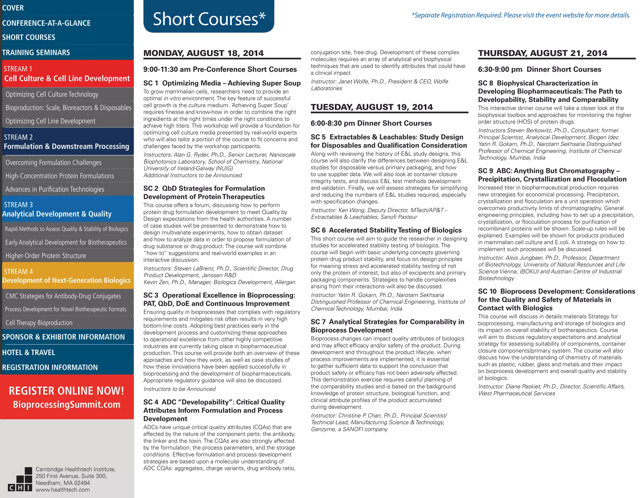 Short Courses* *Separate Registration Required. Please visit the event website for more details.
MONDAY, AUGUST 18, 2014
9:00-11:30 am Pre-Conference Short Courses
SC 1 Optimizing Media – Achieving Super Soup
To grow mammalian cells, researchers need to provide an
optimal in vitro environment. The key feature of successful
cell growth is the culture medium. ‘Achieving Super Soup’
requires finesse and know-how in order to combine the right
ingredients at the right times under the right conditions to
achieve high titers. This workshop will provide a foundation for
optimizing cell culture media presented by real-world experts
who will also tailor a portion of the course to fit concerns and
challenges faced by the workshop participants.
Instructors: Alan G. Ryder, Ph.D., Senior Lecturer, Nanoscale
Biophotonics Laboratory, School of Chemistry, National
University of Ireland-Galway (NUIG)
Additional Instructors to be Announced
SC 2 QbD Strategies for Formulation
Development of ProteinTherapeutics
This course offers a forum, discussing how to perform
protein drug formulation development to meet Quality by
Design expectations from the health authorities. A number
of case studies will be presented to demonstrate how to
design multivariate experiments, how to obtain dataset
and how to analyze data in order to propose formulation of
drug substance or drug product. The course will combine
“how to” suggestions and real-world examples in an
interactive discussion.
Instructors: Steven LaBrenz, Ph.D., Scientific Director, Drug
Product Development, Janssen R&D
Kevin Zen, Ph.D., Manager, Biologics Development, Allergan
SC 3 Operational Excellence in Bioprocessing:
PAT, QbD, DoE and Continuous Improvement
Ensuring quality in bioprocesses that complies with regulatory
requirements and mitigates risk often results in very high
bottom-line costs. Adopting best practices early in the
development process and customizing these approaches
to operational excellence from other highly competitive
industries are currently taking place in biopharmaceutical
production. This course will provide both an overview of these
approaches and how they work, as well as case studies of
how these innovations have been applied successfully in
bioprocessing and the development of biopharmaceuticals.
Appropriate regulatory guidance will also be discussed.
Instructors to be Announced
SC 4 ADC “Developability”: Critical Quality
Attributes Inform Formulation and Process
Development
ADCs have unique critical quality attributes (CQAs) that are
affected by the nature of the component parts: the antibody,
the linker and the toxin. The CQAs are also strongly affected
by the formulation, the process parameters, and the storage
conditions. Effective formulation and process development
strategies are based upon a molecular understanding of
ADC CQAs: aggregates, charge variants, drug antibody ratio,
conjugation site, free drug. Development of these complex
molecules requires an array of analytical and biophysical
techniques that are used to identify attributes that could have
a clinical impact
Instructor: Janet Wolfe, Ph.D., President & CEO, Wolfe
Laboratories
TUESDAY, AUGUST 19, 2014
6:00-8:30 pm Dinner Short Courses
SC 5 Extractables & Leachables: Study Design
for Disposables and Qualification Consideration
Along with reviewing the history of E&L study designs, this
course will also clarify the differences between designing E&L
studies for disposable versus primary packaging, and how
to use supplier data. We will also look at container closure
integrity tests, and discuss E&L test methods development
and validation. Finally, we will assess strategies for simplifying
and reducing the numbers of E&L studies required, especially
with specification changes.
Instructor: Ken Wong, Deputy Director, MTech/AP&T -
Extractables & Leachables, Sanofi Pasteur
SC 6 Accelerated StabilityTesting of Biologics
This short course will aim to guide the researcher in designing
studies for accelerated stability testing of biologics. The
course will begin with basic underlying concepts governing
protein drug product stability, and focus on design principles
for meaning stress and accelerated stability testing of not
only the protein of interest, but also of excipients and primary
packaging components. Strategies to handle complexities
arising from their interactions will also be discussed.
Instructor: Yatin R. Gokarn, Ph.D., Narotam Sekhsaria
Distinguished Professor of Chemical Engineering, Institute of
Chemical Technology, Mumbai, India
SC 7 Analytical Strategies for Comparability in
Bioprocess Development
Bioprocess changes can impact quality attributes of biologics
and may affect efficacy and/or safety of the product. During
development and throughout the product lifecyle, when
process improvements are implemented, it is essential
to gather sufficient data to support the conclusion that
product safety or efficacy has not been adversely affected.
This demonstration exercise requires careful planning of
the comparability studies and is based on the background
knowledge of protein structure, biological function, and
clinical attribute profiles of the product accumulated
during development.
Instructor: Christine P. Chan, Ph.D., Principal Scientist/
Technical Lead, Manufacturing Science & Technology,
Genzyme, a SANOFI company
THURSDAY, AUGUST 21, 2014
6:30-9:00 pm Dinner Short Courses
SC 8 Biophysical Characterization in
Developing Biopharmaceuticals:The Path to
Developability, Stability and Comparability
This interactive dinner course will take a closer look at the
biophysical toolbox and approaches for monitoring the higher
order structure (HOS) of protein drugs.
Instructors:Steven Berkowitz, Ph.D., Consultant; former
Principal Scientist, Analytical Development, Biogen Idec
Yatin R. Gokarn, Ph.D., Narotam Sekhsaria Distinguished
Professor of Chemical Engineering, Institute of Chemical
Technology, Mumbai, India
SC 9 ABC: Anything But Chromatography –
Precipitation, Crystallization and Flocculation
Increased titer in biopharmaceutical production requires
new strategies for economical processing. Precipitation,
crystallization and flocculation are a unit operation which
overcomes productivity limits of chromatography. General
engineering principles, including how to set up a precipitation,
crystallization, or flocculation process for purification of
recombinant proteins will be shown. Scale-up rules will be
explained. Examples will be shown for products produced
in mammalian cell culture and E.coli. A strategy on how to
implement such processes will be discussed.
Instructor: Alois Jungbaer, Ph.D., Professor, Department
of Biotechnology, University of Natural Resources and Life
Science Vienna, (BOKU) and Austrian Centre of Industrial
Biotechnology
SC 10 Bioprocess Development: Considerations
for the Quality and Safety of Materials in
Contact with Biologics
This course will discuss in details materials Strategy for
bioprocessing, manufacturing and storage of biologics and
its impact on overall stability of biotherapeutics. Course
will aim to discuss regulatory expectations and analytical
strategy for assessing suitability of components, container
closure components/primary system. The course will also
discuss how the understanding of chemistry of materials
such as plastic, rubber, glass and metals and their impact
on bioprocess development and overall quality and stability
of biologics.
Instructor: Diane Paskiet, Ph.D., Director, Scientific Affairs,
West Pharmaceutical Services
Cambridge Healthtech Institute,
250 First Avenue, Suite 300,
Needham, MA 02494
www.healthtech.com
Optimizing Cell Culture TechnologyOptimizing Cell Culture Technology
Bioproduction: Scale, Bioreactors & DisposablesBioproduction: Scale, Bioreactors & Disposables
Optimizing Cell Line DevelopmentOptimizing Cell Line Development
Overcoming Formulation ChallengesOvercoming Formulation Challenges
High-Concentration Protein FormulationsHigh-Concentration Protein Formulations
Advances in Purification TechnologiesAdvances in Purification Technologies
STREAM 3
Analytical Development & Quality
Rapid Methods to Assess Quality & Stability of BiologicsRapid Methods to Assess Quality & Stability of Biologics
Early Analytical Development for BiotherapeuticsEarly Analytical Development for Biotherapeutics
Higher-Order Protein StructureHigher-Order Protein Structure
STREAM 4
Development of Next-Generation Biologics
CMC Strategies for Antibody-Drug ConjugatesCMC Strategies for Antibody-Drug Conjugates
Process Development for Novel Biotherapeutic FormatsProcess Development for Novel Biotherapeutic Formats
Cell Therapy BioproductionCell Therapy Bioproduction
COVERCOVER
CONFERENCE-AT-A-GLANCECONFERENCE-AT-A-GLANCE
SHORT COURSESSHORT COURSES
HOTEL & TRAVELHOTEL & TRAVEL
SPONSOR & EXHIBITOR INFORMATIONSPONSOR & EXHIBITOR INFORMATION
REGISTRATION INFORMATIONREGISTRATION INFORMATION
REGISTER ONLINE NOW!
BioprocessingSummit.com
TRAINING SEMINARSTRAINING SEMINARS
STREAM 1
Cell Culture & Cell Line Development
STREAM 2
Formulation & Downstream Processing
 