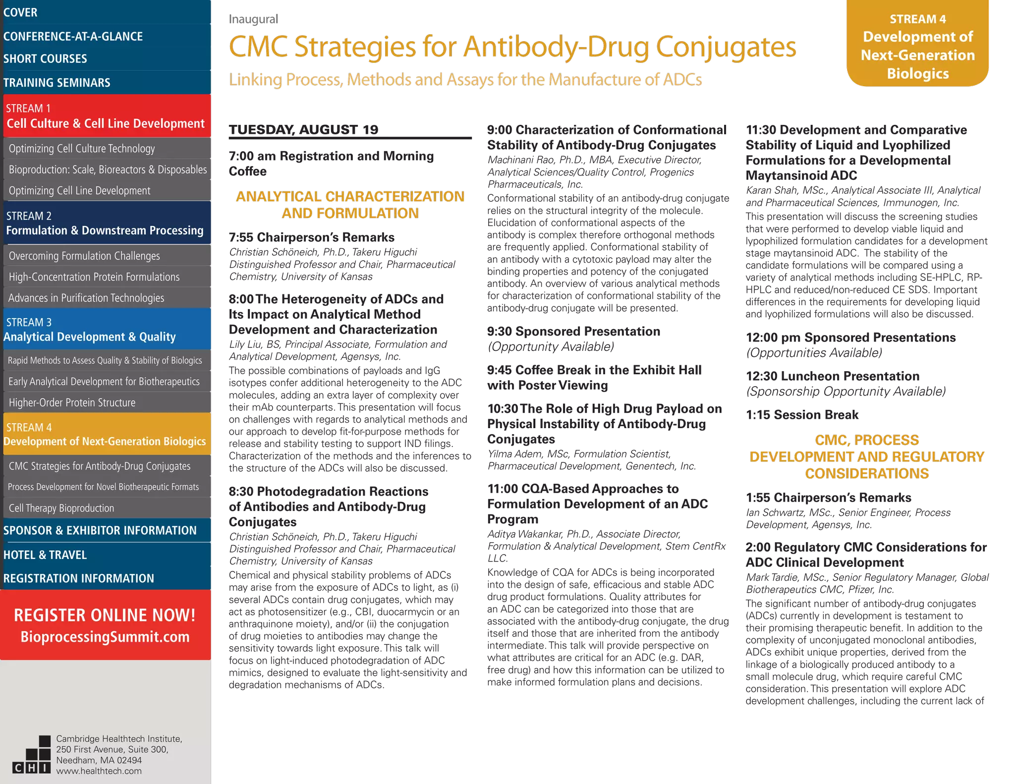 Inaugural
CMC Strategies for Antibody-Drug Conjugates
Linking Process, Methods and Assays for the Manufacture of ADCs
STREAM 4
Development of
Next-Generation
Biologics
TUESDAY, AUGUST 19
7:00 am Registration and Morning
Coffee
ANALYTICAL CHARACTERIZATION
AND FORMULATION
7:55 Chairperson’s Remarks
Christian Schöneich, Ph.D., Takeru Higuchi
Distinguished Professor and Chair, Pharmaceutical
Chemistry, University of Kansas
8:00The Heterogeneity of ADCs and
Its Impact on Analytical Method
Development and Characterization
Lily Liu, BS, Principal Associate, Formulation and
Analytical Development, Agensys, Inc.
The possible combinations of payloads and IgG
isotypes confer additional heterogeneity to the ADC
molecules, adding an extra layer of complexity over
their mAb counterparts. This presentation will focus
on challenges with regards to analytical methods and
our approach to develop fit-for-purpose methods for
release and stability testing to support IND filings.
Characterization of the methods and the inferences to
the structure of the ADCs will also be discussed.
8:30 Photodegradation Reactions
of Antibodies and Antibody-Drug
Conjugates
Christian Schöneich, Ph.D., Takeru Higuchi
Distinguished Professor and Chair, Pharmaceutical
Chemistry, University of Kansas
Chemical and physical stability problems of ADCs
may arise from the exposure of ADCs to light, as (i)
several ADCs contain drug conjugates, which may
act as photosensitizer (e.g., CBI, duocarmycin or an
anthraquinone moiety), and/or (ii) the conjugation
of drug moieties to antibodies may change the
sensitivity towards light exposure. This talk will
focus on light-induced photodegradation of ADC
mimics, designed to evaluate the light-sensitivity and
degradation mechanisms of ADCs.
9:00 Characterization of Conformational
Stability of Antibody-Drug Conjugates
Machinani Rao, Ph.D., MBA, Executive Director,
Analytical Sciences/Quality Control, Progenics
Pharmaceuticals, Inc.
Conformational stability of an antibody-drug conjugate
relies on the structural integrity of the molecule.
Elucidation of conformational aspects of the
antibody is complex therefore orthogonal methods
are frequently applied. Conformational stability of
an antibody with a cytotoxic payload may alter the
binding properties and potency of the conjugated
antibody. An overview of various analytical methods
for characterization of conformational stability of the
antibody-drug conjugate will be presented.
9:30 Sponsored Presentation
(Opportunity Available)
9:45 Coffee Break in the Exhibit Hall
with Poster Viewing
10:30The Role of High Drug Payload on
Physical Instability of Antibody-Drug
Conjugates
Yilma Adem, MSc, Formulation Scientist,
Pharmaceutical Development, Genentech, Inc.
11:00 CQA-Based Approaches to
Formulation Development of an ADC
Program
Aditya Wakankar, Ph.D., Associate Director,
Formulation & Analytical Development, Stem CentRx
LLC.
Knowledge of CQA for ADCs is being incorporated
into the design of safe, efficacious and stable ADC
drug product formulations. Quality attributes for
an ADC can be categorized into those that are
associated with the antibody-drug conjugate, the drug
itself and those that are inherited from the antibody
intermediate. This talk will provide perspective on
what attributes are critical for an ADC (e.g. DAR,
free drug) and how this information can be utilized to
make informed formulation plans and decisions.
11:30 Development and Comparative
Stability of Liquid and Lyophilized
Formulations for a Developmental
Maytansinoid ADC
Karan Shah, MSc., Analytical Associate III, Analytical
and Pharmaceutical Sciences, Immunogen, Inc.
This presentation will discuss the screening studies
that were performed to develop viable liquid and
lypophilized formulation candidates for a development
stage maytansinoid ADC. The stability of the
candidate formulations will be compared using a
variety of analytical methods including SE-HPLC, RP-
HPLC and reduced/non-reduced CE SDS. Important
differences in the requirements for developing liquid
and lyophilized formulations will also be discussed.
12:00 pm Sponsored Presentations
(Opportunities Available)
12:30 Luncheon Presentation
(Sponsorship Opportunity Available)
1:15 Session Break
CMC, PROCESS
DEVELOPMENT AND REGULATORY
CONSIDERATIONS
1:55 Chairperson’s Remarks
Ian Schwartz, MSc., Senior Engineer, Process
Development, Agensys, Inc.
2:00 Regulatory CMC Considerations for
ADC Clinical Development
Mark Tardie, MSc., Senior Regulatory Manager, Global
Biotherapeutics CMC, Pfizer, Inc.
The significant number of antibody-drug conjugates
(ADCs) currently in development is testament to
their promising therapeutic benefit. In addition to the
complexity of unconjugated monoclonal antibodies,
ADCs exhibit unique properties, derived from the
linkage of a biologically produced antibody to a
small molecule drug, which require careful CMC
consideration. This presentation will explore ADC
development challenges, including the current lack of
Cambridge Healthtech Institute,
250 First Avenue, Suite 300,
Needham, MA 02494
www.healthtech.com
Optimizing Cell Culture TechnologyOptimizing Cell Culture Technology
Bioproduction: Scale, Bioreactors & DisposablesBioproduction: Scale, Bioreactors & Disposables
Optimizing Cell Line DevelopmentOptimizing Cell Line Development
Overcoming Formulation ChallengesOvercoming Formulation Challenges
High-Concentration Protein FormulationsHigh-Concentration Protein Formulations
Advances in Purification TechnologiesAdvances in Purification Technologies
STREAM 3
Analytical Development & Quality
Rapid Methods to Assess Quality & Stability of BiologicsRapid Methods to Assess Quality & Stability of Biologics
Early Analytical Development for BiotherapeuticsEarly Analytical Development for Biotherapeutics
Higher-Order Protein StructureHigher-Order Protein Structure
STREAM 4
Development of Next-Generation Biologics
CMC Strategies for Antibody-Drug ConjugatesCMC Strategies for Antibody-Drug Conjugates
Process Development for Novel Biotherapeutic FormatsProcess Development for Novel Biotherapeutic Formats
Cell Therapy BioproductionCell Therapy Bioproduction
COVERCOVER
CONFERENCE-AT-A-GLANCECONFERENCE-AT-A-GLANCE
SHORT COURSESSHORT COURSES
HOTEL & TRAVELHOTEL & TRAVEL
SPONSOR & EXHIBITOR INFORMATIONSPONSOR & EXHIBITOR INFORMATION
REGISTRATION INFORMATIONREGISTRATION INFORMATION
REGISTER ONLINE NOW!
BioprocessingSummit.com
TRAINING SEMINARSTRAINING SEMINARS
STREAM 1
Cell Culture & Cell Line Development
STREAM 2
Formulation & Downstream Processing
 