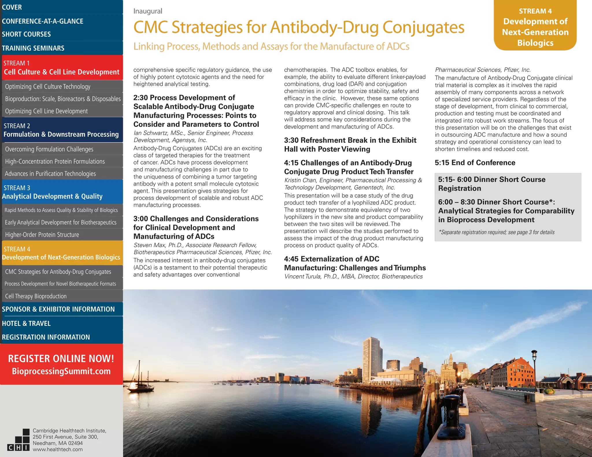 Inaugural
CMC Strategies for Antibody-Drug Conjugates
Linking Process, Methods and Assays for the Manufacture of ADCs
STREAM 4
Development of
Next-Generation
Biologics
comprehensive specific regulatory guidance, the use
of highly potent cytotoxic agents and the need for
heightened analytical testing.
2:30 Process Development of
Scalable Antibody-Drug Conjugate
Manufacturing Processes: Points to
Consider and Parameters to Control
Ian Schwartz, MSc., Senior Engineer, Process
Development, Agensys, Inc.
Antibody-Drug Conjugates (ADCs) are an exciting
class of targeted therapies for the treatment
of cancer. ADCs have process development
and manufacturing challenges in part due to
the uniqueness of combining a tumor targeting
antibody with a potent small molecule cytotoxic
agent. This presentation gives strategies for
process development of scalable and robust ADC
manufacturing processes.
3:00 Challenges and Considerations
for Clinical Development and
Manufacturing of ADCs
Steven Max, Ph.D., Associate Research Fellow,
Biotherapeutics Pharmaceutical Sciences, Pfizer, Inc.
The increased interest in antibody-drug conjugates
(ADCs) is a testament to their potential therapeutic
and safety advantages over conventional
chemotherapies. The ADC toolbox enables, for
example, the ability to evaluate different linker-payload
combinations, drug load (DAR) and conjugation
chemistries in order to optimize stability, safety and
efficacy in the clinic. However, these same options
can provide CMC-specific challenges en route to
regulatory approval and clinical dosing. This talk
will address some key considerations during the
development and manufacturing of ADCs.
3:30 Refreshment Break in the Exhibit
Hall with Poster Viewing
4:15 Challenges of an Antibody-Drug
Conjugate Drug ProductTechTransfer
Kristin Chan, Engineer, Pharmaceutical Processing &
Technology Development, Genentech, Inc.
This presentation will be a case study of the drug
product tech transfer of a lyophilized ADC product.
The strategy to demonstrate equivalency of two
lyophilizers in the new site and product comparability
between the two sites will be reviewed. The
presentation will describe the studies performed to
assess the impact of the drug product manufacturing
process on product quality of ADCs.
4:45 Externalization of ADC
Manufacturing: Challenges andTriumphs
Vincent Turula, Ph.D., MBA, Director, Biotherapeutics
Pharmaceutical Sciences, Pfizer, Inc.
The manufacture of Antibody-Drug Conjugate clinical
trial material is complex as it involves the rapid
assembly of many components across a network
of specialized service providers. Regardless of the
stage of development, from clinical to commercial,
production and testing must be coordinated and
integrated into robust work streams. The focus of
this presentation will be on the challenges that exist
in outsourcing ADC manufacture and how a sound
strategy and operational consistency can lead to
shorten timelines and reduced cost.
5:15 End of Conference
5:15- 6:00 Dinner Short Course
Registration
6:00 – 8:30 Dinner Short Course*:
Analytical Strategies for Comparability
in Bioprocess Development
*Separate registration required; see page 3 for details
Cambridge Healthtech Institute,
250 First Avenue, Suite 300,
Needham, MA 02494
www.healthtech.com
Optimizing Cell Culture TechnologyOptimizing Cell Culture Technology
Bioproduction: Scale, Bioreactors & DisposablesBioproduction: Scale, Bioreactors & Disposables
Optimizing Cell Line DevelopmentOptimizing Cell Line Development
Overcoming Formulation ChallengesOvercoming Formulation Challenges
High-Concentration Protein FormulationsHigh-Concentration Protein Formulations
Advances in Purification TechnologiesAdvances in Purification Technologies
STREAM 3
Analytical Development & Quality
Rapid Methods to Assess Quality & Stability of BiologicsRapid Methods to Assess Quality & Stability of Biologics
Early Analytical Development for BiotherapeuticsEarly Analytical Development for Biotherapeutics
Higher-Order Protein StructureHigher-Order Protein Structure
STREAM 4
Development of Next-Generation Biologics
CMC Strategies for Antibody-Drug ConjugatesCMC Strategies for Antibody-Drug Conjugates
Process Development for Novel Biotherapeutic FormatsProcess Development for Novel Biotherapeutic Formats
Cell Therapy BioproductionCell Therapy Bioproduction
COVERCOVER
CONFERENCE-AT-A-GLANCECONFERENCE-AT-A-GLANCE
SHORT COURSESSHORT COURSES
HOTEL & TRAVELHOTEL & TRAVEL
SPONSOR & EXHIBITOR INFORMATIONSPONSOR & EXHIBITOR INFORMATION
REGISTRATION INFORMATIONREGISTRATION INFORMATION
REGISTER ONLINE NOW!
BioprocessingSummit.com
TRAINING SEMINARSTRAINING SEMINARS
STREAM 1
Cell Culture & Cell Line Development
STREAM 2
Formulation & Downstream Processing
 