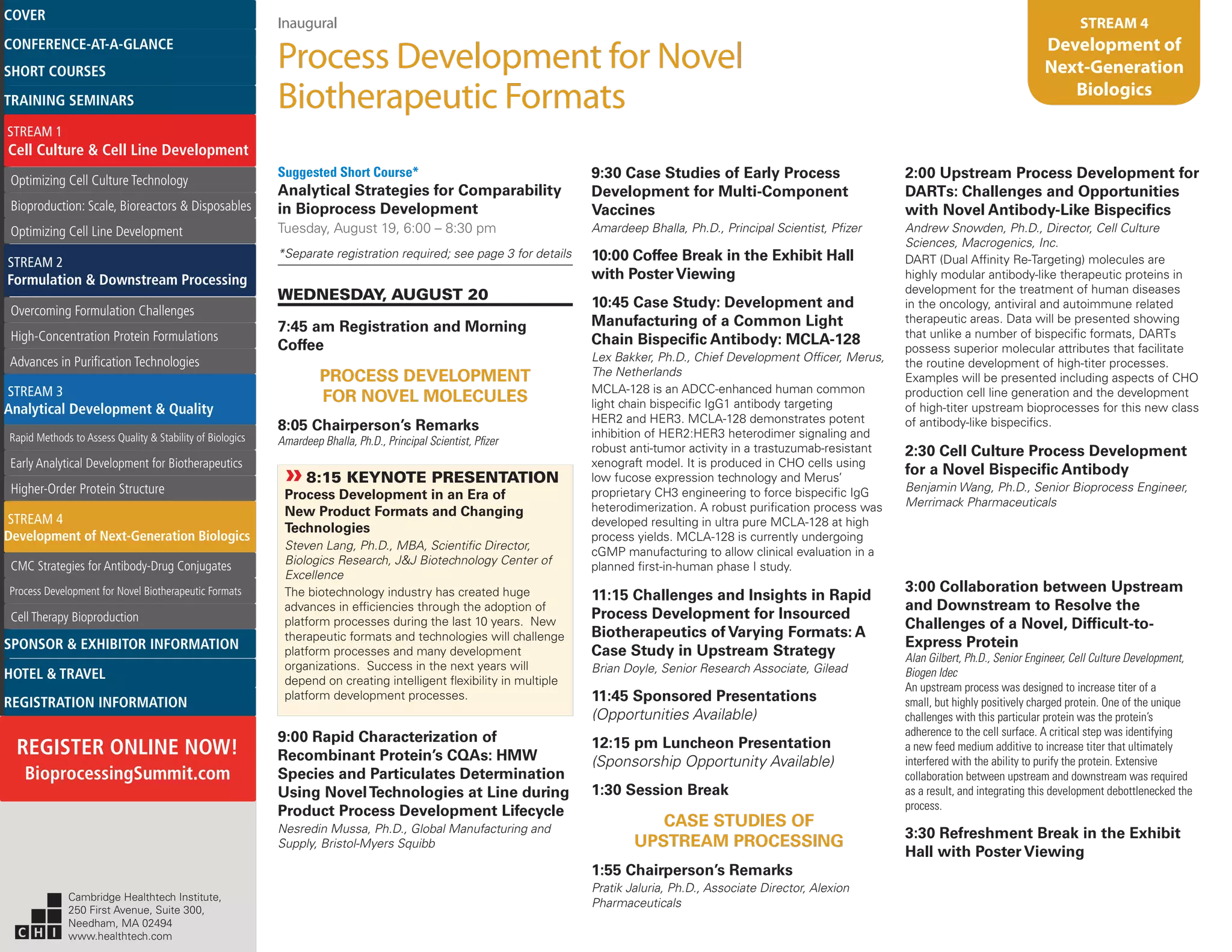 Inaugural
Process Development for Novel
Biotherapeutic Formats
STREAM 4
Development of
Next-Generation
Biologics
Suggested Short Course*
Analytical Strategies for Comparability
in Bioprocess Development
Tuesday, August 19, 6:00 – 8:30 pm
*Separate registration required; see page 3 for details
WEDNESDAY, AUGUST 20
7:45 am Registration and Morning
Coffee
PROCESS DEVELOPMENT
FOR NOVEL MOLECULES
8:05 Chairperson’s Remarks
Amardeep Bhalla, Ph.D., Principal Scientist, Pfizer
»»8:15 KEYNOTE PRESENTATION
Process Development in an Era of
New Product Formats and Changing
Technologies
Steven Lang, Ph.D., MBA, Scientific Director,
Biologics Research, J&J Biotechnology Center of
Excellence
The biotechnology industry has created huge
advances in efficiencies through the adoption of
platform processes during the last 10 years. New
therapeutic formats and technologies will challenge
platform processes and many development
organizations. Success in the next years will
depend on creating intelligent flexibility in multiple
platform development processes.
9:00 Rapid Characterization of
Recombinant Protein’s CQAs: HMW
Species and Particulates Determination
Using NovelTechnologies at Line during
Product Process Development Lifecycle
Nesredin Mussa, Ph.D., Global Manufacturing and
Supply, Bristol-Myers Squibb
9:30 Case Studies of Early Process
Development for Multi-Component
Vaccines
Amardeep Bhalla, Ph.D., Principal Scientist, Pfizer
10:00 Coffee Break in the Exhibit Hall
with PosterViewing
10:45 Case Study: Development and
Manufacturing of a Common Light
Chain Bispecific Antibody: MCLA-128
Lex Bakker, Ph.D., Chief Development Officer, Merus,
The Netherlands
MCLA-128 is an ADCC-enhanced human common
light chain bispecific IgG1 antibody targeting
HER2 and HER3. MCLA-128 demonstrates potent
inhibition of HER2:HER3 heterodimer signaling and
robust anti-tumor activity in a trastuzumab-resistant
xenograft model. It is produced in CHO cells using
low fucose expression technology and Merus’
proprietary CH3 engineering to force bispecific IgG
heterodimerization. A robust purification process was
developed resulting in ultra pure MCLA-128 at high
process yields. MCLA-128 is currently undergoing
cGMP manufacturing to allow clinical evaluation in a
planned first-in-human phase I study.
11:15 Challenges and Insights in Rapid
Process Development for Insourced
Biotherapeutics of Varying Formats: A
Case Study in Upstream Strategy
Brian Doyle, Senior Research Associate, Gilead
11:45 Sponsored Presentations
(Opportunities Available)
12:15 pm Luncheon Presentation
(Sponsorship Opportunity Available)
1:30 Session Break
CASE STUDIES OF
UPSTREAM PROCESSING
1:55 Chairperson’s Remarks
Pratik Jaluria, Ph.D., Associate Director, Alexion
Pharmaceuticals
2:00 Upstream Process Development for
DARTs: Challenges and Opportunities
with Novel Antibody-Like Bispecifics
Andrew Snowden, Ph.D., Director, Cell Culture
Sciences, Macrogenics, Inc.
DART (Dual Affinity Re-Targeting) molecules are
highly modular antibody-like therapeutic proteins in
development for the treatment of human diseases
in the oncology, antiviral and autoimmune related
therapeutic areas. Data will be presented showing
that unlike a number of bispecific formats, DARTs
possess superior molecular attributes that facilitate
the routine development of high-titer processes.
Examples will be presented including aspects of CHO
production cell line generation and the development
of high-titer upstream bioprocesses for this new class
of antibody-like bispecifics.
2:30 Cell Culture Process Development
for a Novel Bispecific Antibody
Benjamin Wang, Ph.D., Senior Bioprocess Engineer,
Merrimack Pharmaceuticals
3:00 Collaboration between Upstream
and Downstream to Resolve the
Challenges of a Novel, Difficult-to-
Express Protein
Alan Gilbert, Ph.D., Senior Engineer, Cell Culture Development,
Biogen Idec
An upstream process was designed to increase titer of a
small, but highly positively charged protein. One of the unique
challenges with this particular protein was the protein’s
adherence to the cell surface. A critical step was identifying
a new feed medium additive to increase titer that ultimately
interfered with the ability to purify the protein. Extensive
collaboration between upstream and downstream was required
as a result, and integrating this development debottlenecked the
process.
3:30 Refreshment Break in the Exhibit
Hall with Poster Viewing
Cambridge Healthtech Institute,
250 First Avenue, Suite 300,
Needham, MA 02494
www.healthtech.com
Optimizing Cell Culture TechnologyOptimizing Cell Culture Technology
Bioproduction: Scale, Bioreactors & DisposablesBioproduction: Scale, Bioreactors & Disposables
Optimizing Cell Line DevelopmentOptimizing Cell Line Development
Overcoming Formulation ChallengesOvercoming Formulation Challenges
High-Concentration Protein FormulationsHigh-Concentration Protein Formulations
Advances in Purification TechnologiesAdvances in Purification Technologies
STREAM 3
Analytical Development & Quality
Rapid Methods to Assess Quality & Stability of BiologicsRapid Methods to Assess Quality & Stability of Biologics
Early Analytical Development for BiotherapeuticsEarly Analytical Development for Biotherapeutics
Higher-Order Protein StructureHigher-Order Protein Structure
STREAM 4
Development of Next-Generation Biologics
CMC Strategies for Antibody-Drug ConjugatesCMC Strategies for Antibody-Drug Conjugates
Process Development for Novel Biotherapeutic FormatsProcess Development for Novel Biotherapeutic Formats
Cell Therapy BioproductionCell Therapy Bioproduction
COVERCOVER
CONFERENCE-AT-A-GLANCECONFERENCE-AT-A-GLANCE
SHORT COURSESSHORT COURSES
HOTEL & TRAVELHOTEL & TRAVEL
SPONSOR & EXHIBITOR INFORMATIONSPONSOR & EXHIBITOR INFORMATION
REGISTRATION INFORMATIONREGISTRATION INFORMATION
REGISTER ONLINE NOW!
BioprocessingSummit.com
TRAINING SEMINARSTRAINING SEMINARS
STREAM 1
Cell Culture & Cell Line Development
STREAM 2
Formulation & Downstream Processing
 