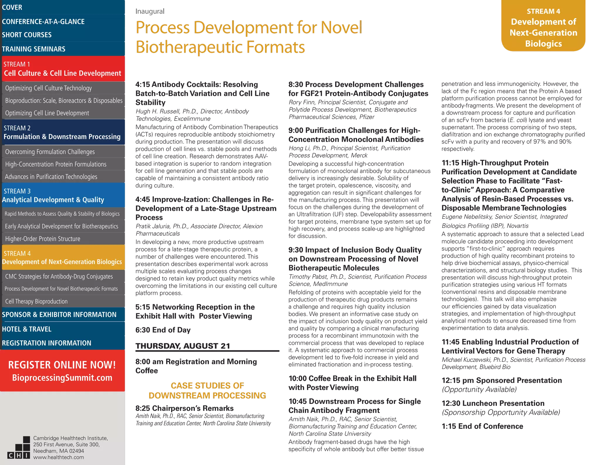 Inaugural
Process Development for Novel
Biotherapeutic Formats
STREAM 4
Development of
Next-Generation
Biologics
4:15 Antibody Cocktails: Resolving
Batch-to-Batch Variation and Cell Line
Stability
Hugh H. Russell, Ph.D., Director, Antibody
Technologies, Excelimmune
Manufacturing of Antibody Combination Therapeutics
(ACTs) requires reproducible antibody stoichiometry
during production. The presentation will discuss
production of cell lines vs. stable pools and methods
of cell line creation. Research demonstrates AAV-
based integration is superior to random integration
for cell line generation and that stable pools are
capable of maintaining a consistent antibody ratio
during culture.
4:45 Improve-Ization: Challenges in Re-
Development of a Late-Stage Upstream
Process
Pratik Jaluria, Ph.D., Associate Director, Alexion
Pharmaceuticals
In developing a new, more productive upstream
process for a late-stage therapeutic protein, a
number of challenges were encountered. This
presentation describes experimental work across
multiple scales evaluating process changes
designed to retain key product quality metrics while
overcoming the limitations in our existing cell culture
platform process.
5:15 Networking Reception in the
Exhibit Hall with Poster Viewing
6:30 End of Day
THURSDAY, AUGUST 21
8:00 am Registration and Morning
Coffee
CASE STUDIES OF
DOWNSTREAM PROCESSING
8:25 Chairperson’s Remarks
Amith Naik, Ph.D., RAC, Senior Scientist, Biomanufacturing
Training and Education Center, North Carolina State University
8:30 Process Development Challenges
for FGF21 Protein-Antibody Conjugates
Rory Finn, Principal Scientist, Conjugate and
Polytide Process Development, Biotherapeutics
Pharmaceutical Sciences, Pfizer
9:00 Purification Challenges for High-
Concentration Monoclonal Antibodies
Hong Li, Ph.D., Principal Scientist, Purification
Process Development, Merck
Developing a successful high-concentration
formulation of monoclonal antibody for subcutaneous
delivery is increasingly desirable. Solubility of
the target protein, opalescence, viscosity, and
aggregation can result in significant challenges for
the manufacturing process. This presentation will
focus on the challenges during the development of
an Ultrafiltration (UF) step. Developability assessment
for target proteins, membrane type system set up for
high recovery, and process scale-up are highlighted
for discussion.
9:30 Impact of Inclusion Body Quality
on Downstream Processing of Novel
Biotherapeutic Molecules
Timothy Pabst, Ph.D., Scientist, Purification Process
Science, MedImmune
Refolding of proteins with acceptable yield for the
production of therapeutic drug products remains
a challenge and requires high quality inclusion
bodies. We present an informative case study on
the impact of inclusion body quality on product yield
and quality by comparing a clinical manufacturing
process for a recombinant immunotoxin with the
commercial process that was developed to replace
it. A systematic approach to commercial process
development led to five-fold increase in yield and
eliminated fractionation and in-process testing.
10:00 Coffee Break in the Exhibit Hall
with PosterViewing
10:45 Downstream Process for Single
Chain Antibody Fragment
Amith Naik, Ph.D., RAC, Senior Scientist,
Biomanufacturing Training and Education Center,
North Carolina State University
Antibody fragment-based drugs have the high
specificity of whole antibody but offer better tissue
penetration and less immunogenicity. However, the
lack of the Fc region means that the Protein A based
platform purification process cannot be employed for
antibody-fragments. We present the development of
a downstream process for capture and purification
of an scFv from bacteria (E. coli) lysate and yeast
supernatant. The process comprising of two steps,
diafiltration and ion exchange chromatography purified
scFv with a purity and recovery of 97% and 90%
respectively.
11:15 High-Throughput Protein
Purification Development at Candidate
Selection Phase to Facilitate “Fast-
to-Clinic”Approach: A Comparative
Analysis of Resin-Based Processes vs.
Disposable MembraneTechnologies
Eugene Nebelitsky, Senior Scientist, Integrated
Biologics Profiling (IBP), Novartis
A systematic approach to assure that a selected Lead
molecule candidate proceeding into development
supports “first-to-clinic” approach requires
production of high quality recombinant proteins to
help drive biochemical assays, physico-chemical
characterizations, and structural biology studies. This
presentation will discuss high-throughput protein
purification strategies using various HT formats
(conventional resins and disposable membrane
technologies). This talk will also emphasize
our efficiencies gained by data visualization
strategies, and implementation of high-throughput
analytical methods to ensure decreased time from
experimentation to data analysis.
11:45 Enabling Industrial Production of
Lentiviral Vectors for GeneTherapy
Michael Kuczewski, Ph.D., Scientist, Purification Process
Development, Bluebird Bio
12:15 pm Sponsored Presentation
(Opportunity Available)
12:30 Luncheon Presentation
(Sponsorship Opportunity Available)
1:15 End of Conference
Cambridge Healthtech Institute,
250 First Avenue, Suite 300,
Needham, MA 02494
www.healthtech.com
Optimizing Cell Culture TechnologyOptimizing Cell Culture Technology
Bioproduction: Scale, Bioreactors & DisposablesBioproduction: Scale, Bioreactors & Disposables
Optimizing Cell Line DevelopmentOptimizing Cell Line Development
Overcoming Formulation ChallengesOvercoming Formulation Challenges
High-Concentration Protein FormulationsHigh-Concentration Protein Formulations
Advances in Purification TechnologiesAdvances in Purification Technologies
STREAM 3
Analytical Development & Quality
Rapid Methods to Assess Quality & Stability of BiologicsRapid Methods to Assess Quality & Stability of Biologics
Early Analytical Development for BiotherapeuticsEarly Analytical Development for Biotherapeutics
Higher-Order Protein StructureHigher-Order Protein Structure
STREAM 4
Development of Next-Generation Biologics
CMC Strategies for Antibody-Drug ConjugatesCMC Strategies for Antibody-Drug Conjugates
Process Development for Novel Biotherapeutic FormatsProcess Development for Novel Biotherapeutic Formats
Cell Therapy BioproductionCell Therapy Bioproduction
COVERCOVER
CONFERENCE-AT-A-GLANCECONFERENCE-AT-A-GLANCE
SHORT COURSESSHORT COURSES
HOTEL & TRAVELHOTEL & TRAVEL
SPONSOR & EXHIBITOR INFORMATIONSPONSOR & EXHIBITOR INFORMATION
REGISTRATION INFORMATIONREGISTRATION INFORMATION
REGISTER ONLINE NOW!
BioprocessingSummit.com
TRAINING SEMINARSTRAINING SEMINARS
STREAM 1
Cell Culture & Cell Line Development
STREAM 2
Formulation & Downstream Processing
 