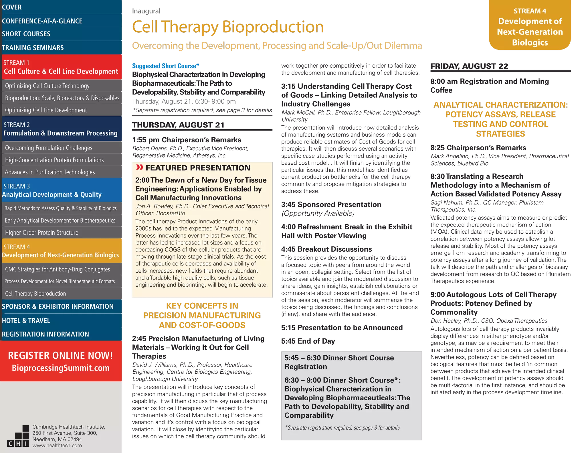 Inaugural
CellTherapy Bioproduction
Overcoming the Development, Processing and Scale-Up/Out Dilemma
STREAM 4
Development of
Next-Generation
Biologics
Suggested Short Course*
Biophysical Characterization in Developing
Biopharmaceuticals:The Path to
Developability, Stability and Comparability
Thursday, August 21, 6:30- 9:00 pm
*Separate registration required; see page 3 for details
THURSDAY, AUGUST 21
1:55 pm Chairperson’s Remarks
Robert Deans, Ph.D., Executive Vice President,
Regenerative Medicine, Athersys, Inc.
»»FEATURED PRESENTATION
2:00The Dawn of a New Day forTissue
Engineering: Applications Enabled by
Cell Manufacturing Innovations
Jon A. Rowley, Ph.D., Chief Executive and Technical
Officer, RoosterBio
The cell therapy Product Innovations of the early
2000s has led to the expected Manufacturing
Process Innovations over the last few years.The
latter has led to increased lot sizes and a focus on
decreasing COGS of the cellular products that are
moving through late stage clinical trials. As the cost
of therapeutic cells decreases and availability of
cells increases, new fields that require abundant
and affordable high quality cells, such as tissue
engineering and bioprinting, will begin to accelerate.
KEY CONCEPTS IN
PRECISION MANUFACTURING
AND COST-OF-GOODS
2:45 Precision Manufacturing of Living
Materials – Working It Out for Cell
Therapies
David J. Williams, Ph.D., Professor, Healthcare
Engineering, Centre for Biologics Engineering,
Loughborough University
The presentation will introduce key concepts of
precision manufacturing in particular that of process
capability. It will then discuss the key manufacturing
scenarios for cell therapies with respect to the
fundamentals of Good Manufacturing Practice and
variation and it’s control with a focus on biological
variation. It will close by identifying the particular
issues on which the cell therapy community should
work together pre-competitively in order to facilitate
the development and manufacturing of cell therapies.
3:15 Understanding CellTherapy Cost
of Goods – Linking Detailed Analysis to
Industry Challenges
Mark McCall, Ph.D., Enterprise Fellow, Loughborough
University
The presentation will introduce how detailed analysis
of manufacturing systems and business models can
produce reliable estimates of Cost of Goods for cell
therapies. It will then discuss several scenarios with
specific case studies performed using an activity
based cost model. . It will finish by identifying the
particular issues that this model has identified as
current production bottlenecks for the cell therapy
community and propose mitigation strategies to
address these.
3:45 Sponsored Presentation
(Opportunity Available)
4:00 Refreshment Break in the Exhibit
Hall with Poster Viewing
4:45 Breakout Discussions
This session provides the opportunity to discuss
a focused topic with peers from around the world
in an open, collegial setting. Select from the list of
topics available and join the moderated discussion to
share ideas, gain insights, establish collaborations or
commiserate about persistent challenges. At the end
of the session, each moderator will summarize the
topics being discussed, the findings and conclusions
(if any), and share with the audience.
5:15 Presentation to be Announced
5:45 End of Day
5:45 – 6:30 Dinner Short Course
Registration
6:30 – 9:00 Dinner Short Course*:
Biophysical Characterization in
Developing Biopharmaceuticals:The
Path to Developability, Stability and
Comparability
*Separate registration required; see page 3 for details
FRIDAY, AUGUST 22
8:00 am Registration and Morning
Coffee
ANALYTICAL CHARACTERIZATION:
POTENCY ASSAYS, RELEASE
TESTING AND CONTROL
STRATEGIES
8:25 Chairperson’s Remarks
Mark Angelino, Ph.D., Vice President, Pharmaceutical
Sciences, bluebird Bio
8:30Translating a Research
Methodology into a Mechanism of
Action Based Validated Potency Assay
Sagi Nahum, Ph.D., QC Manager, Pluristem
Therapeutics, Inc.
Validated potency assays aims to measure or predict
the expected therapeutic mechanism of action
(MOA). Clinical data may be used to establish a
correlation between potency assays allowing lot
release and stability. Most of the potency assays
emerge from research and academy transforming to
potency assays after a long journey of validation. The
talk will describe the path and challenges of bioassay
development from research to QC based on Pluristem
Therapeutics experience.
9:00 Autologous Lots of CellTherapy
Products: Potency Defined by
Commonality
Don Healey, Ph.D., CSO, Opexa Therapeutics
Autologous lots of cell therapy products invariably
display differences in either phenotype and/or
genotype, as may be a requirement to meet their
intended mechanism of action on a per patient basis.
Nevertheless, potency can be defined based on
biological features that must be held ‘in common’
between products that achieve the intended clinical
benefit. The development of potency assays should
be multi-factorial in the first instance, and should be
initiated early in the process development timeline.
Cambridge Healthtech Institute,
250 First Avenue, Suite 300,
Needham, MA 02494
www.healthtech.com
Optimizing Cell Culture TechnologyOptimizing Cell Culture Technology
Bioproduction: Scale, Bioreactors & DisposablesBioproduction: Scale, Bioreactors & Disposables
Optimizing Cell Line DevelopmentOptimizing Cell Line Development
Overcoming Formulation ChallengesOvercoming Formulation Challenges
High-Concentration Protein FormulationsHigh-Concentration Protein Formulations
Advances in Purification TechnologiesAdvances in Purification Technologies
STREAM 3
Analytical Development & Quality
Rapid Methods to Assess Quality & Stability of BiologicsRapid Methods to Assess Quality & Stability of Biologics
Early Analytical Development for BiotherapeuticsEarly Analytical Development for Biotherapeutics
Higher-Order Protein StructureHigher-Order Protein Structure
STREAM 4
Development of Next-Generation Biologics
CMC Strategies for Antibody-Drug ConjugatesCMC Strategies for Antibody-Drug Conjugates
Process Development for Novel Biotherapeutic FormatsProcess Development for Novel Biotherapeutic Formats
Cell Therapy BioproductionCell Therapy Bioproduction
COVERCOVER
CONFERENCE-AT-A-GLANCECONFERENCE-AT-A-GLANCE
SHORT COURSESSHORT COURSES
HOTEL & TRAVELHOTEL & TRAVEL
SPONSOR & EXHIBITOR INFORMATIONSPONSOR & EXHIBITOR INFORMATION
REGISTRATION INFORMATIONREGISTRATION INFORMATION
REGISTER ONLINE NOW!
BioprocessingSummit.com
TRAINING SEMINARSTRAINING SEMINARS
STREAM 1
Cell Culture & Cell Line Development
STREAM 2
Formulation & Downstream Processing
 