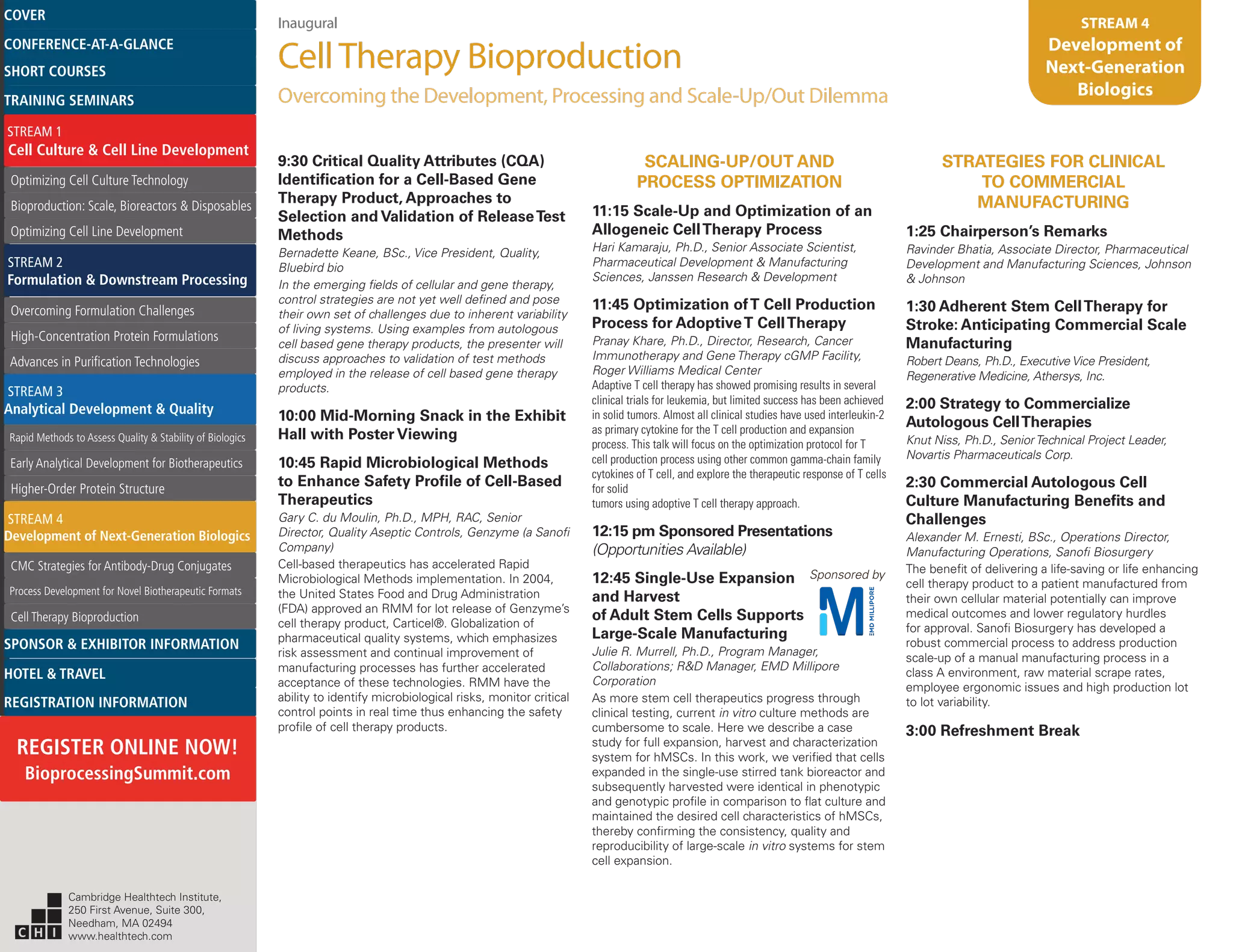 Inaugural
CellTherapy Bioproduction
Overcoming the Development, Processing and Scale-Up/Out Dilemma
STREAM 4
Development of
Next-Generation
Biologics
9:30 Critical Quality Attributes (CQA)
Identification for a Cell-Based Gene
Therapy Product, Approaches to
Selection and Validation of ReleaseTest
Methods
Bernadette Keane, BSc., Vice President, Quality,
Bluebird bio
In the emerging fields of cellular and gene therapy,
control strategies are not yet well defined and pose
their own set of challenges due to inherent variability
of living systems. Using examples from autologous
cell based gene therapy products, the presenter will
discuss approaches to validation of test methods
employed in the release of cell based gene therapy
products.
10:00 Mid-Morning Snack in the Exhibit
Hall with Poster Viewing
10:45 Rapid Microbiological Methods
to Enhance Safety Profile of Cell-Based
Therapeutics
Gary C. du Moulin, Ph.D., MPH, RAC, Senior
Director, Quality Aseptic Controls, Genzyme (a Sanofi
Company)
Cell-based therapeutics has accelerated Rapid
Microbiological Methods implementation. In 2004,
the United States Food and Drug Administration
(FDA) approved an RMM for lot release of Genzyme’s
cell therapy product, Carticel®. Globalization of
pharmaceutical quality systems, which emphasizes
risk assessment and continual improvement of
manufacturing processes has further accelerated
acceptance of these technologies. RMM have the
ability to identify microbiological risks, monitor critical
control points in real time thus enhancing the safety
profile of cell therapy products.
SCALING-UP/OUT AND
PROCESS OPTIMIZATION
11:15 Scale-Up and Optimization of an
Allogeneic CellTherapy Process
Hari Kamaraju, Ph.D., Senior Associate Scientist,
Pharmaceutical Development & Manufacturing
Sciences, Janssen Research & Development
11:45 Optimization ofT Cell Production
Process for AdoptiveT CellTherapy
Pranay Khare, Ph.D., Director, Research, Cancer
Immunotherapy and Gene Therapy cGMP Facility,
Roger Williams Medical Center
Adaptive T cell therapy has showed promising results in several
clinical trials for leukemia, but limited success has been achieved
in solid tumors. Almost all clinical studies have used interleukin-2
as primary cytokine for the T cell production and expansion
process. This talk will focus on the optimization protocol for T
cell production process using other common gamma-chain family
cytokines of T cell, and explore the therapeutic response of T cells
for solid
tumors using adoptive T cell therapy approach.
12:15 pm Sponsored Presentations
(Opportunities Available)
12:45 Single-Use Expansion Sponsored by
and Harvest
of Adult Stem Cells Supports
Large-Scale Manufacturing
Julie R. Murrell, Ph.D., Program Manager,
Collaborations; R&D Manager, EMD Millipore
Corporation
As more stem cell therapeutics progress through
clinical testing, current in vitro culture methods are
cumbersome to scale. Here we describe a case
study for full expansion, harvest and characterization
system for hMSCs. In this work, we verified that cells
expanded in the single-use stirred tank bioreactor and
subsequently harvested were identical in phenotypic
and genotypic profile in comparison to flat culture and
maintained the desired cell characteristics of hMSCs,
thereby confirming the consistency, quality and
reproducibility of large-scale in vitro systems for stem
cell expansion.
STRATEGIES FOR CLINICAL
TO COMMERCIAL
MANUFACTURING
1:25 Chairperson’s Remarks
Ravinder Bhatia, Associate Director, Pharmaceutical
Development and Manufacturing Sciences, Johnson
& Johnson
1:30 Adherent Stem CellTherapy for
Stroke: Anticipating Commercial Scale
Manufacturing
Robert Deans, Ph.D., Executive Vice President,
Regenerative Medicine, Athersys, Inc.
2:00 Strategy to Commercialize
Autologous CellTherapies
Knut Niss, Ph.D., SeniorTechnical Project Leader,
Novartis Pharmaceuticals Corp.
2:30 Commercial Autologous Cell
Culture Manufacturing Benefits and
Challenges
Alexander M. Ernesti, BSc., Operations Director,
Manufacturing Operations, Sanofi Biosurgery
The benefit of delivering a life-saving or life enhancing
cell therapy product to a patient manufactured from
their own cellular material potentially can improve
medical outcomes and lower regulatory hurdles
for approval. Sanofi Biosurgery has developed a
robust commercial process to address production
scale-up of a manual manufacturing process in a
class A environment, raw material scrape rates,
employee ergonomic issues and high production lot
to lot variability.
3:00 Refreshment Break
Cambridge Healthtech Institute,
250 First Avenue, Suite 300,
Needham, MA 02494
www.healthtech.com
Optimizing Cell Culture TechnologyOptimizing Cell Culture Technology
Bioproduction: Scale, Bioreactors & DisposablesBioproduction: Scale, Bioreactors & Disposables
Optimizing Cell Line DevelopmentOptimizing Cell Line Development
Overcoming Formulation ChallengesOvercoming Formulation Challenges
High-Concentration Protein FormulationsHigh-Concentration Protein Formulations
Advances in Purification TechnologiesAdvances in Purification Technologies
STREAM 3
Analytical Development & Quality
Rapid Methods to Assess Quality & Stability of BiologicsRapid Methods to Assess Quality & Stability of Biologics
Early Analytical Development for BiotherapeuticsEarly Analytical Development for Biotherapeutics
Higher-Order Protein StructureHigher-Order Protein Structure
STREAM 4
Development of Next-Generation Biologics
CMC Strategies for Antibody-Drug ConjugatesCMC Strategies for Antibody-Drug Conjugates
Process Development for Novel Biotherapeutic FormatsProcess Development for Novel Biotherapeutic Formats
Cell Therapy BioproductionCell Therapy Bioproduction
COVERCOVER
CONFERENCE-AT-A-GLANCECONFERENCE-AT-A-GLANCE
SHORT COURSESSHORT COURSES
HOTEL & TRAVELHOTEL & TRAVEL
SPONSOR & EXHIBITOR INFORMATIONSPONSOR & EXHIBITOR INFORMATION
REGISTRATION INFORMATIONREGISTRATION INFORMATION
REGISTER ONLINE NOW!
BioprocessingSummit.com
TRAINING SEMINARSTRAINING SEMINARS
STREAM 1
Cell Culture & Cell Line Development
STREAM 2
Formulation & Downstream Processing
 