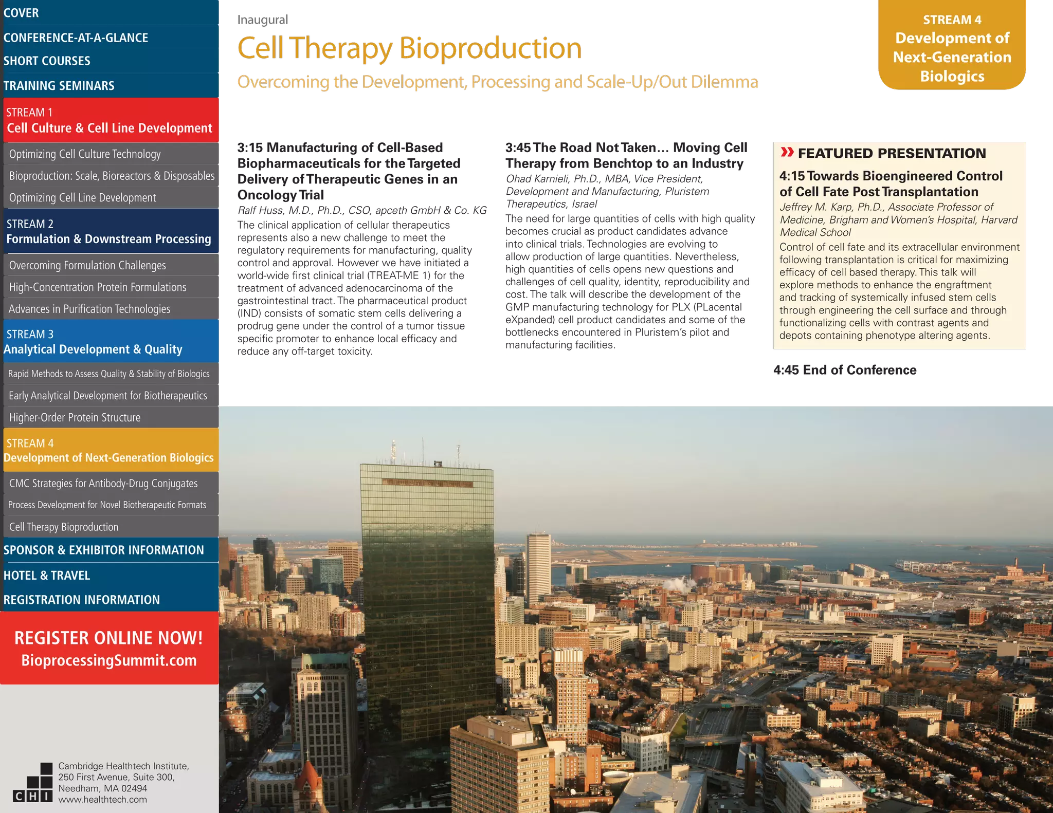 Inaugural
CellTherapy Bioproduction
Overcoming the Development, Processing and Scale-Up/Out Dilemma
STREAM 4
Development of
Next-Generation
Biologics
3:15 Manufacturing of Cell-Based
Biopharmaceuticals for theTargeted
Delivery ofTherapeutic Genes in an
OncologyTrial
Ralf Huss, M.D., Ph.D., CSO, apceth GmbH & Co. KG
The clinical application of cellular therapeutics
represents also a new challenge to meet the
regulatory requirements for manufacturing, quality
control and approval. However we have initiated a
world-wide first clinical trial (TREAT-ME 1) for the
treatment of advanced adenocarcinoma of the
gastrointestinal tract. The pharmaceutical product
(IND) consists of somatic stem cells delivering a
prodrug gene under the control of a tumor tissue
specific promoter to enhance local efficacy and
reduce any off-target toxicity.
3:45The Road NotTaken… Moving Cell
Therapy from Benchtop to an Industry
Ohad Karnieli, Ph.D., MBA, Vice President,
Development and Manufacturing, Pluristem
Therapeutics, Israel
The need for large quantities of cells with high quality
becomes crucial as product candidates advance
into clinical trials. Technologies are evolving to
allow production of large quantities. Nevertheless,
high quantities of cells opens new questions and
challenges of cell quality, identity, reproducibility and
cost. The talk will describe the development of the
GMP manufacturing technology for PLX (PLacental
eXpanded) cell product candidates and some of the
bottlenecks encountered in Pluristem’s pilot and
manufacturing facilities.
»»FEATURED PRESENTATION
4:15Towards Bioengineered Control
of Cell Fate PostTransplantation
Jeffrey M. Karp, Ph.D., Associate Professor of
Medicine, Brigham and Women’s Hospital, Harvard
Medical School
Control of cell fate and its extracellular environment
following transplantation is critical for maximizing
efficacy of cell based therapy. This talk will
explore methods to enhance the engraftment
and tracking of systemically infused stem cells
through engineering the cell surface and through
functionalizing cells with contrast agents and
depots containing phenotype altering agents.
4:45 End of Conference
Cambridge Healthtech Institute,
250 First Avenue, Suite 300,
Needham, MA 02494
www.healthtech.com
Optimizing Cell Culture TechnologyOptimizing Cell Culture Technology
Bioproduction: Scale, Bioreactors & DisposablesBioproduction: Scale, Bioreactors & Disposables
Optimizing Cell Line DevelopmentOptimizing Cell Line Development
Overcoming Formulation ChallengesOvercoming Formulation Challenges
High-Concentration Protein FormulationsHigh-Concentration Protein Formulations
Advances in Purification TechnologiesAdvances in Purification Technologies
STREAM 3
Analytical Development & Quality
Rapid Methods to Assess Quality & Stability of BiologicsRapid Methods to Assess Quality & Stability of Biologics
Early Analytical Development for BiotherapeuticsEarly Analytical Development for Biotherapeutics
Higher-Order Protein StructureHigher-Order Protein Structure
STREAM 4
Development of Next-Generation Biologics
CMC Strategies for Antibody-Drug ConjugatesCMC Strategies for Antibody-Drug Conjugates
Process Development for Novel Biotherapeutic FormatsProcess Development for Novel Biotherapeutic Formats
Cell Therapy BioproductionCell Therapy Bioproduction
COVERCOVER
CONFERENCE-AT-A-GLANCECONFERENCE-AT-A-GLANCE
SHORT COURSESSHORT COURSES
HOTEL & TRAVELHOTEL & TRAVEL
SPONSOR & EXHIBITOR INFORMATIONSPONSOR & EXHIBITOR INFORMATION
REGISTRATION INFORMATIONREGISTRATION INFORMATION
REGISTER ONLINE NOW!
BioprocessingSummit.com
TRAINING SEMINARSTRAINING SEMINARS
STREAM 1
Cell Culture & Cell Line Development
STREAM 2
Formulation & Downstream Processing
 