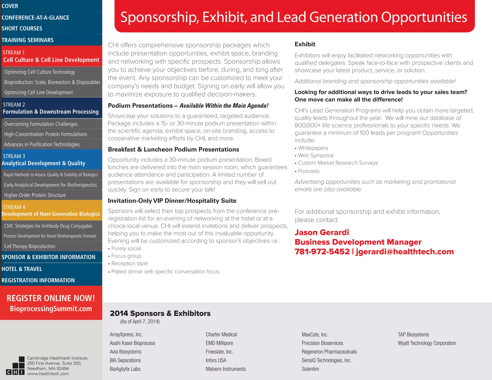 CHI offers comprehensive sponsorship packages which
include presentation opportunities, exhibit space, branding
and networking with specific prospects. Sponsorship allows
you to achieve your objectives before, during, and long after
the event. Any sponsorship can be customized to meet your
company’s needs and budget. Signing on early will allow you
to maximize exposure to qualified decision-makers.
Podium Presentations – Available Within the Main Agenda!
Showcase your solutions to a guaranteed, targeted audience.
Package includes a 15- or 30-minute podium presentation within
the scientific agenda, exhibit space, on-site branding, access to
cooperative marketing efforts by CHI, and more.
Breakfast & Luncheon Podium Presentations
Opportunity includes a 30-minute podium presentation. Boxed
lunches are delivered into the main session room, which guarantees
audience attendance and participation. A limited number of
presentations are available for sponsorship and they will sell out
quickly. Sign on early to secure your talk!
Invitation-Only VIP Dinner/Hospitality Suite
Sponsors will select their top prospects from the conference pre-
registration list for an evening of networking at the hotel or at a
choice local venue. CHI will extend invitations and deliver prospects,
helping you to make the most out of this invaluable opportunity.
Evening will be customized according to sponsor’s objectives i.e.:
• Purely social
• Focus group
• Reception style
• Plated dinner with specific conversation focus
Exhibit
Exhibitors will enjoy facilitated networking opportunities with
qualified delegates. Speak face-to-face with prospective clients and
showcase your latest product, service, or solution.
Additional branding and sponsorship opportunities available!
Looking for additional ways to drive leads to your sales team?
One move can make all the difference!
CHI’s Lead Generation Programs will help you obtain more targeted,
quality leads throughout the year. We will mine our database of
800,000+ life science professionals to your specific needs. We
guarantee a minimum of 100 leads per program! Opportunities
include:
• Whitepapers
• Web Symposia
• Custom Market Research Surveys
• Podcasts
Advertising opportunities such as marketing and promotional
emails are also available.
For additional sponsorship and exhibit information,
please contact:
Jason Gerardi
Business Development Manager
781-972-5452 | jgerardi@healthtech.com
Sponsorship, Exhibit, and Lead Generation Opportunities
ArrayXpress, Inc.
Asahi Kasei Bioprocess
Avia Biosystems
BIA Separations
BioAgilytix Labs
Charter Medical
EMD Millipore
Freeslate, Inc.
Infors USA
Malvern Instruments
MaxCyte, Inc.
Precision Bioservices
Regeneron Pharmaceuticals
SensiQ Technologies, Inc.
Solentim
TAP Biosystems
Wyatt Technology Corporation
2014 Sponsors & Exhibitors
(As of April 7, 2014)
Cambridge Healthtech Institute,
250 First Avenue, Suite 300,
Needham, MA 02494
www.healthtech.com
Optimizing Cell Culture TechnologyOptimizing Cell Culture Technology
Bioproduction: Scale, Bioreactors & DisposablesBioproduction: Scale, Bioreactors & Disposables
Optimizing Cell Line DevelopmentOptimizing Cell Line Development
Overcoming Formulation ChallengesOvercoming Formulation Challenges
High-Concentration Protein FormulationsHigh-Concentration Protein Formulations
Advances in Purification TechnologiesAdvances in Purification Technologies
STREAM 3
Analytical Development & Quality
Rapid Methods to Assess Quality & Stability of BiologicsRapid Methods to Assess Quality & Stability of Biologics
Early Analytical Development for BiotherapeuticsEarly Analytical Development for Biotherapeutics
Higher-Order Protein StructureHigher-Order Protein Structure
STREAM 4
Development of Next-Generation Biologics
CMC Strategies for Antibody-Drug ConjugatesCMC Strategies for Antibody-Drug Conjugates
Process Development for Novel Biotherapeutic FormatsProcess Development for Novel Biotherapeutic Formats
Cell Therapy BioproductionCell Therapy Bioproduction
COVERCOVER
CONFERENCE-AT-A-GLANCECONFERENCE-AT-A-GLANCE
SHORT COURSESSHORT COURSES
HOTEL & TRAVELHOTEL & TRAVEL
SPONSOR & EXHIBITOR INFORMATIONSPONSOR & EXHIBITOR INFORMATION
REGISTRATION INFORMATIONREGISTRATION INFORMATION
REGISTER ONLINE NOW!
BioprocessingSummit.com
TRAINING SEMINARSTRAINING SEMINARS
STREAM 1
Cell Culture & Cell Line Development
STREAM 2
Formulation & Downstream Processing
 