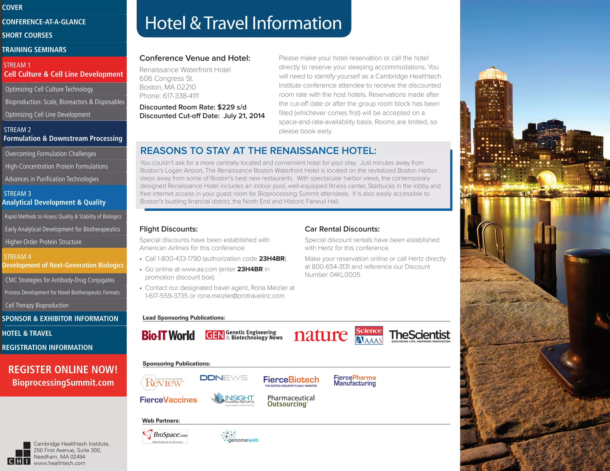Hotel &Travel Information
Conference Venue and Hotel:
Renaissance Waterfront Hotel
606 Congress St.
Boston, MA 02210
Phone: 617-338-4111
Discounted Room Rate: $229 s/d
Discounted Cut-off Date: July 21, 2014
Please make your hotel reservation or call the hotel
directly to reserve your sleeping accommodations. You
will need to identify yourself as a Cambridge Healthtech
Institute conference attendee to receive the discounted
room rate with the host hotels. Reservations made after
the cut-off date or after the group room block has been
filled (whichever comes first) will be accepted on a
space-and-rate-availability basis. Rooms are limited, so
please book early.
Flight Discounts:
Special discounts have been established with
American Airlines for this conference:
•	 Call 1-800-433-1790 (authorization code 23H4BR).
•	 Go online at www.aa.com (enter 23H4BR in
promotion discount box).
•	 Contact our designated travel agent, Rona Meizler at
1-617-559-3735 or rona.meizler@protravelinc.com
Car Rental Discounts:
Special discount rentals have been established
with Hertz for this conference.
Make your reservation online or call Hertz directly
at 800-654-3131 and reference our Discount
Number 04KL0005
Web Partners:
Sponsoring Publications:
Lead Sponsoring Publications:
FierceBiotechTHE BIOTECH INDUSTRY’S DAILY MONITOR
REASONS TO STAY AT THE RENAISSANCE HOTEL:
You couldn’t ask for a more centrally located and convenient hotel for your stay. Just minutes away from
Boston’s Logan Airport, The Renaissance Boston Waterfront Hotel is located on the revitalized Boston Harbor
steps away from some of Boston’s best new restaurants. With spectacular harbor views, the contemporary
designed Renaissance Hotel includes an indoor pool, well-equipped fitness center, Starbucks in the lobby and
free internet access in your guest room for Bioprocessing Summit attendees. It is also easily accessible to
Boston’s bustling financial district, the North End and Historic Faneuil Hall.
TM
Cambridge Healthtech Institute,
250 First Avenue, Suite 300,
Needham, MA 02494
www.healthtech.com
Optimizing Cell Culture TechnologyOptimizing Cell Culture Technology
Bioproduction: Scale, Bioreactors & DisposablesBioproduction: Scale, Bioreactors & Disposables
Optimizing Cell Line DevelopmentOptimizing Cell Line Development
Overcoming Formulation ChallengesOvercoming Formulation Challenges
High-Concentration Protein FormulationsHigh-Concentration Protein Formulations
Advances in Purification TechnologiesAdvances in Purification Technologies
STREAM 3
Analytical Development & Quality
Rapid Methods to Assess Quality & Stability of BiologicsRapid Methods to Assess Quality & Stability of Biologics
Early Analytical Development for BiotherapeuticsEarly Analytical Development for Biotherapeutics
Higher-Order Protein StructureHigher-Order Protein Structure
STREAM 4
Development of Next-Generation Biologics
CMC Strategies for Antibody-Drug ConjugatesCMC Strategies for Antibody-Drug Conjugates
Process Development for Novel Biotherapeutic FormatsProcess Development for Novel Biotherapeutic Formats
Cell Therapy BioproductionCell Therapy Bioproduction
COVERCOVER
CONFERENCE-AT-A-GLANCECONFERENCE-AT-A-GLANCE
SHORT COURSESSHORT COURSES
HOTEL & TRAVELHOTEL & TRAVEL
SPONSOR & EXHIBITOR INFORMATIONSPONSOR & EXHIBITOR INFORMATION
REGISTRATION INFORMATIONREGISTRATION INFORMATION
REGISTER ONLINE NOW!
BioprocessingSummit.com
TRAINING SEMINARSTRAINING SEMINARS
STREAM 1
Cell Culture & Cell Line Development
STREAM 2
Formulation & Downstream Processing
 
