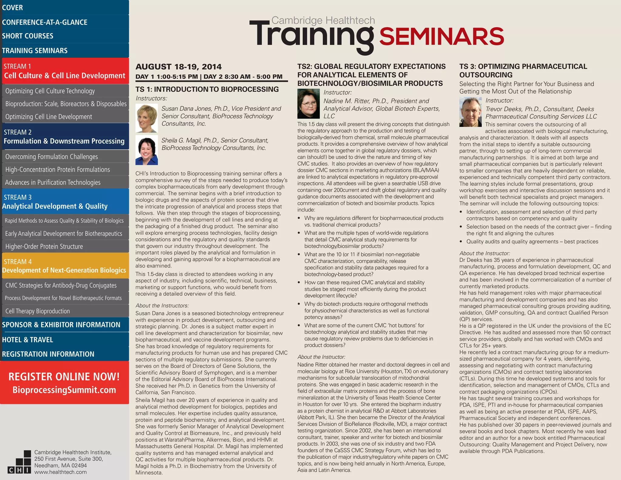 Cambridge Healthtech
AUGUST 18-19, 2014
DAY 1 1:00-5:15 PM | DAY 2 8:30 AM - 5:00 PM
TS 1: INTRODUCTIONTO BIOPROCESSING
Instructors:
Susan Dana Jones, Ph.D., Vice President and
Senior Consultant, BioProcessTechnology
Consultants, Inc.
Sheila G. Magil, Ph.D., Senior Consultant,
BioProcessTechnology Consultants, Inc.
CHI’s Introduction to Bioprocessing training seminar offers a
comprehensive survey of the steps needed to produce today’s
complex biopharmaceuticals from early development through
commercial. The seminar begins with a brief introduction to
biologic drugs and the aspects of protein science that drive
the intricate progression of analytical and process steps that
follows. We then step through the stages of bioprocessing,
beginning with the development of cell lines and ending at
the packaging of a finished drug product. The seminar also
will explore emerging process technologies, facility design
considerations and the regulatory and quality standards
that govern our industry throughout development. The
important roles played by the analytical and formulation in
developing and gaining approval for a biopharmaceutical are
also examined.
This 1.5-day class is directed to attendees working in any
aspect of industry, including scientific, technical, business,
marketing or support functions, who would benefit from
receiving a detailed overview of this field.
About the Instructors:
Susan Dana Jones is a seasoned biotechnology entrepreneur
with experience in product development, outsourcing and
strategic planning. Dr. Jones is a subject matter expert in
cell line development and characterization for biosimilar, new
biopharmaceutical, and vaccine development programs.
She has broad knowledge of regulatory requirements for
manufacturing products for human use and has prepared CMC
sections of multiple regulatory submissions. She currently
serves on the Board of Directors of Gene Solutions, the
Scientific Advisory Board of Symphogen, and is a member
of the Editorial Advisory Board of BioProcess International.
She received her Ph.D. in Genetics from the University of
California, San Francisco.
Sheila Magil has over 20 years of experience in quality and
analytical method development for biologics, peptides and
small molecules. Her expertise includes quality assurance,
protein and peptide biochemistry, and analytical development.
She was formerly Senior Manager of Analytical Development
and Quality Control at Biomeasure, Inc., and previously held
positions at WaratahPharma, Alkermes, Bion, and HHMI at
Massachusetts General Hospital. Dr. Magil has implemented
quality systems and has managed external analytical and
QC activities for multiple biopharmaceutical products. Dr.
Magil holds a Ph.D. in Biochemistry from the University of
Minnesota.
TS2: GLOBAL REGULATORY EXPECTATIONS
FOR ANALYTICAL ELEMENTS OF
BIOTECHNOLOGY/BIOSIMILAR PRODUCTS
Instructor:
Nadine M. Ritter, Ph.D., President and
Analytical Advisor, Global Biotech Experts,
LLC
This 1.5 day class will present the driving concepts that distinguish
the regulatory approach to the production and testing of
biologically-derived from chemical, small molecule pharmaceutical
products. It provides a comprehensive overview of how analytical
elements come together in global regulatory dossiers, which
can (should!) be used to drive the nature and timing of key
CMC studies. It also provides an overview of how regulatory
dossier CMC sections in marketing authorizations (BLA/MAA)
are linked to analytical expectations in regulatory pre-approval
inspections. All attendees will be given a searchable USB drive
containing over 200current and draft global regulatory and quality
guidance documents associated with the development and
commercialization of biotech and biosimilar products.Topics
include:
•	 Why are regulations different for biopharmaceutical products
vs. traditional chemical products?
•	 What are the multiple types of world-wide regulations
that detail CMC analytical study requirements for
biotechnology/biosimilar products?
•	 What are the 10 (or 11 if biosimilar) non-negotiable
CMC characterization, comparability, release
specification and stability data packages required for a
biotechnology-based product?
•	 How can these required CMC analytical and stability
studies be staged most efficiently during the product
development lifecycle?
•	 Why do biotech products require orthogonal methods
for physiochemical characteristics as well as functional
potency assays?
•	 What are some of the current CMC ‘hot buttons’ for
biotechnology analytical and stability studies that may
cause regulatory review problems due to deficiencies in
product dossiers?
About the Instructor:
Nadine Ritter obtained her master and doctoral degrees in cell and
molecular biology at Rice University (Houston,TX) on evolutionary
mechanisms for subcellular translocation of mitochondrial
proteins. She was engaged in basic academic research in the
field of extracellular matrix proteins and the process of bone
mineralization at the University ofTexas Health Science Center
in Houston for over 10 yrs. She entered the biopharm industry
as a protein chemist in analytical R&D at Abbott Laboratories
(Abbott Park, IL). She then became the Director of the Analytical
Services Division of BioReliance (Rockville, MD), a major contract
testing organization. Since 2002, she has been an international
consultant, trainer, speaker and writer for biotech and biosimilar
products. In 2003, she was one of six industry and two FDA
founders of the CaSSS CMC Strategy Forum, which has led to
the publication of major industry/regulatory white papers on CMC
topics, and is now being held annually in North America, Europe,
Asia and Latin America.
TS 3: OPTIMIZING PHARMACEUTICAL
OUTSOURCING
Selecting the Right Partner for Your Business and
Getting the Most Out of the Relationship
Instructor:
Trevor Deeks, Ph.D., Consultant, Deeks
Pharmaceutical Consulting Services LLC
This seminar covers the outsourcing of all
activities associated with biological manufacturing,
analysis and characterization. It deals with all aspects
from the initial steps to identify a suitable outsourcing
partner, through to setting up of long-term commercial
manufacturing partnerships. It is aimed at both large and
small pharmaceutical companies but is particularly relevant
to smaller companies that are heavily dependent on reliable,
experienced and technically competent third party contractors.
The learning styles include formal presentations, group
workshop exercises and interactive discussion sessions and it
will benefit both technical specialists and project managers.
The seminar will include the following outsourcing topics:
•	 Identification, assessment and selection of third party
contractprs based on competency and quality
•	 Selection based on the needs of the contract giver – finding
the right fit and aligning the cultures
•	 Quality audits and quality agreements – best practices
About the Instructor:
Dr Deeks has 35 years of experience in pharmaceutical
manufacturing, process and formulation development, QC and
QA experience. He has developed broad technical expertise
and has been involved in the commercialization of a number of
currently marketed products.
He has held management roles with major pharmaceutical
manufacturing and development companies and has also
managed pharmaceutical consulting groups providing auditing,
validation, GMP consulting, QA and contract Qualified Person
(QP) services.
He is a QP registered in the UK under the provisions of the EC
Directive. He has audited and assessed more than 50 contract
service providers, globally and has worked with CMOs and
CTLs for 25+ years.
He recently led a contract manufacturing group for a medium-
sized pharmaceutical company for 4 years, identifying,
assessing and negotiating with contract manufacturing
organizations (CMOs) and contract testing laboratories
(CTLs). During this time he developed systems and tools for
identification, selection and management of CMOs, CTLs and
contract packaging organizations (CPOs).
He has taught several training courses and workshops for
PDA, ISPE, PTI and in-house for pharmaceutical companies
as well as being an active presenter at PDA, ISPE, AAPS,
Pharmaceutical Society and independent conferences.
He has published over 30 papers in peer-reviewed journals and
several books and book chapters. Most recently he was lead
editor and an author for a new book entitled Pharmaceutical
Outsourcing: Quality Management and Project Delivery, now
available through PDA Publications.Cambridge Healthtech Institute,
250 First Avenue, Suite 300,
Needham, MA 02494
www.healthtech.com
Optimizing Cell Culture TechnologyOptimizing Cell Culture Technology
Bioproduction: Scale, Bioreactors & DisposablesBioproduction: Scale, Bioreactors & Disposables
Optimizing Cell Line DevelopmentOptimizing Cell Line Development
Overcoming Formulation ChallengesOvercoming Formulation Challenges
High-Concentration Protein FormulationsHigh-Concentration Protein Formulations
Advances in Purification TechnologiesAdvances in Purification Technologies
STREAM 3
Analytical Development & Quality
Rapid Methods to Assess Quality & Stability of BiologicsRapid Methods to Assess Quality & Stability of Biologics
Early Analytical Development for BiotherapeuticsEarly Analytical Development for Biotherapeutics
Higher-Order Protein StructureHigher-Order Protein Structure
STREAM 4
Development of Next-Generation Biologics
CMC Strategies for Antibody-Drug ConjugatesCMC Strategies for Antibody-Drug Conjugates
Process Development for Novel Biotherapeutic FormatsProcess Development for Novel Biotherapeutic Formats
Cell Therapy BioproductionCell Therapy Bioproduction
COVERCOVER
CONFERENCE-AT-A-GLANCECONFERENCE-AT-A-GLANCE
SHORT COURSESSHORT COURSES
HOTEL & TRAVELHOTEL & TRAVEL
SPONSOR & EXHIBITOR INFORMATIONSPONSOR & EXHIBITOR INFORMATION
REGISTRATION INFORMATIONREGISTRATION INFORMATION
REGISTER ONLINE NOW!
BioprocessingSummit.com
TRAINING SEMINARSTRAINING SEMINARS
STREAM 1
Cell Culture & Cell Line Development
STREAM 2
Formulation & Downstream Processing
 