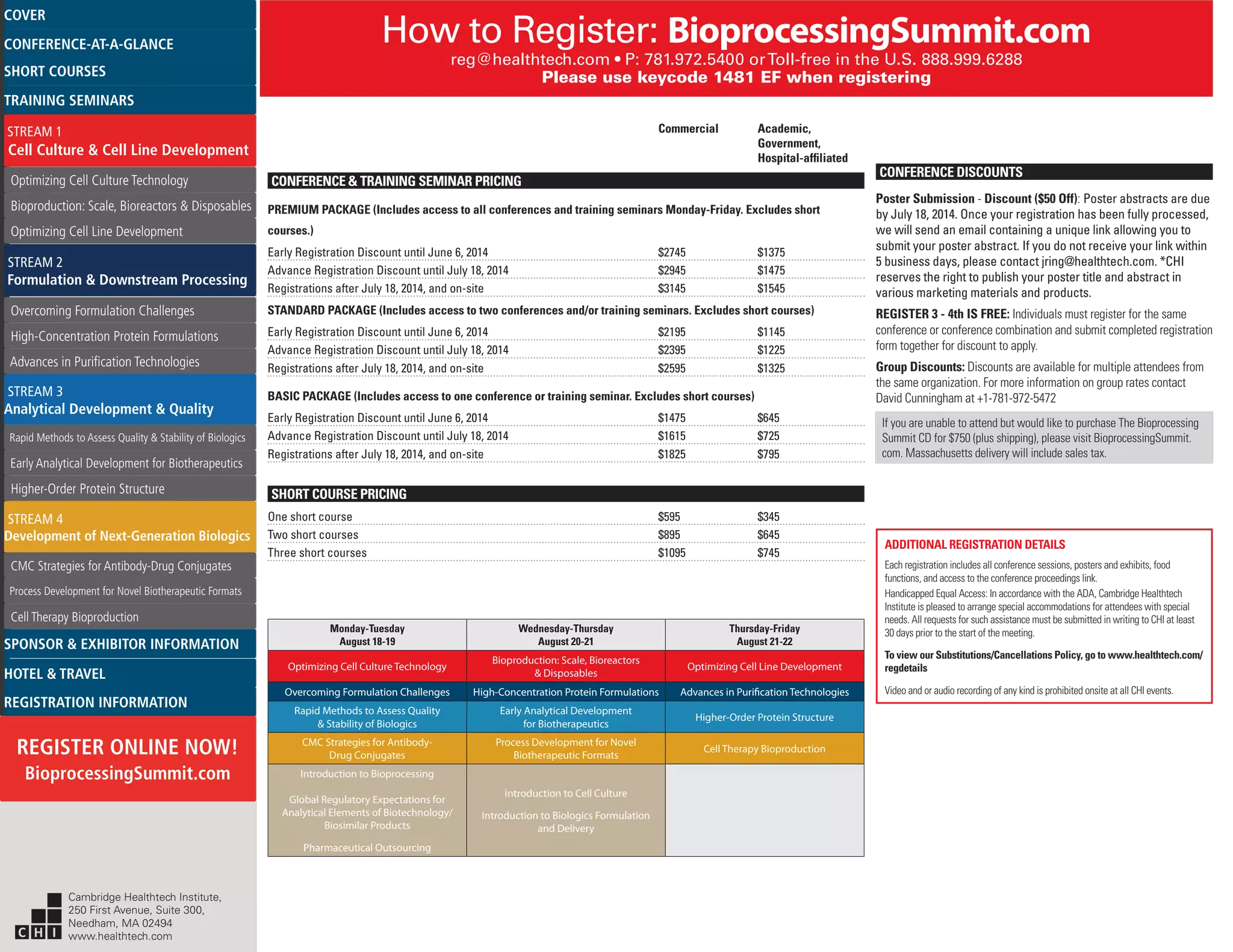 How to Register: BioprocessingSummit.com
reg@healthtech.com • P: 781.972.5400 orToll-free in the U.S. 888.999.6288
Please use keycode 1481 EF when registering
CONFERENCE DISCOUNTS
Poster Submission - Discount ($50 Off): Poster abstracts are due
by July 18, 2014. Once your registration has been fully processed,
we will send an email containing a unique link allowing you to
submit your poster abstract. If you do not receive your link within
5 business days, please contact jring@healthtech.com. *CHI
reserves the right to publish your poster title and abstract in
various marketing materials and products.
REGISTER 3 ­- 4th IS FREE: Individuals must register for the same
conference or conference combination and submit completed registration
form together for discount to apply.
Group Discounts: Discounts are available for multiple attendees from
the same organization. For more information on group rates contact
David Cunningham at +1-781-972-5472
If you are unable to attend but would like to purchase The Bioprocessing
Summit CD for $750 (plus shipping), please visit BioprocessingSummit.
com. Massachusetts delivery will include sales tax.
Monday-Tuesday
August 18-19
Wednesday-Thursday
August 20-21
Thursday-Friday
August 21-22
Optimizing Cell Culture Technology
Bioproduction: Scale, Bioreactors
& Disposables
Optimizing Cell Line Development
Overcoming Formulation Challenges High-Concentration Protein Formulations Advances in Purification Technologies
Rapid Methods to Assess Quality
& Stability of Biologics
Early Analytical Development
for Biotherapeutics
Higher-Order Protein Structure
CMC Strategies for Antibody-
Drug Conjugates
Process Development for Novel
Biotherapeutic Formats
Cell Therapy Bioproduction
Introduction to Bioprocessing
Global Regulatory Expectations for
Analytical Elements of Biotechnology/
Biosimilar Products
Pharmaceutical Outsourcing
Introduction to Cell Culture
Introduction to Biologics Formulation
and Delivery
ADDITIONAL REGISTRATION DETAILS
Each registration includes all conference sessions, posters and exhibits, food
functions, and access to the conference proceedings link.
Handicapped Equal Access: In accordance with the ADA, Cambridge Healthtech
Institute is pleased to arrange special accommodations for attendees with special
needs. All requests for such assistance must be submitted in writing to CHI at least
30 days prior to the start of the meeting.
To view our Substitutions/Cancellations Policy, go to www.healthtech.com/
regdetails
Video and or audio recording of any kind is prohibited onsite at all CHI events.
	 Commercial	 Academic, 		
		 Government, 		
		Hospital-affiliated
CONFERENCE & TRAINING SEMINAR PRICING
PREMIUM PACKAGE (Includes access to all conferences and training seminars Monday-Friday. Excludes short
courses.)
Early Registration Discount until June 6, 2014	 $2745	 $1375
Advance Registration Discount until July 18, 2014	 $2945	 $1475
Registrations after July 18, 2014, and on-site	 $3145	 $1545
STANDARD PACKAGE (Includes access to two conferences and/or training seminars. Excludes short courses)
Early Registration Discount until June 6, 2014	 $2195	 $1145
Advance Registration Discount until July 18, 2014	 $2395	 $1225
Registrations after July 18, 2014, and on-site	 $2595	 $1325
BASIC PACKAGE (Includes access to one conference or training seminar. Excludes short courses)
Early Registration Discount until June 6, 2014	 $1475	 $645
Advance Registration Discount until July 18, 2014	 $1615	 $725
Registrations after July 18, 2014, and on-site	 $1825	 $795
SHORT COURSE PRICING
One short course	 $595	 $345
Two short courses	 $895	 $645
Three short courses	 $1095	 $745
Cambridge Healthtech Institute,
250 First Avenue, Suite 300,
Needham, MA 02494
www.healthtech.com
Optimizing Cell Culture TechnologyOptimizing Cell Culture Technology
Bioproduction: Scale, Bioreactors & DisposablesBioproduction: Scale, Bioreactors & Disposables
Optimizing Cell Line DevelopmentOptimizing Cell Line Development
Overcoming Formulation ChallengesOvercoming Formulation Challenges
High-Concentration Protein FormulationsHigh-Concentration Protein Formulations
Advances in Purification TechnologiesAdvances in Purification Technologies
STREAM 3
Analytical Development & Quality
Rapid Methods to Assess Quality & Stability of BiologicsRapid Methods to Assess Quality & Stability of Biologics
Early Analytical Development for BiotherapeuticsEarly Analytical Development for Biotherapeutics
Higher-Order Protein StructureHigher-Order Protein Structure
STREAM 4
Development of Next-Generation Biologics
CMC Strategies for Antibody-Drug ConjugatesCMC Strategies for Antibody-Drug Conjugates
Process Development for Novel Biotherapeutic FormatsProcess Development for Novel Biotherapeutic Formats
Cell Therapy BioproductionCell Therapy Bioproduction
COVERCOVER
CONFERENCE-AT-A-GLANCECONFERENCE-AT-A-GLANCE
SHORT COURSESSHORT COURSES
HOTEL & TRAVELHOTEL & TRAVEL
SPONSOR & EXHIBITOR INFORMATIONSPONSOR & EXHIBITOR INFORMATION
REGISTRATION INFORMATIONREGISTRATION INFORMATION
REGISTER ONLINE NOW!
BioprocessingSummit.com
TRAINING SEMINARSTRAINING SEMINARS
STREAM 1
Cell Culture & Cell Line Development
STREAM 2
Formulation & Downstream Processing
 