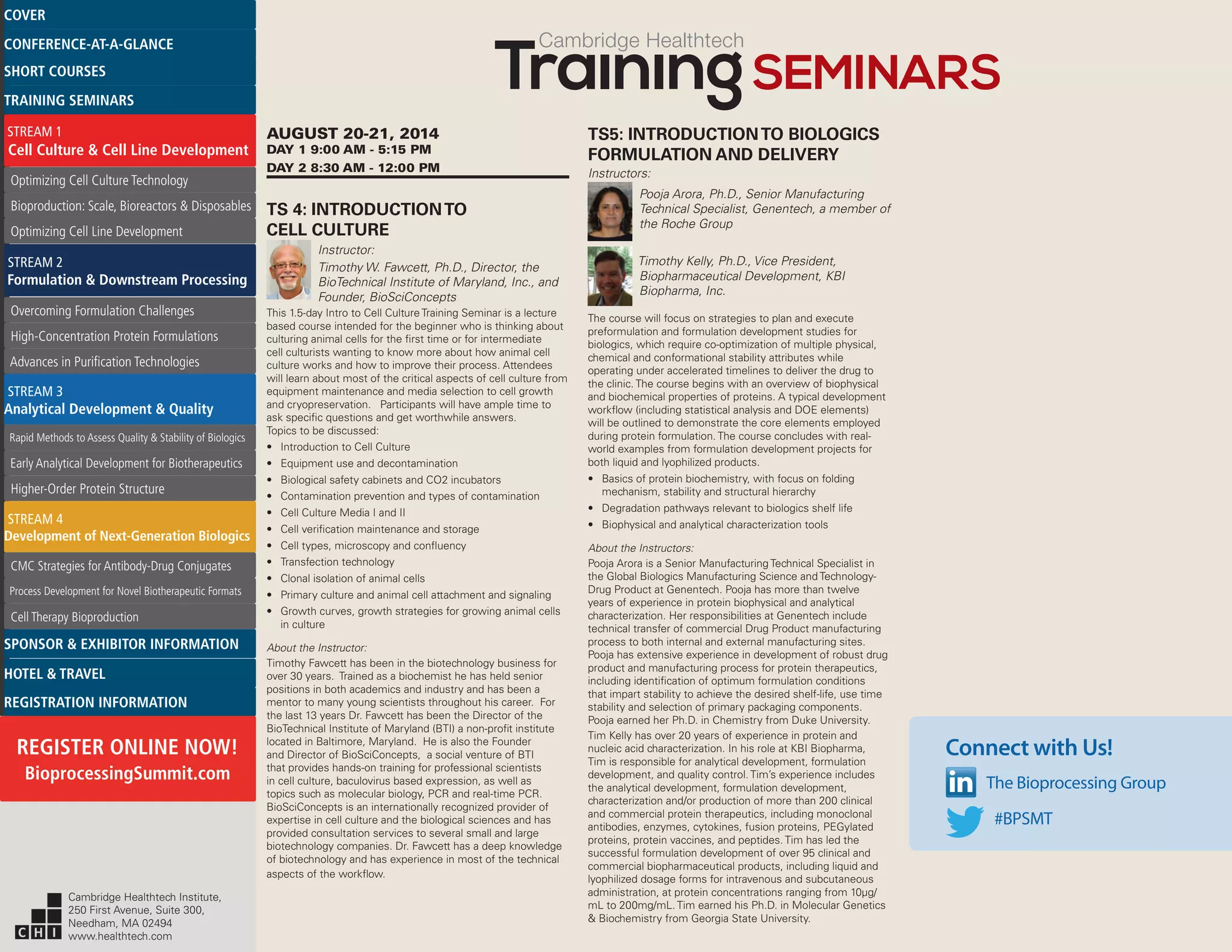 Cambridge Healthtech
AUGUST 20-21, 2014
DAY 1 9:00 AM - 5:15 PM
DAY 2 8:30 AM - 12:00 PM
TS 4: INTRODUCTIONTO
CELL CULTURE
Instructor:
Timothy W. Fawcett, Ph.D., Director, the
BioTechnical Institute of Maryland, Inc., and
Founder, BioSciConcepts
This 1.5-day Intro to Cell Culture Training Seminar is a lecture
based course intended for the beginner who is thinking about
culturing animal cells for the first time or for intermediate
cell culturists wanting to know more about how animal cell
culture works and how to improve their process. Attendees
will learn about most of the critical aspects of cell culture from
equipment maintenance and media selection to cell growth
and cryopreservation. Participants will have ample time to
ask specific questions and get worthwhile answers.
Topics to be discussed:
•	 Introduction to Cell Culture
•	 Equipment use and decontamination
•	 Biological safety cabinets and CO2 incubators
•	 Contamination prevention and types of contamination
•	 Cell Culture Media I and II
•	 Cell verification maintenance and storage
•	 Cell types, microscopy and confluency
•	 Transfection technology
•	 Clonal isolation of animal cells
•	 Primary culture and animal cell attachment and signaling
•	 Growth curves, growth strategies for growing animal cells
in culture
About the Instructor:
Timothy Fawcett has been in the biotechnology business for
over 30 years. Trained as a biochemist he has held senior
positions in both academics and industry and has been a
mentor to many young scientists throughout his career. For
the last 13 years Dr. Fawcett has been the Director of the
BioTechnical Institute of Maryland (BTI) a non-profit institute
located in Baltimore, Maryland. He is also the Founder
and Director of BioSciConcepts, a social venture of BTI
that provides hands-on training for professional scientists
in cell culture, baculovirus based expression, as well as
topics such as molecular biology, PCR and real-time PCR.
BioSciConcepts is an internationally recognized provider of
expertise in cell culture and the biological sciences and has
provided consultation services to several small and large
biotechnology companies. Dr. Fawcett has a deep knowledge
of biotechnology and has experience in most of the technical
aspects of the workflow.
TS5: INTRODUCTIONTO BIOLOGICS
FORMULATION AND DELIVERY
Instructors:
Pooja Arora, Ph.D., Senior Manufacturing
Technical Specialist, Genentech, a member of
the Roche Group
Timothy Kelly, Ph.D., Vice President,
Biopharmaceutical Development, KBI
Biopharma, Inc.
The course will focus on strategies to plan and execute
preformulation and formulation development studies for
biologics, which require co-optimization of multiple physical,
chemical and conformational stability attributes while
operating under accelerated timelines to deliver the drug to
the clinic. The course begins with an overview of biophysical
and biochemical properties of proteins. A typical development
workflow (including statistical analysis and DOE elements)
will be outlined to demonstrate the core elements employed
during protein formulation. The course concludes with real-
world examples from formulation development projects for
both liquid and lyophilized products.
•	 Basics of protein biochemistry, with focus on folding
mechanism, stability and structural hierarchy
•	 Degradation pathways relevant to biologics shelf life
•	 Biophysical and analytical characterization tools
About the Instructors:
Pooja Arora is a Senior Manufacturing Technical Specialist in
the Global Biologics Manufacturing Science and Technology-
Drug Product at Genentech. Pooja has more than twelve
years of experience in protein biophysical and analytical
characterization. Her responsibilities at Genentech include
technical transfer of commercial Drug Product manufacturing
process to both internal and external manufacturing sites.
Pooja has extensive experience in development of robust drug
product and manufacturing process for protein therapeutics,
including identification of optimum formulation conditions
that impart stability to achieve the desired shelf-life, use time
stability and selection of primary packaging components.
Pooja earned her Ph.D. in Chemistry from Duke University.
Tim Kelly has over 20 years of experience in protein and
nucleic acid characterization. In his role at KBI Biopharma,
Tim is responsible for analytical development, formulation
development, and quality control. Tim’s experience includes
the analytical development, formulation development,
characterization and/or production of more than 200 clinical
and commercial protein therapeutics, including monoclonal
antibodies, enzymes, cytokines, fusion proteins, PEGylated
proteins, protein vaccines, and peptides. Tim has led the
successful formulation development of over 95 clinical and
commercial biopharmaceutical products, including liquid and
lyophilized dosage forms for intravenous and subcutaneous
administration, at protein concentrations ranging from 10µg/
mL to 200mg/mL. Tim earned his Ph.D. in Molecular Genetics
& Biochemistry from Georgia State University.
Connect with Us!
The Bioprocessing Group
#BPSMT
Cambridge Healthtech Institute,
250 First Avenue, Suite 300,
Needham, MA 02494
www.healthtech.com
Optimizing Cell Culture TechnologyOptimizing Cell Culture Technology
Bioproduction: Scale, Bioreactors & DisposablesBioproduction: Scale, Bioreactors & Disposables
Optimizing Cell Line DevelopmentOptimizing Cell Line Development
Overcoming Formulation ChallengesOvercoming Formulation Challenges
High-Concentration Protein FormulationsHigh-Concentration Protein Formulations
Advances in Purification TechnologiesAdvances in Purification Technologies
STREAM 3
Analytical Development & Quality
Rapid Methods to Assess Quality & Stability of BiologicsRapid Methods to Assess Quality & Stability of Biologics
Early Analytical Development for BiotherapeuticsEarly Analytical Development for Biotherapeutics
Higher-Order Protein StructureHigher-Order Protein Structure
STREAM 4
Development of Next-Generation Biologics
CMC Strategies for Antibody-Drug ConjugatesCMC Strategies for Antibody-Drug Conjugates
Process Development for Novel Biotherapeutic FormatsProcess Development for Novel Biotherapeutic Formats
Cell Therapy BioproductionCell Therapy Bioproduction
COVERCOVER
CONFERENCE-AT-A-GLANCECONFERENCE-AT-A-GLANCE
SHORT COURSESSHORT COURSES
HOTEL & TRAVELHOTEL & TRAVEL
SPONSOR & EXHIBITOR INFORMATIONSPONSOR & EXHIBITOR INFORMATION
REGISTRATION INFORMATIONREGISTRATION INFORMATION
REGISTER ONLINE NOW!
BioprocessingSummit.com
TRAINING SEMINARSTRAINING SEMINARS
STREAM 1
Cell Culture & Cell Line Development
STREAM 2
Formulation & Downstream Processing
 