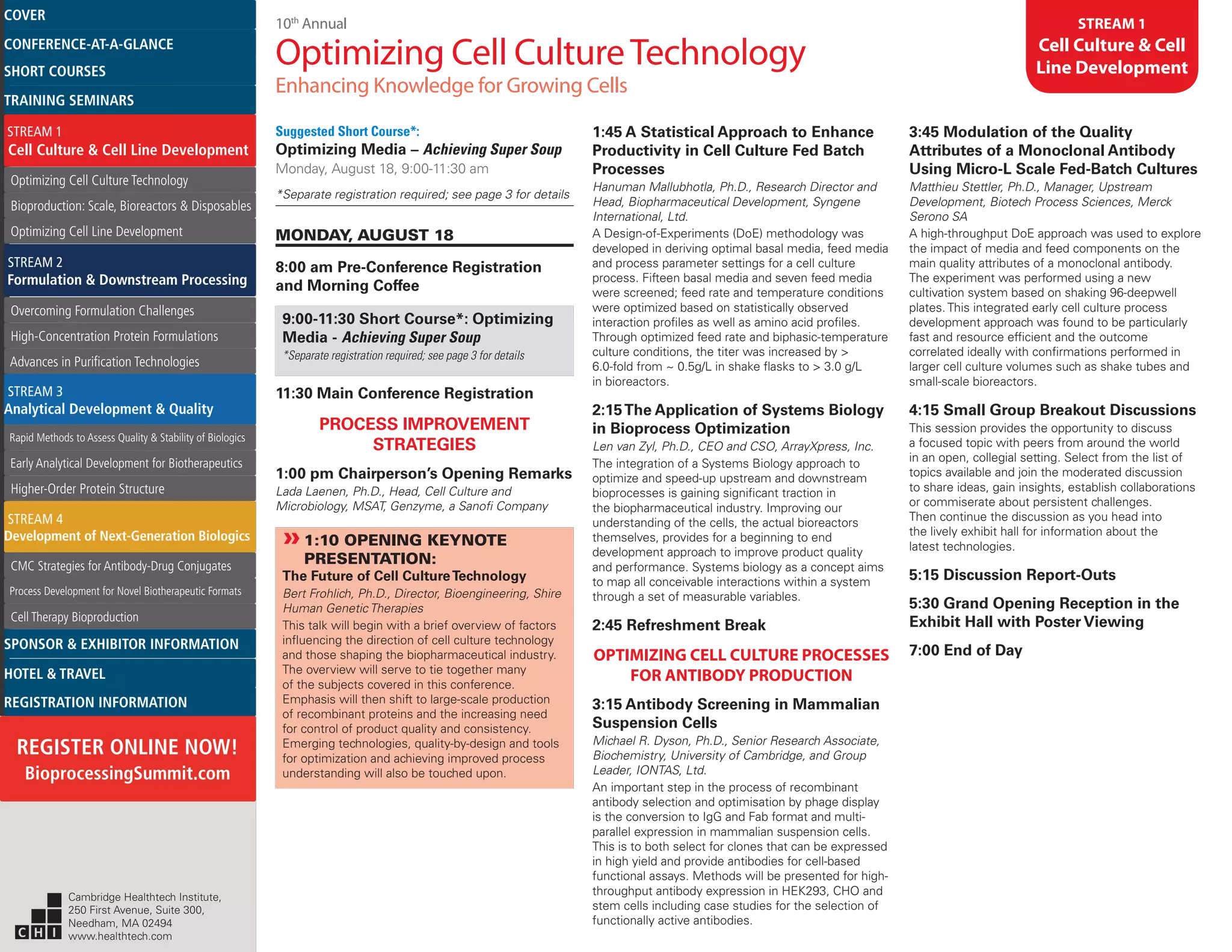 10th
Annual
Optimizing Cell CultureTechnology
Enhancing Knowledge for Growing Cells
STREAM 1
Cell Culture & Cell
Line Development
Suggested Short Course*:
Optimizing Media – Achieving Super Soup
Monday, August 18, 9:00-11:30 am
*Separate registration required; see page 3 for details
MONDAY, AUGUST 18
8:00 am Pre-Conference Registration
and Morning Coffee
9:00-11:30 Short Course*: Optimizing
Media - Achieving Super Soup
*Separate registration required; see page 3 for details
11:30 Main Conference Registration
PROCESS IMPROVEMENT
STRATEGIES
1:00 pm Chairperson’s Opening Remarks
Lada Laenen, Ph.D., Head, Cell Culture and
Microbiology, MSAT, Genzyme, a Sanofi Company
»»1:10 OPENING KEYNOTE
PRESENTATION:
The Future of Cell CultureTechnology
Bert Frohlich, Ph.D., Director, Bioengineering, Shire
Human Genetic Therapies
This talk will begin with a brief overview of factors
influencing the direction of cell culture technology
and those shaping the biopharmaceutical industry.
The overview will serve to tie together many
of the subjects covered in this conference.
Emphasis will then shift to large-scale production
of recombinant proteins and the increasing need
for control of product quality and consistency.
Emerging technologies, quality-by-design and tools
for optimization and achieving improved process
understanding will also be touched upon.
1:45 A Statistical Approach to Enhance
Productivity in Cell Culture Fed Batch
Processes
Hanuman Mallubhotla, Ph.D., Research Director and
Head, Biopharmaceutical Development, Syngene
International, Ltd.
A Design-of-Experiments (DoE) methodology was
developed in deriving optimal basal media, feed media
and process parameter settings for a cell culture
process. Fifteen basal media and seven feed media
were screened; feed rate and temperature conditions
were optimized based on statistically observed
interaction profiles as well as amino acid profiles.
Through optimized feed rate and biphasic-temperature
culture conditions, the titer was increased by >
6.0-fold from ~ 0.5g/L in shake flasks to > 3.0 g/L
in bioreactors.
2:15The Application of Systems Biology
in Bioprocess Optimization
Len van Zyl, Ph.D., CEO and CSO, ArrayXpress, Inc.
The integration of a Systems Biology approach to
optimize and speed-up upstream and downstream
bioprocesses is gaining significant traction in
the biopharmaceutical industry. Improving our
understanding of the cells, the actual bioreactors
themselves, provides for a beginning to end
development approach to improve product quality
and performance. Systems biology as a concept aims
to map all conceivable interactions within a system
through a set of measurable variables.
2:45 Refreshment Break
OPTIMIZING CELL CULTURE PROCESSES
FOR ANTIBODY PRODUCTION
3:15 Antibody Screening in Mammalian
Suspension Cells
Michael R. Dyson, Ph.D., Senior Research Associate,
Biochemistry, University of Cambridge, and Group
Leader, IONTAS, Ltd.
An important step in the process of recombinant
antibody selection and optimisation by phage display
is the conversion to IgG and Fab format and multi-
parallel expression in mammalian suspension cells.
This is to both select for clones that can be expressed
in high yield and provide antibodies for cell-based
functional assays. Methods will be presented for high-
throughput antibody expression in HEK293, CHO and
stem cells including case studies for the selection of
functionally active antibodies.
3:45 Modulation of the Quality
Attributes of a Monoclonal Antibody
Using Micro-L Scale Fed-Batch Cultures
Matthieu Stettler, Ph.D., Manager, Upstream
Development, Biotech Process Sciences, Merck
Serono SA
A high-throughput DoE approach was used to explore
the impact of media and feed components on the
main quality attributes of a monoclonal antibody.
The experiment was performed using a new
cultivation system based on shaking 96-deepwell
plates. This integrated early cell culture process
development approach was found to be particularly
fast and resource efficient and the outcome
correlated ideally with confirmations performed in
larger cell culture volumes such as shake tubes and
small-scale bioreactors.
4:15 Small Group Breakout Discussions
This session provides the opportunity to discuss
a focused topic with peers from around the world
in an open, collegial setting. Select from the list of
topics available and join the moderated discussion
to share ideas, gain insights, establish collaborations
or commiserate about persistent challenges.
Then continue the discussion as you head into
the lively exhibit hall for information about the
latest technologies.
5:15 Discussion Report-Outs
5:30 Grand Opening Reception in the
Exhibit Hall with Poster Viewing
7:00 End of Day
Cambridge Healthtech Institute,
250 First Avenue, Suite 300,
Needham, MA 02494
www.healthtech.com
Optimizing Cell Culture TechnologyOptimizing Cell Culture Technology
Bioproduction: Scale, Bioreactors & DisposablesBioproduction: Scale, Bioreactors & Disposables
Optimizing Cell Line DevelopmentOptimizing Cell Line Development
Overcoming Formulation ChallengesOvercoming Formulation Challenges
High-Concentration Protein FormulationsHigh-Concentration Protein Formulations
Advances in Purification TechnologiesAdvances in Purification Technologies
STREAM 3
Analytical Development & Quality
Rapid Methods to Assess Quality & Stability of BiologicsRapid Methods to Assess Quality & Stability of Biologics
Early Analytical Development for BiotherapeuticsEarly Analytical Development for Biotherapeutics
Higher-Order Protein StructureHigher-Order Protein Structure
STREAM 4
Development of Next-Generation Biologics
CMC Strategies for Antibody-Drug ConjugatesCMC Strategies for Antibody-Drug Conjugates
Process Development for Novel Biotherapeutic FormatsProcess Development for Novel Biotherapeutic Formats
Cell Therapy BioproductionCell Therapy Bioproduction
COVERCOVER
CONFERENCE-AT-A-GLANCECONFERENCE-AT-A-GLANCE
SHORT COURSESSHORT COURSES
HOTEL & TRAVELHOTEL & TRAVEL
SPONSOR & EXHIBITOR INFORMATIONSPONSOR & EXHIBITOR INFORMATION
REGISTRATION INFORMATIONREGISTRATION INFORMATION
REGISTER ONLINE NOW!
BioprocessingSummit.com
TRAINING SEMINARSTRAINING SEMINARS
STREAM 1
Cell Culture & Cell Line Development
STREAM 2
Formulation & Downstream Processing
 
