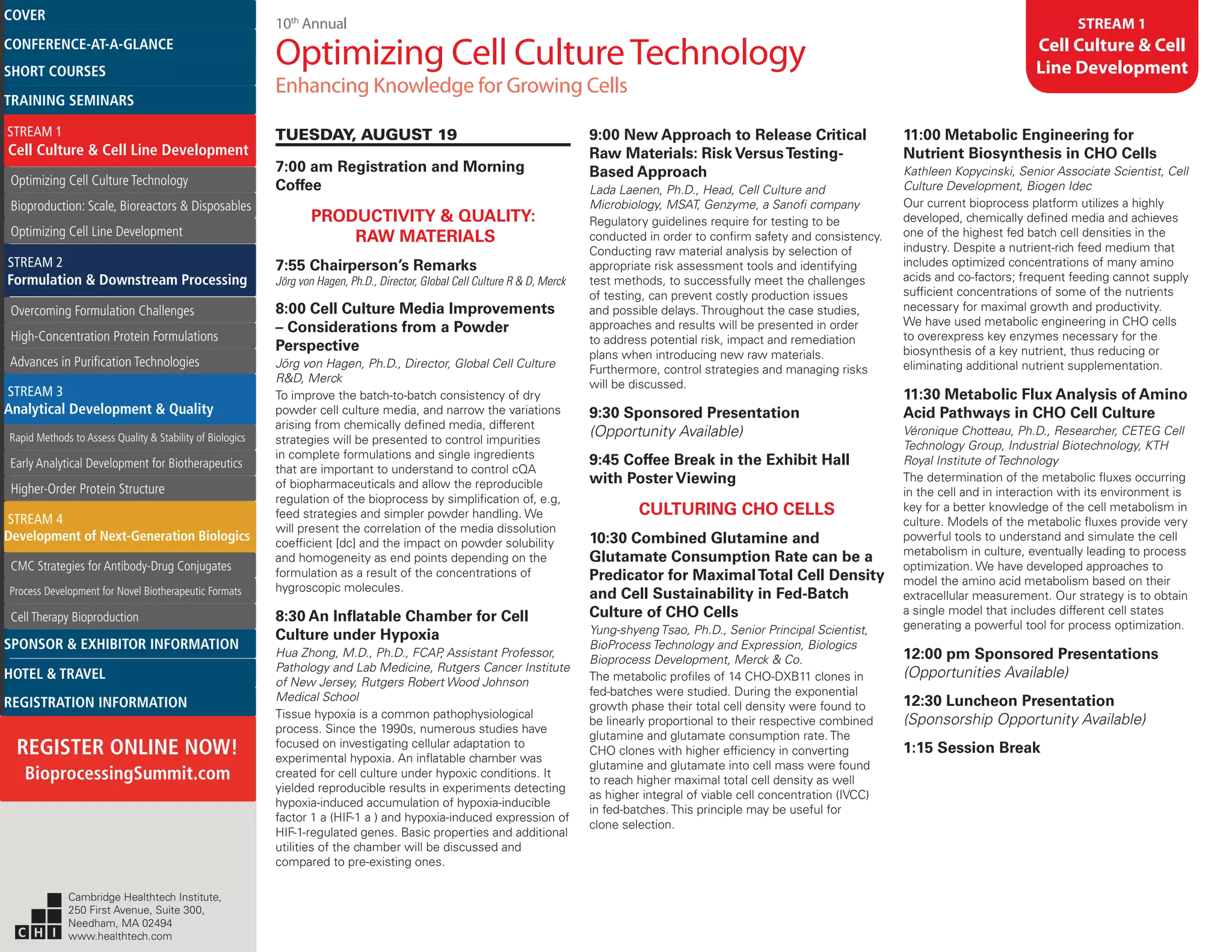 10th
Annual
Optimizing Cell CultureTechnology
Enhancing Knowledge for Growing Cells
STREAM 1
Cell Culture & Cell
Line Development
TUESDAY, AUGUST 19
7:00 am Registration and Morning
Coffee
PRODUCTIVITY & QUALITY:
RAW MATERIALS
7:55 Chairperson’s Remarks
Jörg von Hagen, Ph.D., Director, Global Cell Culture R & D, Merck
8:00 Cell Culture Media Improvements
– Considerations from a Powder
Perspective
Jörg von Hagen, Ph.D., Director, Global Cell Culture
R&D, Merck
To improve the batch-to-batch consistency of dry
powder cell culture media, and narrow the variations
arising from chemically defined media, different
strategies will be presented to control impurities
in complete formulations and single ingredients
that are important to understand to control cQA
of biopharmaceuticals and allow the reproducible
regulation of the bioprocess by simplification of, e.g,
feed strategies and simpler powder handling. We
will present the correlation of the media dissolution
coefficient [dc] and the impact on powder solubility
and homogeneity as end points depending on the
formulation as a result of the concentrations of
hygroscopic molecules.
8:30 An Inflatable Chamber for Cell
Culture under Hypoxia
Hua Zhong, M.D., Ph.D., FCAP, Assistant Professor,
Pathology and Lab Medicine, Rutgers Cancer Institute
of New Jersey, Rutgers Robert Wood Johnson
Medical School
Tissue hypoxia is a common pathophysiological
process. Since the 1990s, numerous studies have
focused on investigating cellular adaptation to
experimental hypoxia. An inflatable chamber was
created for cell culture under hypoxic conditions. It
yielded reproducible results in experiments detecting
hypoxia-induced accumulation of hypoxia-inducible
factor 1 a (HIF-1 a ) and hypoxia-induced expression of
HIF-1-regulated genes. Basic properties and additional
utilities of the chamber will be discussed and
compared to pre-existing ones.
9:00 New Approach to Release Critical
Raw Materials: Risk VersusTesting-
Based Approach
Lada Laenen, Ph.D., Head, Cell Culture and
Microbiology, MSAT, Genzyme, a Sanofi company
Regulatory guidelines require for testing to be
conducted in order to confirm safety and consistency.
Conducting raw material analysis by selection of
appropriate risk assessment tools and identifying
test methods, to successfully meet the challenges
of testing, can prevent costly production issues
and possible delays. Throughout the case studies,
approaches and results will be presented in order
to address potential risk, impact and remediation
plans when introducing new raw materials.
Furthermore, control strategies and managing risks
will be discussed.
9:30 Sponsored Presentation
(Opportunity Available)
9:45 Coffee Break in the Exhibit Hall
with Poster Viewing
CULTURING CHO CELLS
10:30 Combined Glutamine and
Glutamate Consumption Rate can be a
Predicator for MaximalTotal Cell Density
and Cell Sustainability in Fed-Batch
Culture of CHO Cells
Yung-shyeng Tsao, Ph.D., Senior Principal Scientist,
BioProcess Technology and Expression, Biologics
Bioprocess Development, Merck & Co.
The metabolic profiles of 14 CHO-DXB11 clones in
fed-batches were studied. During the exponential
growth phase their total cell density were found to
be linearly proportional to their respective combined
glutamine and glutamate consumption rate. The
CHO clones with higher efficiency in converting
glutamine and glutamate into cell mass were found
to reach higher maximal total cell density as well
as higher integral of viable cell concentration (IVCC)
in fed-batches. This principle may be useful for
clone selection.
11:00 Metabolic Engineering for
Nutrient Biosynthesis in CHO Cells
Kathleen Kopycinski, Senior Associate Scientist, Cell
Culture Development, Biogen Idec
Our current bioprocess platform utilizes a highly
developed, chemically defined media and achieves
one of the highest fed batch cell densities in the
industry. Despite a nutrient-rich feed medium that
includes optimized concentrations of many amino
acids and co-factors; frequent feeding cannot supply
sufficient concentrations of some of the nutrients
necessary for maximal growth and productivity.
We have used metabolic engineering in CHO cells
to overexpress key enzymes necessary for the
biosynthesis of a key nutrient, thus reducing or
eliminating additional nutrient supplementation.
11:30 Metabolic Flux Analysis of Amino
Acid Pathways in CHO Cell Culture
Véronique Chotteau, Ph.D., Researcher, CETEG Cell
Technology Group, Industrial Biotechnology, KTH
Royal Institute of Technology
The determination of the metabolic fluxes occurring
in the cell and in interaction with its environment is
key for a better knowledge of the cell metabolism in
culture. Models of the metabolic fluxes provide very
powerful tools to understand and simulate the cell
metabolism in culture, eventually leading to process
optimization. We have developed approaches to
model the amino acid metabolism based on their
extracellular measurement. Our strategy is to obtain
a single model that includes different cell states
generating a powerful tool for process optimization.
12:00 pm Sponsored Presentations
(Opportunities Available)
12:30 Luncheon Presentation
(Sponsorship Opportunity Available)
1:15 Session Break
Cambridge Healthtech Institute,
250 First Avenue, Suite 300,
Needham, MA 02494
www.healthtech.com
Optimizing Cell Culture TechnologyOptimizing Cell Culture Technology
Bioproduction: Scale, Bioreactors & DisposablesBioproduction: Scale, Bioreactors & Disposables
Optimizing Cell Line DevelopmentOptimizing Cell Line Development
Overcoming Formulation ChallengesOvercoming Formulation Challenges
High-Concentration Protein FormulationsHigh-Concentration Protein Formulations
Advances in Purification TechnologiesAdvances in Purification Technologies
STREAM 3
Analytical Development & Quality
Rapid Methods to Assess Quality & Stability of BiologicsRapid Methods to Assess Quality & Stability of Biologics
Early Analytical Development for BiotherapeuticsEarly Analytical Development for Biotherapeutics
Higher-Order Protein StructureHigher-Order Protein Structure
STREAM 4
Development of Next-Generation Biologics
CMC Strategies for Antibody-Drug ConjugatesCMC Strategies for Antibody-Drug Conjugates
Process Development for Novel Biotherapeutic FormatsProcess Development for Novel Biotherapeutic Formats
Cell Therapy BioproductionCell Therapy Bioproduction
COVERCOVER
CONFERENCE-AT-A-GLANCECONFERENCE-AT-A-GLANCE
SHORT COURSESSHORT COURSES
HOTEL & TRAVELHOTEL & TRAVEL
SPONSOR & EXHIBITOR INFORMATIONSPONSOR & EXHIBITOR INFORMATION
REGISTRATION INFORMATIONREGISTRATION INFORMATION
REGISTER ONLINE NOW!
BioprocessingSummit.com
TRAINING SEMINARSTRAINING SEMINARS
STREAM 1
Cell Culture & Cell Line Development
STREAM 2
Formulation & Downstream Processing
 