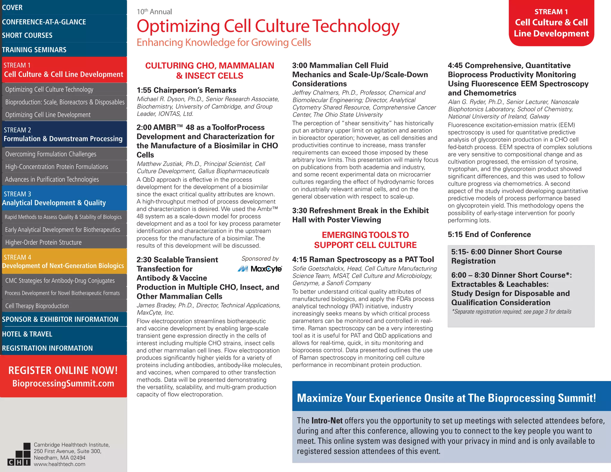 10th
Annual
Optimizing Cell CultureTechnology
Enhancing Knowledge for Growing Cells
STREAM 1
Cell Culture & Cell
Line Development
CULTURING CHO, MAMMALIAN
& INSECT CELLS
1:55 Chairperson’s Remarks
Michael R. Dyson, Ph.D., Senior Research Associate,
Biochemistry, University of Cambridge, and Group
Leader, IONTAS, Ltd.
2:00 AMBR™ 48 as aToolforProcess
Development and Characterization for
the Manufacture of a Biosimilar in CHO
Cells
Matthew Zustiak, Ph.D., Principal Scientist, Cell
Culture Development, Gallus Biopharmaceuticals
A QbD approach is effective in the process
development for the development of a biosimilar
since the exact critical quality attributes are known.
A high-throughput method of process development
and characterization is desired. We used the Ambr™
48 system as a scale-down model for process
development and as a tool for key process parameter
identification and characterization in the upstream
process for the manufacture of a biosimilar. The
results of this development will be discussed.
2:30 ScalableTransient	 Sponsored by
Transfection for
Antibody & Vaccine
Production in Multiple CHO, Insect, and
Other Mammalian Cells
James Bradey, Ph.D., Director, Technical Applications,
MaxCyte, Inc.
Flow electroporation streamlines biotherapeutic
and vaccine development by enabling large-scale
transient gene expression directly in the cells of
interest including multiple CHO strains, insect cells
and other mammalian cell lines. Flow electroporation
produces significantly higher yields for a variety of
proteins including antibodies, antibody-like molecules,
and vaccines, when compared to other transfection
methods. Data will be presented demonstrating
the versatility, scalability, and multi-gram production
capacity of flow electroporation.
3:00 Mammalian Cell Fluid
Mechanics and Scale-Up/Scale-Down
Considerations
Jeffrey Chalmers, Ph.D., Professor, Chemical and
Biomolecular Engineering; Director, Analytical
Cytometry Shared Resource, Comprehensive Cancer
Center, The Ohio State University
The perception of “shear sensitivity” has historically
put an arbitrary upper limit on agitation and aeration
in bioreactor operation; however, as cell densities and
productivities continue to increase, mass transfer
requirements can exceed those imposed by these
arbitrary low limits. This presentation will mainly focus
on publications from both academia and industry,
and some recent experimental data on microcarrier
cultures regarding the effect of hydrodynamic forces
on industrially relevant animal cells, and on the
general observation with respect to scale-up.
3:30 Refreshment Break in the Exhibit
Hall with Poster Viewing
EMERGINGTOOLSTO
SUPPORT CELL CULTURE
4:15 Raman Spectroscopy as a PATTool
Sofie Goetschalckx, Head, Cell Culture Manufacturing
Science Team, MSAT, Cell Culture and Microbiology,
Genzyme, a Sanofi Company
To better understand critical quality attributes of
manufactured biologics, and apply the FDA’s process
analytical technology (PAT) initiative, industry
increasingly seeks means by which critical process
parameters can be monitored and controlled in real-
time. Raman spectroscopy can be a very interesting
tool as it is useful for PAT and QbD applications and
allows for real-time, quick, in situ monitoring and
bioprocess control. Data presented outlines the use
of Raman spectroscopy in monitoring cell culture
performance in recombinant protein production.
4:45 Comprehensive, Quantitative
Bioprocess Productivity Monitoring
Using Fluorescence EEM Spectroscopy
and Chemometrics
Alan G. Ryder, Ph.D., Senior Lecturer, Nanoscale
Biophotonics Laboratory, School of Chemistry,
National University of Ireland, Galway
Fluorescence excitation-emission matrix (EEM)
spectroscopy is used for quantitative predictive
analysis of glycoprotein production in a CHO cell
fed-batch process. EEM spectra of complex solutions
are very sensitive to compositional change and as
cultivation progressed, the emission of tyrosine,
tryptophan, and the glycoprotein product showed
significant differences, and this was used to follow
culture progress via chemometrics. A second
aspect of the study involved developing quantitative
predictive models of process performance based
on glycoprotein yield. This methodology opens the
possibility of early-stage intervention for poorly
performing lots.
5:15 End of Conference
5:15- 6:00 Dinner Short Course
Registration
6:00 – 8:30 Dinner Short Course*:
Extractables & Leachables:
Study Design for Disposable and
Qualification Consideration
*Separate registration required; see page 3 for details
Maximize Your Experience Onsite at The Bioprocessing Summit!
The Intro-Net offers you the opportunity to set up meetings with selected attendees before,
during and after this conference, allowing you to connect to the key people you want to
meet. This online system was designed with your privacy in mind and is only available to
registered session attendees of this event.
Cambridge Healthtech Institute,
250 First Avenue, Suite 300,
Needham, MA 02494
www.healthtech.com
Optimizing Cell Culture TechnologyOptimizing Cell Culture Technology
Bioproduction: Scale, Bioreactors & DisposablesBioproduction: Scale, Bioreactors & Disposables
Optimizing Cell Line DevelopmentOptimizing Cell Line Development
Overcoming Formulation ChallengesOvercoming Formulation Challenges
High-Concentration Protein FormulationsHigh-Concentration Protein Formulations
Advances in Purification TechnologiesAdvances in Purification Technologies
STREAM 3
Analytical Development & Quality
Rapid Methods to Assess Quality & Stability of BiologicsRapid Methods to Assess Quality & Stability of Biologics
Early Analytical Development for BiotherapeuticsEarly Analytical Development for Biotherapeutics
Higher-Order Protein StructureHigher-Order Protein Structure
STREAM 4
Development of Next-Generation Biologics
CMC Strategies for Antibody-Drug ConjugatesCMC Strategies for Antibody-Drug Conjugates
Process Development for Novel Biotherapeutic FormatsProcess Development for Novel Biotherapeutic Formats
Cell Therapy BioproductionCell Therapy Bioproduction
COVERCOVER
CONFERENCE-AT-A-GLANCECONFERENCE-AT-A-GLANCE
SHORT COURSESSHORT COURSES
HOTEL & TRAVELHOTEL & TRAVEL
SPONSOR & EXHIBITOR INFORMATIONSPONSOR & EXHIBITOR INFORMATION
REGISTRATION INFORMATIONREGISTRATION INFORMATION
REGISTER ONLINE NOW!
BioprocessingSummit.com
TRAINING SEMINARSTRAINING SEMINARS
STREAM 1
Cell Culture & Cell Line Development
STREAM 2
Formulation & Downstream Processing
 
