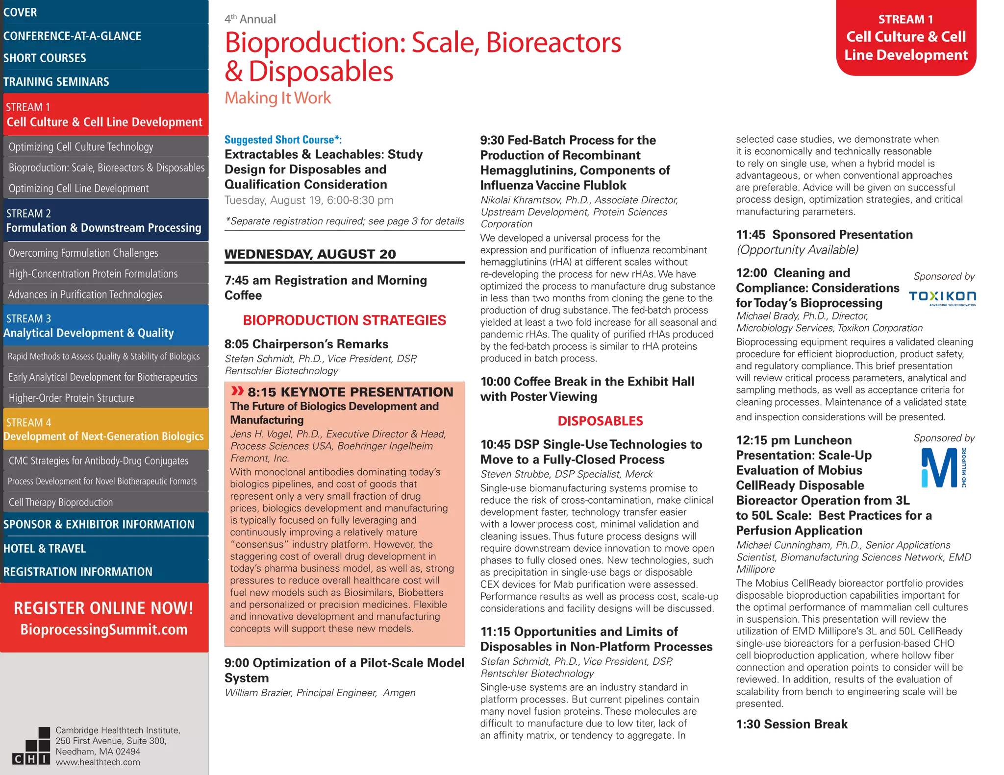 4th
Annual
Bioproduction: Scale, Bioreactors
& Disposables
Making ItWork
STREAM 1
Cell Culture & Cell
Line Development
Suggested Short Course*:
Extractables & Leachables: Study
Design for Disposables and
Qualification Consideration
Tuesday, August 19, 6:00-8:30 pm
*Separate registration required; see page 3 for details
WEDNESDAY, AUGUST 20
7:45 am Registration and Morning
Coffee
BIOPRODUCTION STRATEGIES
8:05 Chairperson’s Remarks
Stefan Schmidt, Ph.D., Vice President, DSP,
Rentschler Biotechnology
»»8:15 KEYNOTE PRESENTATION
The Future of Biologics Development and
Manufacturing
Jens H. Vogel, Ph.D., Executive Director & Head,
Process Sciences USA, Boehringer Ingelheim
Fremont, Inc.
With monoclonal antibodies dominating today’s
biologics pipelines, and cost of goods that
represent only a very small fraction of drug
prices, biologics development and manufacturing
is typically focused on fully leveraging and
continuously improving a relatively mature
“consensus” industry platform. However, the
staggering cost of overall drug development in
today’s pharma business model, as well as, strong
pressures to reduce overall healthcare cost will
fuel new models such as Biosimilars, Biobetters
and personalized or precision medicines. Flexible
and innovative development and manufacturing
concepts will support these new models.
9:00 Optimization of a Pilot-Scale Model
System
William Brazier, Principal Engineer, Amgen
9:30 Fed-Batch Process for the
Production of Recombinant
Hemagglutinins, Components of
InfluenzaVaccine Flublok
Nikolai Khramtsov, Ph.D., Associate Director,
Upstream Development, Protein Sciences
Corporation
We developed a universal process for the
expression and purification of influenza recombinant
hemagglutinins (rHA) at different scales without
re-developing the process for new rHAs. We have
optimized the process to manufacture drug substance
in less than two months from cloning the gene to the
production of drug substance.The fed-batch process
yielded at least a two fold increase for all seasonal and
pandemic rHAs.The quality of purified rHAs produced
by the fed-batch process is similar to rHA proteins
produced in batch process.
10:00 Coffee Break in the Exhibit Hall
with PosterViewing
DISPOSABLES
10:45 DSP Single-UseTechnologies to
Move to a Fully-Closed Process
Steven Strubbe, DSP Specialist, Merck
Single-use biomanufacturing systems promise to
reduce the risk of cross-contamination, make clinical
development faster, technology transfer easier
with a lower process cost, minimal validation and
cleaning issues. Thus future process designs will
require downstream device innovation to move open
phases to fully closed ones. New technologies, such
as precipitation in single-use bags or disposable
CEX devices for Mab purification were assessed.
Performance results as well as process cost, scale-up
considerations and facility designs will be discussed.
11:15 Opportunities and Limits of
Disposables in Non-Platform Processes
Stefan Schmidt, Ph.D., Vice President, DSP,
Rentschler Biotechnology
Single-use systems are an industry standard in
platform processes. But current pipelines contain
many novel fusion proteins. These molecules are
difficult to manufacture due to low titer, lack of
an affinity matrix, or tendency to aggregate. In
selected case studies, we demonstrate when
it is economically and technically reasonable
to rely on single use, when a hybrid model is
advantageous, or when conventional approaches
are preferable. Advice will be given on successful
process design, optimization strategies, and critical
manufacturing parameters.
11:45 Sponsored Presentation
(Opportunity Available)
12:00 Cleaning and
Compliance: Considerations
forToday’s Bioprocessing
Sponsored by
Michael Brady, Ph.D., Director,
Microbiology Services,Toxikon Corporation
Bioprocessing equipment requires a validated cleaning
procedure for efficient bioproduction, product safety,
and regulatory compliance.This brief presentation
will review critical process parameters, analytical and
sampling methods, as well as acceptance criteria for
cleaning processes. Maintenance of a validated state
and inspection considerations will be presented.
12:15 pm Luncheon Sponsored by
Presentation: Scale-Up
Evaluation of Mobius
CellReady Disposable
Bioreactor Operation from 3L
to 50L Scale: Best Practices for a
Perfusion Application
Michael Cunningham, Ph.D., Senior Applications
Scientist, Biomanufacturing Sciences Network, EMD
Millipore
The Mobius CellReady bioreactor portfolio provides
disposable bioproduction capabilities important for
the optimal performance of mammalian cell cultures
in suspension. This presentation will review the
utilization of EMD Millipore’s 3L and 50L CellReady
single-use bioreactors for a perfusion-based CHO
cell bioproduction application, where hollow fiber
connection and operation points to consider will be
reviewed. In addition, results of the evaluation of
scalability from bench to engineering scale will be
presented.
1:30 Session BreakCambridge Healthtech Institute,
250 First Avenue, Suite 300,
Needham, MA 02494
www.healthtech.com
Optimizing Cell Culture TechnologyOptimizing Cell Culture Technology
Bioproduction: Scale, Bioreactors & DisposablesBioproduction: Scale, Bioreactors & Disposables
Optimizing Cell Line DevelopmentOptimizing Cell Line Development
Overcoming Formulation ChallengesOvercoming Formulation Challenges
High-Concentration Protein FormulationsHigh-Concentration Protein Formulations
Advances in Purification TechnologiesAdvances in Purification Technologies
STREAM 3
Analytical Development & Quality
Rapid Methods to Assess Quality & Stability of BiologicsRapid Methods to Assess Quality & Stability of Biologics
Early Analytical Development for BiotherapeuticsEarly Analytical Development for Biotherapeutics
Higher-Order Protein StructureHigher-Order Protein Structure
STREAM 4
Development of Next-Generation Biologics
CMC Strategies for Antibody-Drug ConjugatesCMC Strategies for Antibody-Drug Conjugates
Process Development for Novel Biotherapeutic FormatsProcess Development for Novel Biotherapeutic Formats
Cell Therapy BioproductionCell Therapy Bioproduction
COVERCOVER
CONFERENCE-AT-A-GLANCECONFERENCE-AT-A-GLANCE
SHORT COURSESSHORT COURSES
HOTEL & TRAVELHOTEL & TRAVEL
SPONSOR & EXHIBITOR INFORMATIONSPONSOR & EXHIBITOR INFORMATION
REGISTRATION INFORMATIONREGISTRATION INFORMATION
REGISTER ONLINE NOW!
BioprocessingSummit.com
TRAINING SEMINARSTRAINING SEMINARS
STREAM 1
Cell Culture & Cell Line Development
STREAM 2
Formulation & Downstream Processing
 