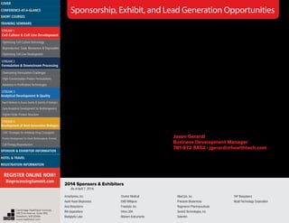 CHI offers comprehensive sponsorship packages which
include presentation opportunities, exhibit space, branding
and networking with specific prospects. Sponsorship allows
you to achieve your objectives before, during, and long after
the event. Any sponsorship can be customized to meet your
company’s needs and budget. Signing on early will allow you
to maximize exposure to qualified decision-makers.
Podium Presentations – Available Within the Main Agenda!
Showcase your solutions to a guaranteed, targeted audience.
Package includes a 15- or 30-minute podium presentation within
the scientific agenda, exhibit space, on-site branding, access to
cooperative marketing efforts by CHI, and more.
Breakfast & Luncheon Podium Presentations
Opportunity includes a 30-minute podium presentation. Boxed
lunches are delivered into the main session room, which guarantees
audience attendance and participation. A limited number of
presentations are available for sponsorship and they will sell out
quickly. Sign on early to secure your talk!
Invitation-Only VIP Dinner/Hospitality Suite
Sponsors will select their top prospects from the conference pre-
registration list for an evening of networking at the hotel or at a
choice local venue. CHI will extend invitations and deliver prospects,
helping you to make the most out of this invaluable opportunity.
Evening will be customized according to sponsor’s objectives i.e.:
• Purely social
• Focus group
• Reception style
• Plated dinner with specific conversation focus
Exhibit
Exhibitors will enjoy facilitated networking opportunities with
qualified delegates. Speak face-to-face with prospective clients and
showcase your latest product, service, or solution.
Additional branding and sponsorship opportunities available!
Looking for additional ways to drive leads to your sales team?
One move can make all the difference!
CHI’s Lead Generation Programs will help you obtain more targeted,
quality leads throughout the year. We will mine our database of
800,000+ life science professionals to your specific needs. We
guarantee a minimum of 100 leads per program! Opportunities
include:
• Whitepapers
• Web Symposia
• Custom Market Research Surveys
• Podcasts
Advertising opportunities such as marketing and promotional
emails are also available.
For additional sponsorship and exhibit information,
please contact:
Jason Gerardi
Business Development Manager
781-972-5452 | jgerardi@healthtech.com
Sponsorship, Exhibit, and Lead Generation Opportunities
ArrayXpress, Inc.
Asahi Kasei Bioprocess
Avia Biosystems
BIA Separations
BioAgilytix Labs
Charter Medical
EMD Millipore
Freeslate, Inc.
Infors USA
Malvern Instruments
MaxCyte, Inc.
Precision Bioservices
Regeneron Pharmaceuticals
SensiQ Technologies, Inc.
Solentim
TAP Biosystems
Wyatt Technology Corporation
2014 Sponsors & Exhibitors
(As of April 7, 2014)
Cambridge Healthtech Institute,
250 First Avenue, Suite 300,
Needham, MA 02494
www.healthtech.com
Optimizing Cell Culture TechnologyOptimizing Cell Culture Technology
Bioproduction: Scale, Bioreactors & DisposablesBioproduction: Scale, Bioreactors & Disposables
Optimizing Cell Line DevelopmentOptimizing Cell Line Development
Overcoming Formulation ChallengesOvercoming Formulation Challenges
High-Concentration Protein FormulationsHigh-Concentration Protein Formulations
Advances in Purification TechnologiesAdvances in Purification Technologies
STREAM 3
Analytical Development & Quality
Rapid Methods to Assess Quality & Stability of BiologicsRapid Methods to Assess Quality & Stability of Biologics
Early Analytical Development for BiotherapeuticsEarly Analytical Development for Biotherapeutics
Higher-Order Protein StructureHigher-Order Protein Structure
STREAM 4
Development of Next-Generation Biologics
CMC Strategies for Antibody-Drug ConjugatesCMC Strategies for Antibody-Drug Conjugates
Process Development for Novel Biotherapeutic FormatsProcess Development for Novel Biotherapeutic Formats
Cell Therapy BioproductionCell Therapy Bioproduction
COVERCOVER
CONFERENCE-AT-A-GLANCECONFERENCE-AT-A-GLANCE
SHORT COURSESSHORT COURSES
HOTEL & TRAVELHOTEL & TRAVEL
SPONSOR & EXHIBITOR INFORMATIONSPONSOR & EXHIBITOR INFORMATION
REGISTRATION INFORMATIONREGISTRATION INFORMATION
REGISTER ONLINE NOW!
BioprocessingSummit.com
TRAINING SEMINARSTRAINING SEMINARS
STREAM 1
Cell Culture & Cell Line Development
STREAM 2
Formulation & Downstream Processing
 