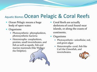 Aquatic Biomes Ocean Pelagic & Coral ReefsOcean Pelagic means a huge body of open water.OrganismsPhotosynthetic- phytoplankton, photosynthetic bacteriaHeterotrophs- zooplankton, protists, small invertebrates, and fish as well as squids, fish and marine mammals (like Wallace the Dolphin).Coral Reefs are actually skeletons of coral found near islands, or along the coasts of continents.OrganismsPhotosynthetic- unicellular, red, and green algaeHeterotrophs- coral, fish like Carl the Clownfish, and invertebrates. 