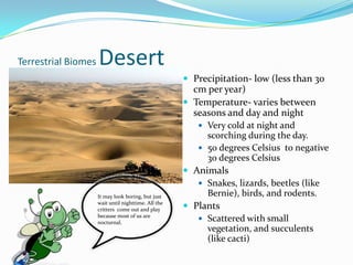 Terrestrial Biomes DesertPrecipitation- low (less than 30 cm per year)Temperature- varies between seasons and day and nightVery cold at night and scorching during the day.50 degrees Celsius  to negative 30 degrees CelsiusAnimalsSnakes, lizards, beetles (like Bernie), birds, and rodents.PlantsScattered with small vegetation, and succulents (like cacti)It may look boring, but just wait until nighttime. All the critters  come out and play because most of us are nocturnal.