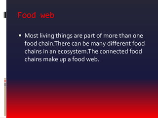 Food web
 Most living things are part of more than one
food chain.There can be many different food
chains in an ecosystem.The connected food
chains make up a food web.
 